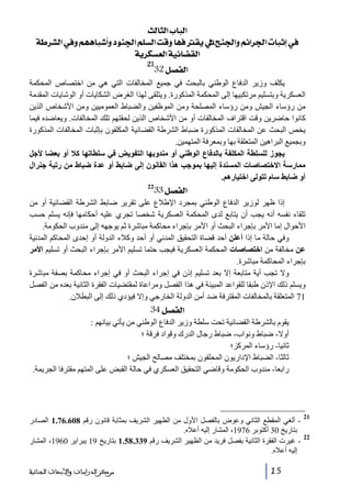 ‫]‪ oÖ^nÖ]h^fÖ‬‬
‫»‪í†ŽÖ]»æÜãâ^f_æçß¢]Ü×ŠÖ]kÎæ^ãÊÏèÖ]xß¢]æÜñ]†¢]l^fmc‬‬
‫]‪ íè†ÓŠÃÖ]íéñ^–ÏÖ‬‬
‫12‬

‫]‪32Ø’ËÖ‬‬

‫يكلف وزير الدفاع الوطني بالبحث في جميع المخالفات التي ھي من اختصاص المحكمة‬
‫العسكرية وبتسليم مرتكبيھا إلى المحكمة المذكورة. ويتلقى لھذا الغرض الشكايات أو الوشايات المقدمة‬
‫من رؤساء الجيش ومن رؤساء المصلحة ومن الموظفين والضباط العموميين ومن األشخاص الذين‬
‫كانوا حاضرين وقت اقتراف المخالفات أو من األشخاص الذين لحقتھم تلك المخالفات. ويعاضده فيما‬
‫يخص البحث عن المخالفات المذكورة ضباط الشرطة القضائية المكلفون بإثبات المخالفات المذكورة‬
‫وبجميع البراھين المتعلقة بھا وبمعرفة المتھمين.‬
‫يجوز للسلطة المكلفة بالدفاع الوطني أو مندوبھا التفويض في سلطاتھا كال أو بعضا ألجل‬
‫ممارسة االختصاصات المسندة إليھا بموجب ھذا القانون إلى ﺿابط أو عدة ﺿباط من رتبة جنرال‬
‫أو ﺿابط سام تتولى اختيارھم.‬

‫]‪33Ø’ËÖ‬‬

‫22‬

‫إذا ظھر لوزير الدفاع الوطني بمجرد اإلطالع على تقرير ضابط الشرطة القضائية أو من‬
‫تلقاء نفسه أنه يجب أن يتابع لدى المحكمة العسكرية شخصا تجري عليه أحكامھا فإنه يسلم حسب‬
‫األحوال إما األمر بإجراء البحث أو األمر بإجراء محاكمة مباشرة ثم يوجھه إلى مندوب الحكومة.‬
‫وفي حالة ما إذا أعلن أحد قضاة التحقيق المدني أو أحد وكالء الدولة أو إحدى المحاكم المدنية‬
‫عن مخالفة من اختصاصات المحكمة العسكرية فيجب حتما تسليم األمر بإجراء البحث أو تسليم األمر‬
‫بإجراء المحاكمة مباشرة.‬
‫وال تجب أية متابعة إال بعد تسليم إذن في إجراء البحث أو في إجراء محاكمة بصفة مباشرة‬
‫ويسلم ذلك اإلذن طبقا للقواعد المبينة في ھذا الفصل ومراعاة لمقتضيات الفقرة الثانية بعده من الفصل‬
‫17 المتعلقة بالمخالفات المقترفة ضد أمن الدولة الخارجي وإال فيؤدي ذلك إلى البطالن.‬

‫]‪34Ø’ËÖ‬‬
‫يقوم بالشرطة القضائية تحت سلطة وزير الدفاع الوطني من يأتي بيانھم :‬
‫أوال- ضباط ونواب- ضباط رجال الدرك وقواد فرقة ؛‬
‫ثانيا- رؤساء المركز؛‬
‫ثالثا- الضباط اإلداريون المحلفون بمختلف مصالح الجيش ؛‬
‫رابعا- مندوب الحكومة وقاضي التحقيق العسكري في حالة القبض على المتھم مقترفا الجريمة.‬

‫12‬
‫22‬

‫ ألغي المقطع الثاني وعوض بالفصل األول من الظھير الشريف بمثابة قانون رقم 806.67.1 الصادر‬‫بتاريخ 03 أكتوبر 6791، المشار إليه أعاله.‬
‫ غيرت الفقرة الثانية بفصل فريد من الظھير الشريف رقم 933.85.1 بتاريخ 91 يبراير 0691، المشار‬‫إليه أعاله.‬
‫51‬

‫ﻣﺮﻛﺰ ﺍﻟﺪﺭﺍﺳﺎﺕ ﻭﺍﻷﺑﺤﺎﺙ ﺍﻟﺠﻨﺎﺋﻴﺔ‬

 
