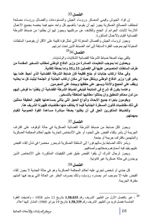 ‫]‪ 35Ø’ËÖ‬‬
‫إن قواد الجيوش وقيمي المعسكر ورؤساء الجيش والمستودعات والفصائل ورؤساء مصلحة‬
‫لمختلف المصالح العسكرية يجوز لھم أن يقوموا بأنفسھم كل واحد منھم فيما يخصه بجميع األعمال‬
‫الالزمة إلثبات الجرائم أو الجنح وللكشف عن مرتكبيھا ويجوز لھم أن يطلبوا من ضباط الشرطة‬
‫القضائية القيام باألعمال المذكورة.‬
‫ويجوز لرؤساء الجيش والفصائل المنعزلة التي تمثل قوة كتيبة على األقل أن يفوضوا السلطات‬
‫المخولة لھم بموجب الفقرة السابقة إلى أحد الضباط الذين تحت إمرتھم.‬

‫]‪36Ø’ËÖ‬‬

‫32‬

‫يتلقى بھذه الصفة ضباط الشرطة القضائية الشكايات والوشايات.‬
‫ويعملون إما بموجب التعليمات الصادرة من وزير الدفاع الوطني لمطالب التسخير المقدمة من‬
‫طرف السلطات المنصوص عليھا في الفصلين 33 و53 وإما بصفة تلقائية.‬
‫وفي حالة ارتكاب جنايات أو جنح فظيعة فإن ﺿابط الشرطة القضائية الذي أحيط علما بھا‬
‫يخبر فورا وزير الدفاع الوطني وينتقل حينا إلى مكان ارتكاب الجناية أو الجنحة ليثبت كل ما يعانيه‬
‫ويقف على الحجج واألدلة ويسھر على حفظھا ويبحث على المجرمين.‬
‫وعندما يكون قد شرع في المتابعة فينبغي لضباط الشرطة القضائية أن ينفذوا ما فوض إليھم‬
‫من لدن محاكم التحقيق وأن يمتثلوا مطالبھا المتعلقة بالتسخير.‬
‫ويقومون بإجراء جميع األبحاث وأنواع الحجز التي يتأتى بمساعدتھا إظھار الحقيقة ممثلين‬
‫في ذلك مقتضيات قانون المسطرة الجنائية فيما ال يخالف منھا مقتضيات ظھيرنا الشريف ھذا.‬
‫وللضباط المذكورين الحق في أن يطلبوا بصفة مباشرة مساعدة القوة العمومية للقيام‬
‫بمھمتھم.‬

‫]‪ 37Ø’ËÖ‬‬
‫ويجوز لكل ضابط من ضباط الشرطة القضائية العسكرية في حالة الوقوف على اقتراف‬
‫الجريمة أن يأمر بإلقاء القبض على الجنود أو على األشخاص الجارية عليھم أحكام المحكمة العسكرية‬
‫والمتھمين باقتراف جريمة أو جنحة.‬
‫ويأمر ذالك الضابط بإرسالھم فورا إلى السلطة العسكرية ثم يحرر محضرا في شأن إلقاء القبض‬
‫عليھم يقيد فيه أسماؤھم وصفاتھم وأصنافھم.‬
‫ويجوز لرجال الدرك أن يلقوا القبض طبق نفس الكيفيات المذكورة على األشخاص الذين‬
‫يوجدون في حالة عسكرية غير قانونية.‬

‫]‪ 38Ø’ËÖ‬‬
‫كل جندي أو شخص تجري عليه أحكام المحكمة العسكرية وھو في حالة الجندية ال يجوز إلقاء‬
‫القبض عليه إال بموجب أمر يصدره رؤساؤه وذلك بصرف النظر عن الحالة التي يوجد فيھا المتھم‬
‫مقترفا الجريمة.‬

‫32‬

‫ غير بالفصل األول من الظھير الشريف رقم 530.85.1 بتاريخ 31 مايـو 8591 ، وأضيفت الفقرة‬‫الخامسة بفصل فريد من الظھير الشريف رقم 933.85.1 بتاريخ 91 يبراير 0691، المشار إليھا أعاله.‬
‫61‬

‫ﻣﺮﻛﺰ ﺍﻟﺪﺭﺍﺳﺎﺕ ﻭﺍﻷﺑﺤﺎﺙ ﺍﻟﺠﻨﺎﺋﻴﺔ‬

 