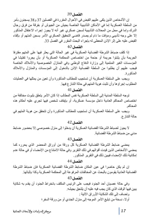 ‫]‪ 39Ø’ËÖ‬‬
‫إن األشخاص الذين يلقى عليھم القبض في األحوال المقررة في الفصلين 73 و83 يسجنون بأمر‬
‫من السلطة العسكرية إما في األماكن التأديبية الخاصة بجيش من الجيوش أو بفرقة من فرق رجال‬
‫الدرك وإما في محل من المحالت التأديبية لسجن عسكري غير أنه ال يجوز إجراء االعتقال المذكور‬
‫إال على وجه تأديبي ومؤقت ما دام لم يصدر قاضي التحقيق العسكري األمر بسجن المتھم أو بإلقاء‬
‫القبض عليه على إثر اإلذن المعطى له بإجراء البحث المقرر في الفصل 33.‬

‫]‪ 40Ø’ËÖ‬‬
‫غير الحالة التي يعثر فيھا على المتھم مقترفا‬
‫المحكمة العسكرية أو بأن يجروا تفتيشا في‬
‫وفي المنازل الخصوصية واألمالك الخاصة‬
‫بالدخول إلى المؤسسات والمنازل واألمالك‬

‫إذا كلف ضباط الشرطة القضائية العسكرية في‬
‫الجريمة بأن يثبتوا جريمة أو جنحة من اختصاص‬
‫المؤسسات الغير المنتمية إلى وزارة الدفاع الوطني‬
‫فيجب عليھم أن يطلبوا من السلطة القضائية اإلذن‬
‫المذكورة.‬
‫ويجب على السلطة العسكرية أن تستجيب للمطالب المذكورة وأن تعين من يمثلھا في العمليات‬
‫المطلوب إجراؤھا وأن تثبت ھوية المتھم في حالة التنازع فيھا.‬

‫]‪ 41Ø’ËÖ‬‬
‫توجه السلطة المدنية إلى السلطة العسكرية نفس المطالب إذا كان األمر يتعلق بثبوت مخالفة من‬
‫اختصاص المحاكم العادية داخل مؤسسة عسكرية- أو بإيقاف شخص فيھا تجري عليه أحكام ھذه‬
‫المحاكم.‬
‫ويجب على السلطة العسكرية أن تستجيب للمطالب المذكورة وأن تتحقق من ھوية المتھم في‬
‫حالة التنازع.‬

‫]‪ 42Ø’ËÖ‬‬
‫ال يجوز لضباط الشرطة القضائية العسكرية أن يدخلوا إلى منزل خصوصي إال بحضور ضابط‬
‫مدني من ضباط الشرطة القضائية.‬

‫]‪ 43Ø’ËÖ‬‬
‫يمضي ضابط الشرطة القضائية العسكرية كل ورقة من أوراق المحضر الذي يحرره كما‬
‫يمضي األشخاص الذين قيدت أقوالھم في ذلك التقرير وفي حالة االمتناع من اإلمضاء أو في حالة عدم‬
‫إمكانية ذلك اإلمضاء فيبين ذلك في التقرير المذكور.‬

‫]‪ 44Ø’ËÖ‬‬
‫إن لم يكن حاضرا في عين المكان ضابط الشرطة القضائية العسكرية فإن ضباط الشرطة‬
‫القضائية العادية يقومون بالبحث عن المخالفات المرفوعة إلى المحكمة العسكرية وكذا بإثباتھا.‬

‫]‪ 45Ø’ËÖ‬‬
‫وفي حالة عصيان أحد الجنود فيجب على الرئيس المكلف بانخراط الجنود أن يقدم به شكاية‬
‫يبين فيھا الوقت الذي كان يجب فيه عليه أن يلتحق بجيشه.‬
‫وتضاف إلى تلك الشكاية األوراق اآلتية :‬
‫أوال- نسخة من تبليغ األمر الموجه إلى منزل الجندي أو من ورقة السفر؛‬
‫71‬

‫ﻣﺮﻛﺰ ﺍﻟﺪﺭﺍﺳﺎﺕ ﻭﺍﻷﺑﺤﺎﺙ ﺍﻟﺠﻨﺎﺋﻴﺔ‬

 