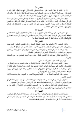 ‫]‪ 54Ø’ËÖ‬‬
‫إذا كان المتھم قد أدخل للسجن على وجه التأديب في الوقت الذي وقع فيه إعطاء األمر بإجراء‬
‫البحث فإن رئيس الفرقة العسكرية أو رئيس المصلحة يأمر رجال الشرطة بنقله- إن لم يكن ھناك- إلى‬
‫دار التأديب التابعة للسجن العسكري بالمكان الذي يوجد فيه مقر المحكمة العسكرية.‬
‫ويجب على قاضي التحقيق العسكري أن يجري له استنطاقا أوليا في الثماني واألربعين ساعة‬
‫التي تلي دخوله إلى السجن – أما إذا كان المتھم موجودا بھذا السجن في الوقت الذي تلقى فيه قاضي‬
‫التحقيق العسكري األمر بإجراء التحقيق فيتعين على ھذا األخير أن يجري االستنطاق في الثماني‬
‫واألربعين ساعة التي تعقب تلقي ھذا األمر.‬

‫]‪ 55Ø’ËÖ‬‬
‫إن المتھم الذي صدر في شأنه األمر باإلتيان به أو بسجنه أو اعتقاله يجب أن يستنطقه قاضي‬
‫التحقيق العسكري في ظرف ال يتعدى الثماني واألربعين ساعة التي تلي دخوله إلى السجن العسكري‬
‫التابع للمكان الذي يوجد فيه المقر الرئيسي للمحكمة العسكرية.‬

‫]‪ 56Ø’ËÖ‬‬
‫وأثناء الحضور األول للمتھم أمام قاضي التحقيق العسكري فإن القاضي المذكور يثبت ھويته‬
‫ويفضي إليه بالتھم الموجھة إليه ثم يتلقى منه تصريحاته بعد إعالمه بأنه حر في عدم اإلدالء بھا.‬
‫ويضمن ھذا اإلعالم في المحضر ثم إن قاضي التحقيق العسكري يخبر المتھم بحقه في اختيار‬
‫محام من بين المقيدين في الالئحة أو المتمرنين أو المدافعين المقبولين.‬
‫وإذا لم يقع اختياره على أحد فإن القاضي المذكور يأمر وجوبا عميد المحامين أو رئيس المحكمة‬
‫اإلقليمية.‬
‫ إن لم يكن ھناك عميد- بتعيين ھذا المحامي.‬‫ويجوز للمتھم زيادة على ذلك أن يختار مدافعا للجلسة أو يطلب تعيينه من بين العسكريين‬
‫المقيدين في الالئحة التي يھيئھا سنويا وزير الدفاع الوطني لھذا الشأن وفي استطاعة المتھم كذلك أن‬
‫يختار مع ذكر اسمه عسكريا خارجا عن المقيدين في الالئحة المذكورة وذلك بشرط أن يحظى من يقع‬
‫عليه ھذا االختيار كمدافع بقبول وزير الدفاع الوطني.‬
‫ويتعين على المدافعين العسكريين أن يكتموا جميع ما أفضى به إليھم من معلومات سرية أثناء‬
‫القيام بوظائفھم.‬
‫كما يجب أن تضمن في المحضر ھذه اإلجراءات ويحتفظ للمتھم من جھة أخرى بحقه في أن‬
‫يعين أثناء إجراء المسطرة وإلى انتھاء المحاكمة مدافعا غير الذي اختاره سابقا أو عين له وجوبا.‬
‫ويمكن للمدافع الذي اختاره المتھم من بين المحامين المقيدين في الالئحة أو المتمرنين أو‬
‫المدافعين المقبولين أن يتصل به بكل حرية بمجرد الشروع في البحث.‬

‫]‪ 57Ø’ËÖ‬‬
‫يجوز لقاضي التحقيق العسكري أن يشرع حاال بالرغم عما نص عليه الفصل السابق في إجراء‬
‫استنطاق حاال ومقابالت إذا أوجبت التعجيل حالة شاھد مشرف على الموت أو وجود إمارات على‬
‫وشك االضمحالل أو في حالة عثوره على المجرم يقترف الجريمة.‬

‫12‬

‫ﻣﺮﻛﺰ ﺍﻟﺪﺭﺍﺳﺎﺕ ﻭﺍﻷﺑﺤﺎﺙ ﺍﻟﺠﻨﺎﺋﻴﺔ‬

 