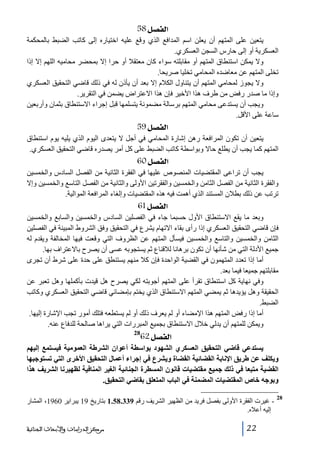 ‫]‪ 58Ø’ËÖ‬‬
‫يتعين على المتھم أن يعلن اسم المدافع الذي وقع عليه اختياره إلى كاتب الضبط بالمحكمة‬
‫العسكرية أو إلى حارس السجن العسكري.‬
‫وال يمكن استنطاق المتھم أو مقابلته سواء كان معتقال أو حرا إال بمحضر محاميه اللھم إال إذا‬
‫تخلى المتھم عن معاضده المحامي تخليا صريحا.‬
‫وال يجوز لمحامي المتھم أن يتناول الكالم إال بعد أن يأذن له في ذلك قاضي التحقيق العسكري‬
‫وإذا ما صدر رفض من طرف ھذا األخير فإن ھذا االعتراض يضمن في التقرير.‬
‫ويجب أن يستدعى محامي المتھم برسالة مضمونة يتسلمھا قبل إجراء االستنطاق بثمان وأربعين‬
‫ساعة على األقل.‬

‫]‪ 59Ø’ËÖ‬‬
‫يتعين أن تكون المرافعة رھن إشارة المحامي في أجل ال يتعدى اليوم الذي يليه يوم استنطاق‬
‫المتھم كما يجب أن يطلع حاال وبواسطة كاتب الضبط على كل أمر يصدره قاضي التحقيق العسكري.‬

‫]‪ 60Ø’ËÖ‬‬
‫يجب أن تراعى المقتضيات المنصوص عليھا في الفقرة الثانية من الفصل السادس والخمسين‬
‫والفقرة الثانية من الفصل الثامن والخمسين والفقرتين األولى والثانية من الفصل التاسع والخمسين وإال‬
‫ترتب عن ذلك بطالن المستند الذي أھمت فيه ھذه المقتضيات وإلغاء المرافعة الموالية.‬

‫]‪ 61Ø’ËÖ‬‬
‫وبعد ما يقع االستنطاق األول حسبما جاء في الفصلين السادس والخمسين والسابع والخمسين‬
‫فإن قاضي التحقيق العسكري إذا رأى بقاء االتھام يشرع في التحقيق وفق الشروط المبينة في الفصلين‬
‫الثامن والخمسين والتاسع والخمسين فيسأل المتھم عن الظروف التي وقعت فيھا المخالفة ويقدم له‬
‫جميع األدلة التي من شأنھا أن تكون برھانا لالقناع ثم يستجوبه عسى أن يصرح باالعتراف بھا.‬
‫أما إذا تعدد المتھمون في القضية الواحدة فإن كال منھم يستنطق على حدة على شرط أن تجرى‬
‫مقابلتھم جميعا فيما بعد.‬
‫وفي نھاية كل استنطاق تقرأ على المتھم أجوبته لكي يصرح ھل قيدت بأكملھا وھل تعبر عن‬
‫الحقيقة وھل يؤيدھا ثم يمضي المتھم االستنطاق الذي يختم بإمضائي قاضي التحقيق العسكري وكاتب‬
‫الضبط.‬
‫أما إذا رفض المتھم ھذا اإلمضاء أو لم يعرف ذلك أو لم يستطعه فتلك أمور تجب اإلشارة إليھا.‬
‫ويمكن للمتھم أن يدلي خالل االستنطاق بجميع المبررات التي يراھا صالحة للدفاع عنه.‬

‫]‪62Ø’ËÖ‬‬

‫82‬

‫يستدعي قاﺿي التحقيق العسكري الشھود بواسطة أعوان الشرطة العمومية فيستمع إليھم‬
‫ويكلف عن طريق اإلنابة القضائية القضاة ويشرع في إجراء أعمال التحقيق األخرى التي تستوجبھا‬
‫القضية متبعا في ذلك جميع مقتضيات قانون المسطرة الجنائية الغير المنافية لظھيرنا الشريف ھذا‬
‫وبوجه خاص المقتضيات المضمنة في الباب المتعلق بقاﺿي التحقيق.‬
‫82‬

‫ غيرت الفقرة األولى بفصل فريد من الظھير الشريف رقم 933.85.1 بتاريخ 91 يبراير 0691، المشار‬‫إليه أعاله.‬
‫22‬

‫ﻣﺮﻛﺰ ﺍﻟﺪﺭﺍﺳﺎﺕ ﻭﺍﻷﺑﺤﺎﺙ ﺍﻟﺠﻨﺎﺋﻴﺔ‬

 