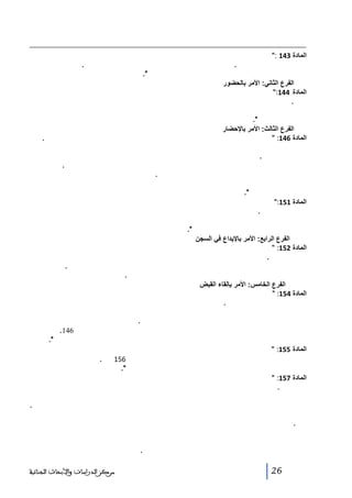 ‫المادة 341 :ﻴﺠﺏ ﺃﻥ ﻴﺸﺎﺭ ﻓﻲ ﻜل ﺃﻤﺭ ﺇﻝﻰ ﻨﻭﻉ ﺍﻝﺘﻬﻤﺔ ﻭﺍﻝﻨﺼﻭﺹ ﺍﻝﻘﺎﻨﻭﻨﻴﺔ ﺍﻝﻤﻁﺒﻘﺔ ﻋﻠﻴﻬﺎ، ﻭﺃﻥ ﺘﺒﻴﻥ ﻓﻴﻪ ﻫﻭﻴﺔ ﺍﻝﻤﺘﻬﻡ ﻭﺭﻗﻡ‬
‫ﺒﻁﺎﻗﺔ ﺘﻌﺭﻴﻔﻪ ﻋﻨﺩ ﺍﻻﻗﺘﻀﺎﺀ. ﻭﻴﺅﺭﺥ ﺍﻷﻤﺭ ﻭﻴﻭﻗﻌﻪ ﺍﻝﻘﺎﻀﻲ ﺍﻝﺫﻱ ﺃﺼﺩﺭﻩ ﻭﻴﺨﺘﻤﻪ ﺒﻁﺎﺒﻌﻪ. ﻭﺘﻜﻭﻥ ﺍﻷﻭﺍﻤﺭ ﺍﻝﻘﻀﺎﺌﻴﺔ‬
‫ﺍﻝﺼﺎﺩﺭﺓ ﻋﻥ ﻗﺎﻀﻲ ﺍﻝﺘﺤﻘﻴﻕ ﻨﺎﻓﺫﺓ ﺍﻝﻤﻔﻌﻭل ﻓﻲ ﺠﻤﻴﻊ ﺃﻨﺤﺎﺀ ﺍﻝﻤﻤﻠﻜﺔ.‬
‫الفرع الثاني: األمر بالحضور‬
‫المادة 441:ﻴﻘﺼﺩ ﻤﻥ ﺍﻷﻤﺭ ﺒﺎﻝﺤﻀﻭﺭ ﺇﻨﺫﺍﺭ ﺍﻝﻤﺘﻬﻡ ﺒﺎﻝﺤﻀﻭﺭ ﺃﻤﺎﻡ ﺍﻝﻘﺎﻀﻲ ﻓﻲ ﺍﻝﺘﺎﺭﻴﺦ ﻭﺍﻝﺴﺎﻋﺔ ﺍﻝﻤﺒﻴﻨﻴﻥ ﻓﻲ ﻨﺹ‬
‫ﺍﻷﻤﺭ.‬
‫ﻴﻘﻭﻡ ﺒﺘﺒﻠﻴﻎ ﺍﻷﻤﺭ ﺒﺎﻝﺤﻀﻭﺭ ﻭﺘﺴﻠﻴﻡ ﻨﺴﺨﺔ ﻤﻨﻪ ﺇﻝﻰ ﺍﻝﻤﻌﻨﻲ ﺒﺎﻷﻤﺭ ﻋﻭﻥ ﻗﻀﺎﺌﻲ ﺃﻭ ﻀﺎﺒﻁ ﺃﻭ ﻋﻭﻥ ﻝﻠﺸﺭﻁﺔ ﺍﻝﻘﻀﺎﺌﻴﺔ ﺃﻭ ﺃﺤﺩ‬
‫ﺃﻋﻭﺍﻥ ﺍﻝﻘﻭﺓ ﺍﻝﻌﻤﻭﻤﻴﺔ.‬
‫الفرع الثالث: األمر باإلحضار‬
‫المادة 641: ﺍﻷﻤﺭ ﺒﺎﻹﺤﻀﺎﺭ ﻫﻭ ﺍﻷﻤﺭ ﺍﻝﺫﻱ ﻴﻌﻁﻴﻪ ﻗﺎﻀﻲ ﺍﻝﺘﺤﻘﻴﻕ ﻝﻠﻘﻭﺓ ﺍﻝﻌﻤﻭﻤﻴﺔ ﻝﺘﻘﺩﻴﻡ ﺍﻝﻤﺘﻬﻡ ﺃﻤﺎﻤﻪ ﻓﻲ ﺍﻝﺤﺎل.‬
‫ﻴﻘﻭﻡ ﺒﺘﺒﻠﻴﻎ ﻫﺫﺍ ﺍﻷﻤﺭ ﻭﺘﻨﻔﻴﺫﻩ ﺃﺤﺩ ﻀﺒﺎﻁ ﺃﻭ ﺃﻋﻭﺍﻥ ﺍﻝﺸﺭﻁﺔ ﺍﻝﻘﻀﺎﺌﻴﺔ ﺃﻭ ﻋﻭﻥ ﻤﻥ ﺍﻝﻘﻭﺓ ﺍﻝﻌﻤﻭﻤﻴﺔ، ﻭﻴﻌﺭﻀﻪ ﻋﻠﻰ ﺍﻝﻤﺘﻬﻡ‬
‫ﻭﻴﺴﻠﻡ ﻝﻪ ﻨﺴﺨﺔ ﻤﻨﻪ.‬
‫ﺇﺫﺍ ﻜﺎﻥ ﺍﻝﺸﺨﺹ ﻓﻲ ﺤﺎﻝﺔ ﺍﻋﺘﻘﺎل، ﻓﺈﻥ ﺭﺌﻴﺱ ﺍﻝﻤﺅﺴﺴﺔ ﺍﻝﺴﺠﻨﻴﺔ ﻫﻭ ﺍﻝﺫﻱ ﻴﺒﻠﻐﻪ ﺍﻷﻤﺭ ﻭﻴﺴﻠﻡ ﻝﻪ ﻨﺴﺨﺔ ﻤﻨﻪ.‬
‫ﻴﻤﻜﻥ ﻓﻲ ﺤﺎﻝﺔ ﺍﻻﺴﺘﻌﺠﺎل ﻨﺸﺭ ﺍﻷﻤﺭ ﺒﺎﻹﺤﻀﺎﺭ ﺒﻜﺎﻓﺔ ﺍﻝﻭﺴﺎﺌل. ﻭﻴﺠﺏ ﺃﻥ ﺘﺤﺩﺩ ﺒﺩﻗﺔ ﺠﻤﻴﻊ ﺍﻝﺒﻴﺎﻨﺎﺕ ﺍﻷﺴﺎﺴﻴﺔ ﺍﻝﻭﺍﺭﺩﺓ ﻓﻲ‬
‫ﺍﻷﺼل ﻭﺨﺼﻭﺼﺎ ﻫﻭﻴﺔ ﺍﻝﻤﺘﻬﻡ ﻭﻨﻭﻉ ﺍﻝﺘﻬﻤﺔ ﻭﺍﺴﻡ ﺍﻝﻘﺎﻀﻲ ﺍﻝﺼﺎﺩﺭ ﻋﻨﻪ ﺍﻷﻤﺭ ﻭﺼﻔﺘﻪ، ﻭﻴﻭﺠﻪ ﺃﺼل ﺍﻷﻤﺭ ﻓﻲ ﺃﺴﺭﻉ ﻭﻗﺕ‬
‫ﺇﻝﻰ ﺍﻝﻌﻭﻥ ﺍﻝﻤﻜﻠﻑ ﺒﺘﻨﻔﻴﺫﻩ.‬
‫المادة 151: ﺇﺫﺍ ﺭﻓﺽ ﺍﻝﻤﺘﻬﻡ ﺍﻻﻤﺘﺜﺎل ﻝﻸﻤﺭ ﺒﺎﻹﺤﻀﺎﺭ ﺃﻭ ﺤﺎﻭل ﺍﻝﻬﺭﻭﺏ ﺒﻌﺩ ﺃﻥ ﺼﺭﺡ ﺒﺎﺴﺘﻌﺩﺍﺩﻩ ﻝﻼﻤﺘﺜﺎل، ﻓﺈﻨﻪ ﻴﺠﺒﺭ ﻋﻠﻰ‬
‫ﺫﻝﻙ ﺒﺎﻝﻘﻭﺓ ﺍﻝﻌﻤﻭﻤﻴﺔ.‬
‫ﻴﺴﺘﻌﻤل ﺍﻝﻤﻜﻠﻑ ﺒﺎﻷﻤﺭ ﺒﺎﻹﺤﻀﺎﺭ ﻓﻲ ﻫﺫﻩ ﺍﻝﺤﺎﻝﺔ ﺍﻝﻘﻭﺓ ﺍﻝﻌﻤﻭﻤﻴﺔ ﺍﻝﻤﻭﺠﻭﺩﺓ ﺒﺄﻗﺭﺏ ﻤﻜﺎﻥ ﻤﺠﺎﻭﺭ، ﻭﻴﺘﻌﻴﻥ ﻋﻠﻰ ﻫﺫﻩ ﺍﻝﻘﻭﺓ‬
‫ﺍﻻﺴﺘﺠﺎﺒﺔ ﻝﻁﻠﺏ ﺍﻝﺘﺴﺨﻴﺭ ﺍﻝﻤﻀﻤﻥ ﻓﻲ ﻨﺹ ﺍﻷﻤﺭ.‬
‫الفرع الرابع: األمر باإليداع في السجن‬
‫المادة 251: ﺍﻷﻤﺭ ﺒﺎﻹﻴﺩﺍﻉ ﻓﻲ ﺍﻝﺴﺠﻥ ﻫﻭ ﺃﻤﺭ ﻴﺼﺩﺭﻩ ﻗﺎﻀﻲ ﺍﻝﺘﺤﻘﻴﻕ ﺇﻝﻰ ﺭﺌﻴﺱ ﺍﻝﻤﺅﺴﺴﺔ ﺍﻝﺴﺠﻨﻴﺔ ﻜﻲ ﻴﺘﺴﻠﻡ ﺍﻝﻤﺘﻬﻡ ﻭﻴﻌﺘﻘﻠﻪ‬
‫ﺍﻋﺘﻘﺎﻻ ﺍﺤﺘﻴﺎﻁﻴﺎ.‬
‫ﹰ‬
‫ﹰ‬
‫ﻴﺒﻠﻎ ﻗﺎﻀﻲ ﺍﻝﺘﺤﻘﻴﻕ ﺇﻝﻰ ﺍﻝﻤﺘﻬﻡ ﺍﻷﻤﺭ ﺒﺎﻹﻴﺩﺍﻉ ﻓﻲ ﺍﻝﺴﺠﻥ، ﻭﻴﺸﻴﺭ ﺇﻝﻰ ﻫﺫﺍ ﺍﻝﺘﺒﻠﻴﻎ ﻓﻲ ﻤﺤﻀﺭ ﺍﻻﺴﺘﻨﻁﺎﻕ.‬
‫ﻴﺴﻤﺢ ﻫﺫﺍ ﺍﻷﻤﺭ ﺃﻴﻀﺎ ﺒﺎﻝﺒﺤﺙ ﻋﻥ ﺍﻝﻤﺘﻬﻡ ﺃﻭ ﺒﻨﻘﻠﻪ ﺇﺫﺍ ﻜﺎﻥ ﻗﺩ ﺒﻠﻎ ﺇﻝﻴﻪ ﻗﺒل ﺫﻝﻙ.‬
‫الفرع الخامس: األمر بإلقاء القبض‬
‫المادة 451: ﺍﻷﻤﺭ ﺒﺈﻝﻘﺎﺀ ﺍﻝﻘﺒﺽ ﻫﻭ ﺍﻷﻤﺭ ﺍﻝﺼﺎﺩﺭ ﻝﻠﻘﻭﺓ ﺍﻝﻌﻤﻭﻤﻴﺔ ﺒﺎﻝﺒﺤﺙ ﻋﻥ ﺍﻝﻤﺘﻬﻡ ﻭﻨﻘﻠﻪ ﺇﻝﻰ ﺍﻝﻤﺅﺴﺴﺔ ﺍﻝﺴﺠﻨﻴﺔ ﺍﻝﻤﺒﻴﻨﺔ ﻓﻲ‬
‫ﺍﻷﻤﺭ ﺤﻴﺙ ﻴﺘﻡ ﺘﺴﻠﻤﻪ ﻭﺍﻋﺘﻘﺎﻝﻪ ﻓﻴﻬﺎ.‬
‫ﻴﺼﺩﺭ ﻫﺫﺍ ﺍﻷﻤﺭ ﺒﻌﺩ ﺃﺨﺫ ﺭﺃﻱ ﺍﻝﻨﻴﺎﺒﺔ ﺍﻝﻌﺎﻤﺔ ﺇﺫﺍ ﻜﺎﻥ ﺍﻝﻤﺘﻬﻡ ﻓﻲ ﺤﺎﻝﺔ ﻓﺭﺍﺭ ﺃﻭ ﻤﻘﻴﻤﺎ ﺨﺎﺭﺝ ﺃﺭﺍﻀﻲ ﺍﻝﻤﻤﻠﻜﺔ، ﻭﻜﺎﻨﺕ ﺍﻷﻓﻌﺎل‬
‫ﺍﻝﺠﺭﻤﻴﺔ ﺘﻭﺼﻑ ﺒﺄﻨﻬﺎ ﺠﻨﺎﻴﺔ ﺃﻭ ﺠﻨﺤﺔ ﻴﻌﺎﻗﺏ ﻋﻠﻴﻬﺎ ﺒﻌﻘﻭﺒﺔ ﺴﺎﻝﺒﺔ ﻝﻠﺤﺭﻴﺔ.‬
‫ﻴﺒﻠﻎ ﺍﻷﻤﺭ ﺒﺈﻝﻘﺎﺀ ﺍﻝﻘﺒﺽ ﻭﻴﻨﻔﺫ ﻁﺒﻘﺎ ﻝﻠﻜﻴﻔﻴﺎﺕ ﺍﻝﻤﻨﺼﻭﺹ ﻋﻠﻴﻬﺎ ﻓﻲ ﺍﻝﻔﻘﺭﺘﻴﻥ ﺍﻝﺜﺎﻨﻴﺔ ﻭﺍﻝﺜﺎﻝﺜﺔ ﻤﻥ ﺍﻝﻤﺎﺩﺓ 641.‬
‫ﻴﻤﻜﻥ ﻓﻲ ﺤﺎﻝﺔ ﺍﻻﺴﺘﻌﺠﺎل ﻨﺸﺭ ﺍﻷﻤﺭ ﺍﻝﻤﺫﻜﻭﺭ ﻭﻓﻘﺎ ﻝﻤﺎ ﻫﻭ ﻤﻨﺼﻭﺹ ﻋﻠﻴﻪ ﻓﻲ ﺍﻝﻔﻘﺭﺓ ﺍﻷﺨﻴﺭﺓ ﻤﻥ ﻨﻔﺱ ﺍﻝﻤﺎﺩﺓ.‬
‫المادة 551: ﻴﻨﻘل ﻋﻠﻰ ﺍﻝﻔﻭﺭ ﺍﻝﻤﺘﻬﻡ ﺍﻝﻤﻘﺒﻭﺽ ﻋﻠﻴﻪ ﺒﻤﻘﺘﻀﻰ ﺃﻤﺭ ﺒﺈﻝﻘﺎﺀ ﺍﻝﻘﺒﺽ ﺇﻝﻰ ﺍﻝﻤﺅﺴﺴﺔ ﺍﻝﺴﺠﻨﻴﺔ ﺍﻝﻤﺒﻴﻨﺔ ﻓﻲ ﻨﺹ ﺫﻝﻙ‬
‫ﺍﻷﻤﺭ، ﺒﺼﺭﻑ ﺍﻝﻨﻅﺭ ﻋﻥ ﺍﻝﺤﺎﻝﺔ ﺍﻝﻤﻨﺼﻭﺹ ﻋﻠﻴﻬﺎ ﻓﻲ ﺍﻝﻔﻘﺭﺓ ﺍﻝﺜﺎﻨﻴﺔ ﻤﻥ ﺍﻝﻤﺎﺩﺓ 651 ﺒﻌﺩﻩ.‬
‫ﻴﺩﻓﻊ ﺭﺌﻴﺱ ﺘﻠﻙ ﺍﻝﻤﺅﺴﺴﺔ ﺇﻝﻰ ﺍﻝﻌﻭﻥ ﺍﻝﻤﻜﻠﻑ ﺒﺘﻨﻔﻴﺫ ﺍﻷﻤﺭ ﺇﺸﻬﺎﺩﺍ ﺒﺘﺴﻠﻤﻪ ﺍﻝﻤﺘﻬﻡ.‬
‫ﹰ‬
‫المادة 751: ﻻ ﻴﺠﻭﺯ ﻝﻠﻌﻭﻥ ﺍﻝﻤﻜﻠﻑ ﺒﺘﻨﻔﻴﺫ ﺃﻤﺭ ﺒﺈﻝﻘﺎﺀ ﺍﻝﻘﺒﺽ ﺃﻥ ﻴﺩﺨل ﻤﻨﺯﻻ ﻝﻀﺒﻁ ﻤﺘﻬﻡ ﻗﺒل ﺍﻝﺴﺎﻋﺔ ﺍﻝﺴﺎﺩﺴﺔ ﺼﺒﺎﺤﺎ ﻭﺒﻌﺩ‬
‫ﺍﻝﺘﺎﺴﻌﺔ ﻝﻴﻼ.‬
‫ﻴﺤﻕ ﻝﻪ ﺃﻥ ﻴﺼﻁﺤﺏ ﻗﻭﺓ ﻜﺎﻓﻴﺔ ﻝﻠﺤﻴﻠﻭﻝﺔ ﺩﻭﻥ ﺘﻤﻠﺹ ﺍﻝﻤﺘﻬﻡ ﻤﻥ ﺃﺤﻜﺎﻡ ﺍﻝﻘﺎﻨﻭﻥ، ﻭﺘﺅﺨﺫ ﻫﺫﻩ ﺍﻝﻘﻭﺓ ﻤﻥ ﺃﻗﺭﺏ ﻤﺤل ﻝﻠﻤﻜﺎﻥ ﺍﻝﺫﻱ‬
‫ﻴﺠﺏ ﻓﻴﻪ ﺘﻨﻔﻴﺫ ﺍﻷﻤﺭ ﺒﺈﻝﻘﺎﺀ ﺍﻝﻘﺒﺽ ﻭﻴﺠﺏ ﻋﻠﻰ ﻫﺫﻩ ﺍﻝﻘﻭﺓ ﺃﻥ ﺘﻤﺘﺜل ﻝﻸﻭﺍﻤﺭ ﺒﺎﻝﺘﺴﺨﻴﺭ ﺍﻝﺘﻲ ﻴﺘﻀﻤﻨﻬﺎ ﺍﻷﻤﺭ ﺒﺈﻝﻘﺎﺀ ﺍﻝﻘﺒﺽ.‬
‫ﺇﺫﺍ ﺘﻌﺫﺭ ﻀﺒﻁ ﺍﻝﻤﺘﻬﻡ، ﻓﺈﻥ ﺍﻷﻤﺭ ﺒﺈﻝﻘﺎﺀ ﺍﻝﻘﺒﺽ ﻴﺒﻠﻎ ﺒﺘﻌﻠﻴﻘﻪ ﻓﻲ ﺍﻝﻤﻜﺎﻥ ﺍﻝﺫﻱ ﻴﻭﺠﺩ ﻓﻴﻪ ﺁﺨﺭ ﻤﺤل ﺴﻜﻨﺎﻩ ﻭﻴﺤﺭﺭ ﻤﺤﻀﺭ‬
‫ﺒﺫﻝﻙ.‬
‫ﻴﻨﺠﺯ ﻫﺫﺍ ﺍﻝﻤﺤﻀﺭ ﺤﺎﻤل ﺍﻷﻤﺭ ﺒﺈﻝﻘﺎﺀ ﺍﻝﻘﺒﺽ ﺒﺤﻀﻭﺭ ﺸﺨﺼﻴﻥ ﻴﺨﺘﺎﺭﻫﻤﺎ ﻤﻥ ﺒﻴﻥ ﻤﻥ ﻴﺠﺩﻩ ﻤﻥ ﺃﻗﺭﺏ ﺠﻴﺭﺍﻥ ﺍﻝﻤﺘﻬﻡ‬
‫ﻭﻴﻭﻗﻌﻪ ﺍﻝﺸﺨﺼﺎﻥ ﺍﻝﺤﺎﻀﺭﺍﻥ، ﻓﺈﻥ ﻜﺎﻨﺎ ﻻ ﻴﻌﺭﻓﺎﻥ ﺍﻝﺘﻭﻗﻴﻊ ﺍﻜﺘﻔﻲ ﺒﺒﺼﻤﺘﻴﻬﻤﺎ ﺃﻭ ﺇﺫﺍ ﺭﻓﻀﺎ ﺍﻝﺘﻭﻗﻴﻊ ﺃﻭ ﺍﻹﺒﺼﺎﻡ ﺃﻭ ﺘﻌﺫﺭ‬
‫ﻋﻠﻴﻬﻤﺎ ﻴﻀﻤﻥ ﺫﻝﻙ ﻓﻲ ﺍﻝﻤﺤﻀﺭ، ﻜﻤﺎ ﻴﺸﺎﺭ ﺇﻝﻰ ﺍﺴﺘﺠﻭﺍﺒﻬﻤﺎ ﻋﻥ ﺫﻝﻙ.‬

‫62‬

‫ﻣﺮﻛﺰ ﺍﻟﺪﺭﺍﺳﺎﺕ ﻭﺍﻷﺑﺤﺎﺙ ﺍﻟﺠﻨﺎﺋﻴﺔ‬

 