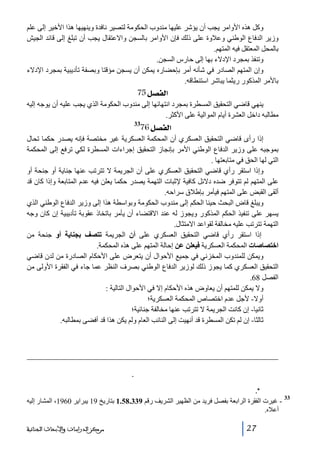 ‫وكل ھذه األوامر يجب أن يؤشر عليھا مندوب الحكومة لتصير نافدة وينھيھا ھذا األخير إلى علم‬
‫وزير الدفاع الوطني وعالوة على ذلك فإن األوامر بالسجن واالعتقال يجب أن تبلغ إلى قائد الجيش‬
‫بالمحل المعتقل فيه المتھم.‬
‫وتنفذ بمجرد اإلدالء بھا إلى حارس السجن.‬
‫وإن المتھم الصادر في شأنه أمر بإحضاره يمكن أن يسجن مؤقتا وبصفة تأديبية بمجرد اإلدالء‬
‫باألمر المذكور ريثما يباشر استنطاقه.‬

‫]‪ 75Ø’ËÖ‬‬
‫ينھي قاضي التحقيق المسطرة بمجرد انتھائھا إلى مندوب الحكومة الذي يجب عليه أن يوجه إليه‬
‫مطالبه داخل العشرة أيام الموالية على األكثر.‬

‫]‪76Ø’ËÖ‬‬

‫33‬

‫إذا رأى قاضي التحقيق العسكري أن المحكمة العسكرية غير مختصة فإنه يصدر حكما تحال‬
‫بموجبه على وزير الدفاع الوطني األمر بإنجاز التحقيق إجراءات المسطرة لكي ترفع إلى المحكمة‬
‫التي لھا الحق في متابعتھا .‬
‫وإذا استقر رأي قاضي التحقيق العسكري على أن الجريمة ال تترتب عنھا جناية أو جنحة أو‬
‫على المتھم لم تتوفر ضده دالئل كافية إلثبات التھمة يصدر حكما يعلن فيه عدم المتابعة وإذا كان قد‬
‫ألقى القبض على المتھم فيأمر بإطالق سراحه.‬
‫ويبلغ قاض البحث حينا الحكم إلى مندوب الحكومة وبواسطة ھذا إلى وزير الدفاع الوطني الذي‬
‫يسھر على تنفيذ الحكم المذكور ويجوز له عند االقتضاء أن يأمر باتخاذ عقوبة تأديبية إن كان وجه‬
‫التھمة تترتب عليه مخالفة لقواعد االمتثال.‬
‫إذا استقر رأي قاضي التحقيق العسكري على أن الجريمة تتصف بجناية أو جنحة من‬
‫اختصاصات المحكمة العسكرية فيعلن عن إحالة المتھم على ھذه المحكمة.‬
‫ويمكن للمندوب المخزني في جميع األحوال أن يتعرض على األحكام الصادرة من لدن قاضي‬
‫التحقيق العسكري كما يجوز ذلك لوزير الدفاع الوطني بصرف النظر عما جاء في الفقرة األولى من‬
‫الفصل 86.‬
‫وال يمكن للمتھم أن يعاوض ھذه األحكام إال في األحوال التالية :‬
‫أوال- ألجل عدم اختصاص المحكمة العسكرية؛‬
‫ثانيا- إن كانت الجريمة ال تترتب عنھا مخالفة جنائية؛‬
‫ثالثا- إن لم تكن المسطرة قد أنھيت إلى النائب العام ولم يكن ھذا قد أفضى بمطالبه.‬

‫ﻴﻘﻭﻡ ﺤﺎﻤل ﺍﻷﻤﺭ ﺒﺈﻝﻘﺎﺀ ﺍﻝﻘﺒﺽ ﺒﻌﺭﺽ ﺍﻝﻤﺤﻀﺭ ﻋﻠﻰ ﻀﺎﺒﻁ ﺍﻝﺸﺭﻁﺔ ﺍﻝﻤﺨﺘﺹ ﻤﺤﻠﻴﺎ ﻝﻠﺘﺄﺸﻴﺭ ﻋﻠﻴﻪ، ﻭﻓﻲ ﺤﺎل ﻏﻴﺎﺒﻪ، ﻴﻘﻭﻡ‬
‫ﹰ‬
‫ﺒﻬﺫﺍ ﺍﻝﺘﺄﺸﻴﺭ ﻀﺎﺒﻁ ﺍﻝﺸﺭﻁﺔ ﺍﻝﺫﻱ ﻴﺨﻠﻔﻪ ﻭﻴﺤﺘﻔﻅ ﺒﻨﺴﺨﺔ ﻤﻥ ﺍﻝﻤﺤﻀﺭ.‬
‫ﻴﻭﺠﻪ ﺍﻷﻤﺭ ﺒﺈﻝﻘﺎﺀ ﺍﻝﻘﺒﺽ ﻤﻊ ﺍﻝﻤﺤﻀﺭ، ﺤﺴﺏ ﺍﻷﺤﻭﺍل، ﺇﻤﺎ ﺇﻝﻰ ﻗﺎﻀﻲ ﺍﻝﺘﺤﻘﻴﻕ ﺍﻝﺼﺎﺩﺭ ﻋﻨﻪ ﺍﻷﻤﺭ ﻭﺇﻤﺎ ﺇﻝﻰ ﺍﻝﻨﻴﺎﺒﺔ ﺍﻝﻌﺎﻤﺔ‬
‫ﺍﻝﻤﺨﺘﺼﺔ.‬
‫33‬

‫ غيرت الفقرة الرابعة بفصل فريد من الظھير الشريف رقم 933.85.1 بتاريخ 91 يبراير 0691، المشار إليه‬‫أعاله.‬
‫72‬

‫ﻣﺮﻛﺰ ﺍﻟﺪﺭﺍﺳﺎﺕ ﻭﺍﻷﺑﺤﺎﺙ ﺍﻟﺠﻨﺎﺋﻴﺔ‬

 