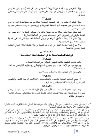 ‫ويقدم التعرض ويبث فيه ضمن الشروط المنصوص عليھا في الفصل 86- غير أنه يمكن‬
‫قانونيا لوزير الدفاع الوطني أن يعلن عن تعرضه في العشرة األيام الموالية على حكم قاضي التحقيق‬
‫العسكري.‬

‫]‪ 77Ø’ËÖ‬‬
‫يمكن للمتھم أن يطلب من رئيس المحكمة العسكرية إطالق سراحه بصفة مؤقتة ابتداء من يوم‬
‫انتھاء البحث إلى حين حضوره أمام المحكمة العسكرية أو إلى صدور حكم محكمة النقض فيما إذا‬
‫طلب نقض الحكم.‬
‫كما يمكنه أيضا طلب إطالق سراحه بصفة مؤقتة من المحكمة العسكرية إن لم يصدر في‬
‫القضية حكم في اليوم المبين في األمر باالستدعاء الصادر من المحكمة العسكرية.‬
‫وإذا نقض الحكم يطلب إطالق السراح من رئيس المحكمة العسكرية التي تبت في القضية‬
‫بصفتھا محكمة تحال عليھا القضية.‬
‫وال يسوغ الطعن بطريق النقض في القرارات المتخذة في شأن طلبات إطالق السراح المؤقت‬
‫المشار إليه في ھذا الفصل‬

‫]‪ ‹Ú^¤]h^fÖ‬‬
‫»‪ ^ãéÊÜÓ£]…]‚‘cæ^è^–ÏÖ]»íè†ÓŠÃÖ]íÛÓ]†¿Þ‬‬
‫]‪ 78Ø’ËÖ‬‬
‫يكلف مندوب الحكومة بمتابعة المتھمين المحالين على المحكمة العسكرية.‬
‫ويبلغھم فورا أمر اإلحالة حينما يخبر به وزير الدفاع الوطني ويوجه إليه طلبا يلتمس فيه انعقاد‬
‫ھذه المحكمة43.‬
‫وفي جميع األحوال يحرر مندوب الحكومة رسم االتھام.‬

‫]‪ 79Ø’ËÖ‬‬
‫إن جميع المطالب الخاصة بالحضور واالستدعاءات واإلعالمات الموجھة للشھود والمتھمين‬
‫تكون على يد أعوان السلطة العمومية بدون مصاريف.‬

‫]‪ 80Ø’ËÖ‬‬
‫يبلغ مندوب الحكومة للمتھم مدة خمسة أيام على األقل قبل انعقاد المحكمة رسم االتھام مع نص‬
‫القانون الواجب تطبيقه عليه وكذا األسماء العائلية للشھود الذين يريد استدعاءھم وأسماءھم الخاصة‬
‫وحرفھم ومقر سكناھم.‬
‫43‬
‫ ...حيث إن مقتضيات ھذا الفصل تنص على أن وكيل الملك لدى المحكمة العسكرية الدائمة للقوات المسلحة الملكيةّ،‬‫يبلغ إلى المتھمين األمر باإلحالة على المحكمة العسكرية.‬
‫وحيث إن ھذا اإلجراء جوھري، وأن عدم إنجازه يعرض الحكم لإلبطال، وحيث ال يوجد بملف النازلة ما يفيد أن األمر‬
‫الصادر عن قاضي التحقيق والمحكمة العسكرية الدائمة للقوات المسلحة الملكية بإحالة المتھمين...على المحكمة المذكورة‬
‫من أجل اختالس أموال عمومية والمشاركة في ذلك قد بلغ إلى المتھمين بالسجن.‬
‫وحيث إنه وقع بھذا اإلغفال خرق مقتضيات الفصل 87 المشار إليه أعاله األمر الذي يترتب عنه بطالن جميع‬
‫اإلجراءات الموالية ألمر قاضي التحقيق بما في ذلك الحكم المطعون فيه. قرار المجلس األعلى عدد 918 )س01‬
‫بتاريخ 3 يونيو 6791، ملفات جنائية عدد 42884 – 62- 72 - النصوص التشريعية والتنظيمية الخاصة بالمحكمة‬
‫العسكرية – السنة 3991-4991 – محمد الشرقاوي – ص931.‬

‫82‬

‫ﻣﺮﻛﺰ ﺍﻟﺪﺭﺍﺳﺎﺕ ﻭﺍﻷﺑﺤﺎﺙ ﺍﻟﺠﻨﺎﺋﻴﺔ‬

 