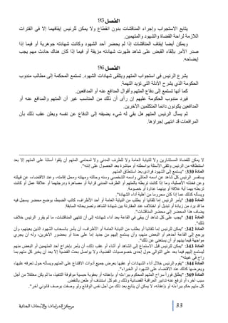 ‫]‪ 95Ø’ËÖ‬‬
‫يتابع االستجواب وإجراء المناقشات بدون انقطاع وال يمكن للرئيس إيقافھما إال في الفترات‬
‫الالزمة لراحة القضاة والشھود والمتھمين.‬
‫ويمكن أيضا إيقاف المناقشات إذا لم يحضر أحد الشھود وكانت شھادته جوھرية أو فيما إذا‬
‫صدر األمر بإلقاء القبض على شاھد ظھرت شھادته مزيفة أو فيما إذا كان ھناك حادث مھم يجب‬
‫إيضاحه.‬

‫]‪ 96Ø’ËÖ‬‬
‫يشرع الرئيس في استجواب المتھم ويتلقى شھادات الشھود. تستمع المحكمة إلى مطالب مندوب‬
‫الحكومة الذي يشرح األدلة التي تؤيد التھمة.‬
‫كما أنھا تستمع إلى دفاع المتھم وأقوال المدافع عنه أو المدافعين.‬
‫فيرد مندوب الحكومة عليھم إن رأى أن ذلك من المناسب غير أن المتھم والمدافع عنه أو‬
‫المدافعين يكونون دائما المتكلمين اآلخرين.‬
‫ثم يسأل الرئيس المتھم ھل بقي له شيء يضيفه إلى الدفاع عن نفسه ويعلن عقب ذلك بأن‬
‫المرافعات قد انتھى إجراؤھا.‬

‫ال يمكن للقضاة المستشارين وال للنيابة العامة وال للطرف المدني وال لمحامي المتھم أن يلقوا أسئلة على المتھم إال بعد‬
‫استنطاقه من الرئيس وتلقى األسئلة بواسطته أو مباشرة بعد الحصول على إذنه.‬
‫المادة 033: يستمع إلى الشھود فرادى بعد استنطاق المتھم.‬
‫يستفسر الرئيس كل شاھد عن اسمه العائلي واسمه الشخصي وسنه وحالته ومھنته ومحل إقامته، وعند االقتضاء، عن قبيلته‬
‫وعن فخذته األصلية، وما إذا كانت تربطه بالمتھم أو الطرف المدني قرابة أو مصاھرة ودرجتھما أو عالقة عمل أو كانت‬
‫تربطه بھما أية عالقة أو بينھما عداوة أو خصومة.‬
‫ويسأله كذلك عما إذا كان محروما من أھلية أداء الشھادة.‬
‫المادة 043: يأمر الرئيس إما تلقائيا أو بطلب من النيابة العامة أو أحد األطراف، كاتب الضبط، بوضع محضر يسجل فيه‬
‫ما قد يرد من زيادة أو تبديل أو اختالف عند المقارنة بين شھادة الشاھد وتصريحاته السابقة.‬
‫يضاف ھذا المحضر إلى محضر المناقشات.‬
‫المادة 143: يجب على كل شاھد أن يبقى في القاعة بعد أداء شھادته إلى أن تنتھي المناقشات، ما لم يقرر الرئيس خالف‬
‫ذلك.‬
‫المادة 243: يمكن للرئيس إما تلقائيا أو بطلب من النيابة العامة أو األطراف، أن يأمر بانسحاب الشھود الذين يعينھم، وأن‬
‫يرجع إلى القاعة أحدھم أو البعض منھم، وأن يستمع إليھم من جديد إما على حدة أو بحضور اآلخرين، وله أن يجري‬
‫مواجھة فيما بينھم أو أن يستغني عن ذلك.‬
‫المادة 343: يمكن للرئيس قبل االستماع إلى الشاھد أو أثناء أو عقب ذلك، أن يأمر بإخراج أحد المتھمين أو البعض منھم‬
‫ليستمع إليھم فيما بعد على التوالي حول إحدى خصوصيات القضية، وال يواصل بحث القضية إال بعد أن يخبر كل متھم بما‬
‫راج في غيبته.‬
‫المادة 443: يقوم الرئيس خالل أداء الشھادات أو عقبھا بعرض جميع أدوات االقتناع على المتھم ويسأله حول تعرفه عليھا،‬
‫ويعرضھا كذلك عند االقتضاء على الشھود أو الخبراء.‬
‫المادة 963: يطلق فوراً سراح المتھم المحكوم ببراءته أو بإعفائه أو بعقوبة حبسية موقوفة التنفيذ، ما لم يكن معتقال من أجل‬
‫سبب آخر، أو ترفع عنه تدابير المراقبة القضائية وذلك رغم كل استئناف أو طعن بالنقض.‬
‫كل متھم حكم ببراءته أو بإعفائه، ال يمكن أن يتابع بعد ذلك من أجل نفس الوقائع ولو وصفت بوصف قانوني آخر.‬

‫33‬

‫ﻣﺮﻛﺰ ﺍﻟﺪﺭﺍﺳﺎﺕ ﻭﺍﻷﺑﺤﺎﺙ ﺍﻟﺠﻨﺎﺋﻴﺔ‬

 