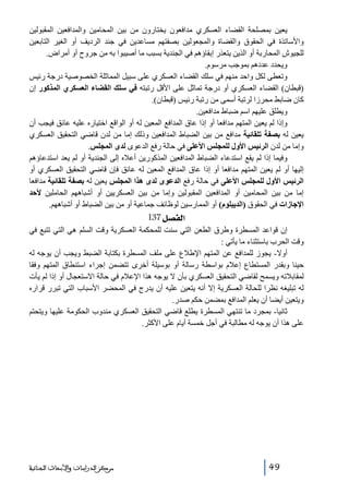 ‫يعين بمصلحة القضاء العسكري مدافعون يختارون من بين المحامين والمدافعين المقبولين‬
‫واألساتذة في الحقوق والقضاة والمجعولين بصفتھم مساعدين في جند الرديف أو الغير التابعين‬
‫للجيوش المحاربة أو الذين يتعذر إبقاؤھم في الجندية بسبب ما أصيبوا به من جروح أو أمراض.‬
‫ويحدد عددھم بموجب مرسوم.‬
‫وتعطى لكل واحد منھم في سلك القضاء العسكري على سبيل المماثلة الخصوصية درجة رئيس‬
‫)قبطان( القضاء العسكري أو درجة تماثل على األقل رتبته في سلك القضاء العسكري المذكور إن‬
‫كان ضابط محرزا لرتبة أسمى من رتبة رئيس )قبطان(.‬
‫ويطلق عليھم اسم ضباط مدافعين.‬
‫وإذا لم يعين المتھم مدافعا أو إذا عاق المدافع المعين له أو الواقع اختياره عليه عائق فيجب أن‬
‫يعين له بصفة تلقائية مدافع من بين الضباط المدافعين وذلك إما من لدن قاضي التحقيق العسكري‬
‫وإما من لدن الرئيس األول للمجلس األعلى في حالة رفع الدعوى لدى المجلس.‬
‫وفيما إذا لم يقع استدعاء الضباط المدافعين المذكورين أعاله إلى الجندية أو لم يعد استدعاؤھم‬
‫إليھا أو لم يعين المتھم مدافعا أو إذا عاق المدافع المعين له عائق فإن قاضي التحقيق العسكري أو‬
‫الرئيس األول للمجلس األعلى في حالة رفع الدعوى لدى ھذا المجلس يعين له بصفة تلقائية مدافعا‬
‫إما من بين المحامين أو المدافعين المقبولين وإما من بين العسكريين أو أشباھھم الحاملين ألحد‬
‫اإلجازات في الحقوق )الديبلوم( أو الممارسين لوظائف جماعية أو من بين الضباط أو أشباھھم.‬

‫]‪ 137Ø’ËÖ‬‬
‫إن قواعد المسطرة وطرق الطعن التي سنت للمحكمة العسكرية وقت السلم ھي التي تتبع في‬
‫وقت الحرب باستثناء ما يأتي :‬
‫أوال- يجوز للمدافع عن المتھم اإلطالع على ملف المسطرة بكتابة الضبط ويجب أن يوجه له‬
‫حينا وبقدر المستطاع إعالم بواسطة رسالة أو بوسيلة أخرى تتضمن إجراء استنطاق المتھم وفقا‬
‫لمقابالته ويسمح لقاضي التحقيق العسكري بأن ال يوجه ھذا اإلعالم في حالة االستعجال أو إذا لم يأت‬
‫له تبليغه نظرا للحالة العسكرية إال أنه يتعين عليه أن يدرج في المحضر األسباب التي تبرر قراره‬
‫ويتعين أيضا أن يعلم المدافع بمضمن حكم صدر.‬
‫ثانيا- بمجرد ما تنتھي المسطرة يطلع قاضي التحقيق العسكري مندوب الحكومة عليھا ويتحتم‬
‫على ھذا أن يوجه له مطالبة في أجل خمسة أيام على األكثر.‬

‫94‬

‫ﻣﺮﻛﺰ ﺍﻟﺪﺭﺍﺳﺎﺕ ﻭﺍﻷﺑﺤﺎﺙ ﺍﻟﺠﻨﺎﺋﻴﺔ‬

 