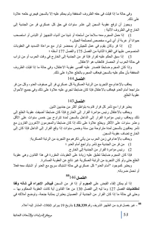 ‫وفي حالة ما إذا قبلت في حقه الظروف المخففة ولم يحكم عليه إال بالسجن فيجري خلعه عالوة‬
‫على ذلك.‬
‫ويجوز أن ترفع عقوبة السجن إلى عشر سنوات في حق كل عسكري فر من الجندية إلى‬
‫الخارج في الظروف اآلتية :‬
‫1( إذا حمل المجرم معه سالحا من أسلحته أو شيئا من أشياء التجھيز أو اللباس أو استصحب‬
‫حيوانا أو عربة أو أي شيء مخصص لمصلحة الجيش ؛‬
‫2( إذا فر وكان يقوم في عمل للجيش أو بمحضر ثوار مع مراعاة التسديد في العقوبات‬
‫المنصوص عليھا في الفقرة الثانية من الفصل 571 والفصل 771 أسفله ؛‬
‫3( إذا سبق الحكم عليه لفرار فإذا فر من الجندية إلى الخارج في وقت الحرب أو من تراب‬
‫في حالة الحرب أو الحصار فالعقاب ھو االعتقال.‬
‫وإذا كان المجرم ضابطا فتصدر عليه أقصى عقوبة االعتقال، وفي حالة ما إذا قبلت الظروف‬
‫المخففة بأن حكم عليه بالسجن فيعاقب المجرم بالخلع عالوة على ذلك.‬

‫]‪ 144Ø’ËÖ‬‬
‫يعاقب باإلعدام مع التجريد من الرتبة العسكرية كل عسكري فر إلى صفوف العدو، وكل من فر‬
‫متراجعا أمام العدو فيعاقب باالعتقال فإذا كان ضابطا تجري عليه عالوة على ذلك وفي جميع األحوال‬
‫عقوبة الخلع.‬

‫]‪ 145Ø’ËÖ‬‬
‫يعتبر فرارا مع تآمر كل فرار قام به بتواطؤ أكثر من جنديين اثنين.‬
‫ويعاقب باالعتقال رئيس مؤامرة الفرار إلى الخارج فإذا كان ضابطا أضيفت عقوبة الخلع إلى‬
‫ذلك ويعاقب رئيس مؤامرة الفرار إلى الداخل بالسجن لمدة تتراوح بين خمس سنوات على األقل‬
‫وعشر سنوات على األكثر ويخلع عالوة على ذلك إذا كان ضابطا والمجرمون اآلخرون الفارون مع‬
‫تآمر يعاقبون بالسجن لمدة متراوحة بين سنة وخمس سنوات إذا وقع الفرار إلى الداخل فإذا كان إلى‬
‫الخارج تضاف عقوبة السجن.‬
‫ويعاقب باإلعدام في زمن الحرب من يأتي ذكرھم مع التجريد من الرتبة العسكرية:‬
‫1( من فر من الجندية مع تآمر وتراجع أمام العدو ؛‬
‫2( رئيس مؤامرة الفرار من الجندية إلى الخارج.‬
‫فإذا كان المجرم ضابطا تطبق عليه زيادة على العقوبات المقررة في ھذا القانون وھي عقوبة‬
‫الخلع حتى ولو كان التجريد من الرتبة العسكرية غير ناتج عن العقوبة الصادرة.‬
‫ويعتبر كموجود أمام العدو كل عسكري في حالة اشتباك سريع مع العدو أو اشتبك معه فعال‬
‫أو تحمل ضرباته.‬
‫88‬

‫]‪146Ø’ËÖ‬‬

‫إذا لم يمكن إلقاء القبض على المجرم أو إذا فر من السجن فيباشر اإلجراء في شأنه وفقا‬
‫لمقتضيات الفصل 721 وما ليه إلى الفصل 031 من ھذا القانون أية كانت العقوبة المحكوم بھا –‬
‫وحتى في حالة ما إذا كان الفرار من الجندية أو العصيان يعتبران بمثابة جنحة- وتوضع أمالكه في‬
‫88‬

‫ غير بفصل فريد من الظھير الشريف رقم 933.85.1 بتاريخ 91 يبراير 0691، المشار إليه أعاله.‬‫35‬

‫ﻣﺮﻛﺰ ﺍﻟﺪﺭﺍﺳﺎﺕ ﻭﺍﻷﺑﺤﺎﺙ ﺍﻟﺠﻨﺎﺋﻴﺔ‬

 