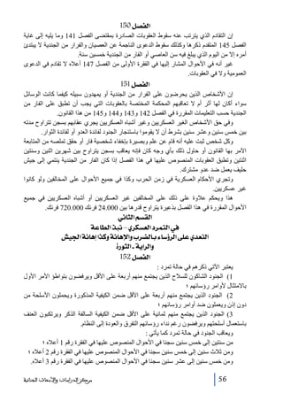 ‫]‪ 150Ø’ËÖ‬‬
‫إن التقادم الذي يترتب عنه سقوط العقوبات الصادرة بمقتضى الفصل 141 وما يليه إلى غاية‬
‫الفصل 541 المتقدم ذكرھا وكذلك سقوط الدعوى الناجمة عن العصيان والفرار من الجندية ال يبتدئ‬
‫أمره إال من اليوم الذي يبلغ فيه سن العاصي أو الفار من الجندية خمسين سنة.‬
‫غير أنه في األحوال المشار إليھا في الفقرة األولى من الفصل 741 أعاله ال تقادم في الدعوى‬
‫العمومية وال في العقوبات.‬

‫]‪ 151Ø’ËÖ‬‬
‫إن األشخاص الذين يحرضون على الفرار من الجندية أو يمھدون سبيله كيفما كانت الوسائل‬
‫سواء أكان لھا أثر أم ال تعاقبھم المحكمة المختصة بالعقوبات التي يجب أن تطبق على الفار من‬
‫الجندية حسب التعليمات المقررة في الفصل 241 و341 و441 و541 من ھذا القانون.‬
‫وفي حق األشخاص الغير العسكريين وغير أشباه العسكريين يجري عقابھم بسجن تتراوح مدته‬
‫بين خمس سنين وعشر سنين بشرط أن ال يقوموا باستئجار الجنود لفائدة العدو أو لفائدة الثوار.‬
‫وكل شخص ثبت عليه أنه قام عن علم وبصيرة بإخفاء شخصية فار أو حقق تملصه من المتابعة‬
‫اآلمر بھا القانون أو حاول ذلك بأي وجه كان فإنه يعاقب بسجن يتراوح بين شھرين اثنين وسنتين‬
‫اثنتين وتطبق العقوبات المنصوص عليھا في ھذا الفصل إذا كان الفار من الجندية ينتمي إلى جيش‬
‫حليف يعمل ضد عدو مشترك.‬
‫وتجري األحكام العسكرية في زمن الحرب وكذا في جميع األحوال على المخالفين ولو كانوا‬
‫غير عسكريين.‬
‫ھذا ويحكم عالوة على ذلك على المخالفين غير العسكريين أو أشباه العسكريين في جميع‬
‫األحوال المقررة في ھذا الفصل بذعيرة يتراوح قدرھا بين 000.42 فرنك 000.027 فرنك.‬

‫]‪ êÞ^nÖ]ÜŠÏÖ‬‬
‫»]‪ íÂ^ŞÖ]„fÞ–ë†ÓŠÃÖ]†ÛjÖ‬‬
‫]‪ é¢]íÞ^âc]„ÒæíÞ^âý]æh†–Ö^eð^‰õ†Ö]î×Âë‚ÃjÖ‬‬
‫‪ ì…çnÖ]Iíè]†Ö]æ‬‬
‫]‪ 152Ø’ËÖ‬‬
‫يعتبر اآلتي ذكرھم في حالة تمرد :‬
‫1( الجنود الشاكون للسالح الذين يجتمع منھم أربعة على األقل ويرفضون بتواطؤ األمر األول‬
‫باالمتثال ألوامر رؤسائھم ؛‬
‫2( الجنود الذين يجتمع منھم أربعة على األقل ضمن الكيفية المذكورة ويحملون األسلحة من‬
‫دون إذن ويعملون ضد أوامر رؤسائھم ؛‬
‫3( الجنود الذين يجتمع منھم ثمانية على األقل ضمن الكيفية السالفة الذكر ويرتكبون العنف‬
‫باستعمال أسلحتھم ويرفضون رغم نداء رؤسائھم التفرق والعودة إلى النظام.‬
‫ويعاقب الجنود في حالة تمرد كما يأتي :‬
‫من سنتين إلى خمس سنين سجنا في األحوال المنصوص عليھا في الفقرة رقم 1 أعاله ؛‬
‫ومن ثالث سنين إلى خمس سنين سجنا في األحوال المنصوص عليھا في الفقرة رقم 2 أعاله ؛‬
‫ومن خمس سنين إلى عشر سنين سجنا في األحوال المنصوص عليھا في الفقرة رقم 3 أعاله.‬
‫65‬

‫ﻣﺮﻛﺰ ﺍﻟﺪﺭﺍﺳﺎﺕ ﻭﺍﻷﺑﺤﺎﺙ ﺍﻟﺠﻨﺎﺋﻴﺔ‬

 