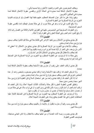 ‫ويعاقب المحرضون على التمرد والجنود األعلون رتبة حسبما يأتي :‬
‫بعقوبة األشغال الشاقة لمدة محدودة في الحالة األولى وبأقصى عقوبة األشغال الشاقة لمدة‬
‫محدودة في الحالتين األخريين.‬
‫ويقع زيادة على ما ذكر عزل الضباط المحكوم عليھم طبقا لھذا الفصل ولو لم يترتب قانونيا‬
‫التجريد من الرتبة العسكرية عن العقوبة الصادرة.‬
‫وإذا وقع التمرد في تراب وھو في حالة حرب أو في حالة حصار فيحكم دائما بأقصى عقوبة‬
‫السجن المستوجبة.‬
‫وإن العقوبات المستوجبة ھي المنصوص عليھا في الفقرتين الثانية والثالثة من الفصل رقم 351‬
‫إذا وقع التمرد أمام العدو وفي الحالة المقررة في الفقرة رقم 3 أعاله.‬

‫]‪ 153Ø’ËÖ‬‬
‫كل جندي يمتنع من االمتثال ومن تنفيذ األوامر التي تلقاھا خال في حالة قوة قاھرة يعاقب بسجن‬
‫يتراوح بين سنة واحدة وسنتين.‬
‫ويعاقب باإلعدام مع التجريد من الرتبة العسكرية كل جندي يمتنع من االمتثال إذا أعطي له‬
‫األمر بأن يزحف على العدو أو ألية خدمة أخرى أمره رئيسه بالقيام بھا أمام العدو.‬
‫كما يعاقب باالعتقال كل جندي يمتنع من االمتثال لألوامر أمام ثواره.‬
‫وفي حالة ما إذا لم يترتب عن العقوبة المحكوم بھا التجريد من الرتبة العسكرية، فإن الضابط‬
‫الذي ثبت إجرامه يجري خلعه.‬

‫]‪ 154Ø’ËÖ‬‬
‫كل جندي ارتكب العنف على رقيب أو حارس بقوة األسلحة يعاقب بعقوبة األشغال الشاقة لمدة‬
‫محددة.‬
‫وإذا لم يكن العنف قد ارتكب بقوة األسلحة وإنما ارتكبه جندي مصحوب بشخص واحد أو عدة‬
‫أشخاص آخرين فإن المجرم يعاقب بسجن يتراوح أمده بين سنة واحدة وخمس سنين.‬
‫أما إذا كان العنف قد ارتكبه جندي واحد من غير استعمال السالح فإن العقوبة تتراوح بين ستة‬
‫أشھر سجنا وخمس سنين سجنا.‬
‫وتطبق أقصى العقوبة المقررة لكل حالة والحاالت الثالث المبينة أعاله وإذا كان العنف قد‬
‫ارتكب أمام العدو أو أمام الثوار وسواء كان ذلك في زمن الحرب أو في تراب بالد ھي في حالة حرب‬
‫أو حصار داخل مستودع أسلحة أو حصن أو مخزن بارود أو بالقرب منھا.‬
‫وإذا لم يترتب عن العقوبة المحكوم بھا التجريد من الرتبة العسكرية فإن الضابط الثابتة عليه‬
‫المخالفات المقررة في ھذا الفصل يخلع زيادة على العقوبات المبينة أعاله.‬

‫]‪ 155Ø’ËÖ‬‬
‫كل جندي يسب رقيبا أو حارسا بالقول أو باإليماء أو بالتھديد يعاقب بسجن يتراوح أمده بين ستة‬
‫أيام وستة أشھر.‬

‫]‪ 156Ø’ËÖ‬‬
‫كل جندي يضرب رئيسه أثناء الخدمة أو من أجلھا يعاقب باالعتقال وإذا كان الجاني ضابطا،‬
‫فيستوجب أقصى العقوبة.‬

‫75‬

‫ﻣﺮﻛﺰ ﺍﻟﺪﺭﺍﺳﺎﺕ ﻭﺍﻷﺑﺤﺎﺙ ﺍﻟﺠﻨﺎﺋﻴﺔ‬

 