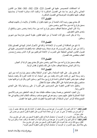 ‫أما المخالفات المنصوص عليھا في الفصول 522- 822- 203- 303- 403 من القانون‬
‫الجنائي والتي تزجر بما جاء في الفصول المذكورة إذا ارتكبت أثناء مباشرة الخدمة أو بمناسبتھا‬
‫فيعاقب عليھا بالعقوبات الموضحة في الفصول المذكورة.‬

‫]‪ 157Ø’ËÖ‬‬
‫كل جندي يھين رئيسه أثناء الخدمة أو من أجلھا بالقول أو بالكتابة أو باإليماء أو بالتھديد فيعاقب‬
‫بسجن يتراوح أمده بين ستة أشھر وخمس سنين.‬
‫وإذا كان الجاني ضابطا فيعاقب بسجن يتراوح أمده بين سنة واحدة وخمس سنين وبالخلع أو‬
‫بإحدى ھاتين العقوبتين.‬
‫وإذا لم يكن السب وقع أثناء الخدمة أو من أجلھا فتكون عقوبة السجن متراوحة بين شھرين‬
‫وسنتين.‬

‫]‪ 158Ø’ËÖ‬‬
‫إذا نتج عن المناقشة أن الضرب أو اإلھانة قد ارتكبا في األحوال المشار إليھا في الفصلين 651‬
‫و751 من غير أن يكون المرؤوس قد عرف صفة رئيسه فيعاقب عنه بالعقوبات المنصوص عليھا في‬
‫فصول القانون الجنائي المطبقة على الضرب أو اإلھانة المرتكبين بين أفراد الناس ويصرح بصدور‬
‫العقاب بمقتضى ھذه الفصول.‬

‫]‪ 159Ø’ËÖ‬‬
‫يعاقب بسجن يتراوح أمده بين ستة أشھر وخمس سنين كل جندي يھين الراية أو الجيش.‬
‫وإذا كان الجاني ضابطا فيعاقب عالوة على ذلك بالخلع أو فقدان الرتبة.‬

‫]‪ 160Ø’ËÖ‬‬
‫كل جندي يثور على القوة المسلحة وعلى أعوان السلطة يعاقب بسجن يتراوح أمده بين شھر‬
‫واحد وستة أشھر إن كانت الثورة قد وقعت من غير أسلحة، أما إذا كانت الثورة قد وقعت بأسلحة‬
‫فيعاقب عنھا بنفس العقوبة المذكورة لمدة تتراوح بين ستة أشھر وسنتين اثنين وكل ثورة يرتكبھا جنود‬
‫مسلحون يبلغ عددھم ثمانية على األقل يعاقب عنھا باالعتقال.‬
‫وتطبق دائما أقصى العقوبة على المحرضين على الثورة أو على رؤسائھا وكذا على الجندي‬
‫األعلى رتبة.‬
‫وإن الجنود المتمتعين برخصة وجنود مختلف طبقات جند الرديف الملحقين بدورھم والالبسين‬
‫البذلة العسكرية تطبق عليھم بمجرد وجودھم في تجمع صاخب ومخالف للنظام العام وبقائھم في ھذا‬
‫التجمع خالفا ألوامر أعوان السلطة أو القوة العمومية العقوبات الناص عليھا ھذا الفصل.‬

‫الفصل 204:  إذا كان الجرح أو الضرب أو غيرھما من وسائل العنف أو اإليذاء قد نتج عنه فقد عضو أو بتره‬
‫أو الحرمان من منفعته أو عمى أو عور أو أي عاھة دائمة أخرى، فإن العقوبة تكون السجن من خمس إلى‬
‫عشر سنوات.‬
‫وفي حالة توفر سبق اإلصرار أو الترصد أو استعمال السالح، تكون العقوبة السجن من عشر إلى عشرين سنة.‬
‫الفصل 304: إذا كان الجرح أو الضرب أو غيرھما من وسائل اإليذاء أو العنف قد ارتكب عمدا، ولكن دون نية‬
‫القتل، ومع ذلك ترتب عنه الموت، فإن العقوبة تكون السجن من عشر إلى عشرين سنة.‬
‫وفي حالة توفر سبق اإلصرار أو الترصد أو استعمال السالح، تكون العقوبة السجن المؤبد.‬
‫95‬

‫ﻣﺮﻛﺰ ﺍﻟﺪﺭﺍﺳﺎﺕ ﻭﺍﻷﺑﺤﺎﺙ ﺍﻟﺠﻨﺎﺋﻴﺔ‬

 