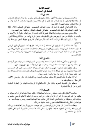‫]‪ oÖ^nÖ]ÜŠÏÖ‬‬
‫‪ íŞ×ŠÖ]»¼Ş‬‬
‫]‪ 161Ø’ËÖ‬‬
‫يعاقب بسجن يتراوح بين ستة أشھر وثالث سنين كل جندي يضرب من دونه ولم يكن الضارب‬
‫في حالة الدفاع المشروع عن نفسه أو عن الغير أو في حالة إرجاع الفارين أمام العدو أو أمام ثوار أو‬
‫في حالة تستلزم إيقاف النھب أو التخريب.‬
‫وإذا كانت أنواع العنف قد أدت إلى إحدى العواقب المنصوص عليھا في الفصلين 903 و013‬
‫من القانون الجنائي فإن العقوبات المنصوص عليھا في الفصلين المذكورين تطبق على المجرمين.‬
‫وكل جندي يھين من دونه رتبة إھانة خطيرة أثناء الخدمة أو من أجلھا بالقول أو باإليماء أو‬
‫بالتھديد أو بالكتابة من غير أن يحرض على ذلك فيعاقب بسجن يتراوح أمده بين ستة أيام وستة أشھر.‬
‫وإذا لم تكن الجنحة قد ارتكبت أثناء الخدمة أو من أجلھا فتتراوح عقوبة السجن بين ستة أيام‬
‫وشھرين.‬
‫وإذا كانت األفعال المشار إليھا في ھذا الفصل نفسه وقعت خارج الخدمة بدون أن يكون الرئيس‬
‫قد عرف العالقة التي تربطه بالمرؤوس فإن المجرم يعاقب بالعقوبات المنصوص عليھا في فصول‬
‫القانون الجنائي المطبقة على الضرب أو السب المرتكبين بين أفراد الناس ويصرح بالعقاب بمقتضى‬
‫ھذه الفصول.‬

‫]‪ 162Ø’ËÖ‬‬
‫كل جندي يشتط في السلطة المخولة له عمال بالنصوص التشريعية الصادرة بالتسخير أو يمتنع‬
‫من إعطاء وصول بالكميات المسلمة إلى يده، يعاقب بسجن يتراوح أمده بين شھرين وسنتين.‬
‫وكل جندي ينجز تسخيرا على وجه الكلفة من التسخيرات المنصوص عليھا في النصوص‬
‫التشريعية المذكورة من غير أن تكون له صفة قانونية للقيام بذلك يعاقب إن وقعت ھذه التسخيرات من‬
‫غير عنف بسجن يتراوح أمده بين سنة واحدة وخمس سنين.‬
‫أما إذا بوشرت ھذه التسخيرات بعنف فيعاقب بالسجن مع الشغل زيادة على استرجاع األشياء‬
‫التي يمكن أن يحكم عليه به.‬
‫ويحكم على الضابط المجرم عالوة على ذلك بالخلع إذا لم يترتب قانونيا عن العقوبة المطبقة‬
‫التجريد من الرتبة العسكرية.‬

‫]‪ 163Ø’ËÖ‬‬
‫يعاقب باالعتقال كل رئيس عسكري من رتبة ضابط إذا ارتكب عمال عدوانيا في تراب محايد أو‬
‫حليف من غير تحريض أو أمر أو إذن، أو تمادى في الحرب بعد أن استلم اإلعالم الرسمي بالسلم أو‬
‫بإيقاف الحرب مؤقتا أو بالھدنة وفي الحالة التي يعاقب فيھا الضابط المجرم بمجرد عقوبة سجن من‬
‫جراء قبول الظروف المخففة للعقاب يجري خلعه عالوة على ذلك.‬
‫ويعاقب باالعتقال كل جندي يتولى قيادة بدون أمر موجب مشروع أو يتوالھا متحديا في ذلك‬
‫أمر رؤسائه وإذا كان المجرم ضابطا فيقع زيادة على ذلك خلعه حسب الشروط المبينة في الفقرة‬
‫الثانية من ھذا الفصل.‬

‫06‬

‫ﻣﺮﻛﺰ ﺍﻟﺪﺭﺍﺳﺎﺕ ﻭﺍﻷﺑﺤﺎﺙ ﺍﻟﺠﻨﺎﺋﻴﺔ‬

 