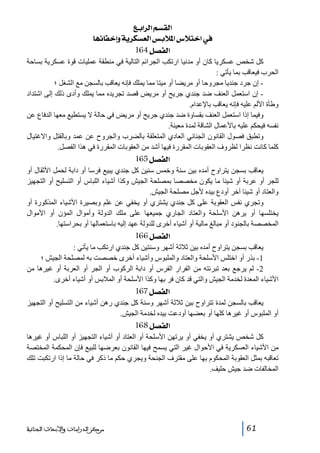 ‫]‪ Äe]†Ö]ÜŠÏÖ‬‬
‫»]}‪ ^ãñ^Ë}cæíè†ÓŠÃÖ]‹eø¹]Œøj‬‬
‫]‪ 164Ø’ËÖ‬‬
‫كل شخص عسكريا كان أو مدنيا ارتكب الجرائم التالية في منطقة عمليات قوة عسكرية بساحة‬
‫الحرب فيعاقب بما يأتي :‬
‫ إن جرد جنديا مجروحا أو مريضا أو ميتا مما يملك فإنه يعاقب بالسجن مع الشغل ؛‬‫ إن استعمل العنف ضد جندي جريح أو مريض قصد تجريده مما يملك وأدى ذلك إلى اشتداد‬‫وطأة األلم عليه فإنه يعاقب باإلعدام.‬
‫وفيما إذا استعمل العنف بقساوة ضد جندي جريح أو مريض في حالة ال يستطيع معھا الدفاع عن‬
‫نفسه فيحكم عليه باألعمال الشاقة لمدة معينة.‬
‫وتطبق فصول القانون الجنائي العادي المتعلقة بالضرب والجروح عن عمد وبالقتل واالغتيال‬
‫كلما كانت نظرا لظروف العقوبات المقررة فيھا أشد من العقوبات المقررة في ھذا الفصل.‬

‫]‪ 165Ø’ËÖ‬‬
‫يعاقب بسجن يتراوح أمده بين سنة وخمس سنين كل جندي يبيع فرسا أو دابة لحمل األثقال أو‬
‫للجر أو عربة أو شيئا ما يكون مخصصا بمصلحة الجيش وكذا أشياء اللباس أو التسليح أو التجھيز‬
‫والعتاد أو شيئا آخر أودع بيده ألجل مصلحة الجيش.‬
‫وتجري نفس العقوبة على كل جندي يشتري أو يخفي عن علم وبصيرة األشياء المذكورة أو‬
‫يختلسھا أو يرھن األسلحة والعتاد الجاري جميعھا على ملك الدولة وأموال المؤن أو األموال‬
‫المخصصة بالجنود أو مبالغ مالية أو أشياء أخرى للدولة عھد إليه باستعمالھا أو بحراستھا.‬

‫]‪ 166Ø’ËÖ‬‬
‫يعاقب بسجن يتراوح أمده بين ثالثة أشھر وسنتين كل جندي ارتكب ما يأتي :‬
‫1- بذر أو اختلس األسلحة والعتاد والملبوس وأشياء أخرى خصصت به لمصلحة الجيش ؛‬
‫2- لم يرجع بعد تبرئته من الفرار الفرس أو دابة الركوب أو الجر أو العربة أو غيرھا من‬
‫األشياء المعدة لخدمة الجيش والتي قد كان فر بھا وكذا األسلحة أو المالبس أو أشياء أخرى.‬

‫]‪ 167Ø’ËÖ‬‬
‫يعاقب بالسجن لمدة تتراوح بين ثالثة أشھر وسنة كل جندي رھن أشياء من التسليح أو التجھيز‬
‫أو الملبوس أو غيرھا كلھا أو بعضھا أودعت بيده لخدمة الجيش.‬

‫]‪ 168Ø’ËÖ‬‬
‫كل شخص يشتري أو يخفي أو يرتھن األسلحة أو العتاد أو أشياء التجھيز أو اللباس أو غيرھا‬
‫من األشياء العسكرية في األحوال غير التي يسمح فيھا القانون بعرضھا للبيع فإن المحكمة المختصة‬
‫تعاقبه بمثل العقوبة المحكوم بھا على مقترف الجنحة ويجري حكم ما ذكر في حالة ما إذا ارتكبت تلك‬
‫المخالفات ضد جيش حليف.‬

‫16‬

‫ﻣﺮﻛﺰ ﺍﻟﺪﺭﺍﺳﺎﺕ ﻭﺍﻷﺑﺤﺎﺙ ﺍﻟﺠﻨﺎﺋﻴﺔ‬

 