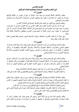 ‫]‪ ‹Ú^¤]ÜŠÏÖ‬‬
‫»]‪ ë†ÓŠÃÖ]^jÃÖ]ÜéŞ€æl^è^ßfÖ]gè†¡ægãßÖ‬‬
‫]‪ 169Ø’ËÖ‬‬
‫يعاقب باألشغال الشاقة المؤبدة عن نھب مواد غذائية أو سلع أو ملبوس أو إتالفھا اقترفھا‬
‫عصابة من الجنود إما بالسالح أو القوة وإما بتحطيم األبواب والسياجات الخارجية وإما باستعمال‬
‫العنف ضد األشخاص.‬
‫ويعاقب بالسجن مع الشغل عن النھب الذي اقترفته عصابة في الحاالت األخرى.‬
‫غير أنه إذا وجد في األحوال المقررة في الفقرة األولى من ھذا الفصل محرض أو محرضون‬
‫وجندي أو جنود لھم رتبة عسكرية من بين المحرضين فإن األشغال الشاقة المؤبدة ال تصدر إال على‬
‫المحرضين أو الجنود ذوي الرتب العليا أما المحرضون اآلخرون فيعاقبون باألشغال الشاقة لمدة‬
‫معينة.‬
‫وفي حالة ما إذا قبلت الظروف المخففة وعوقب الضابط المجرم بالسجن فقط فيجري خلعه‬
‫عالوة على ذلك أو يفقد رتبته.‬

‫]‪ 170Ø’ËÖ‬‬
‫يحكم باإلعدام مع التجريد من الرتب العسكرية على كل جندي يتعمد بأية وسيلة كانت إحراق أو‬
‫تحطيم المباني والعمارات والسكك الحديدية واألسالك والمراكز التلغرافية والتليفونية أو مراكز‬
‫المناطيد أو الطائرات أو السفن والمراكب أو البواخر وجميع األشياء العقارية المخصص ذلك كله‬
‫بمصلحة الجيش أو يساعد الدفاع الوطني.‬

‫]‪ 171Ø’ËÖ‬‬
‫يحكم باإلعدام على كل جندي حاول عمدا وبأية وسيلة ما في وقت الحرب أو أمام الثوار إحراق‬
‫أو تحطيم المباني والعمارات أو السكك الحديدية واألسالك التلغرافية أو التليفونية ومراكز المناطيد أو‬
‫الطائرات أو السفن والمراكب والبواخر أو جميع األشياء العقارية التي يستعملھا الجيش أو تساعد‬
‫الدفاع الوطني.‬
‫وإذا لم يقع ذلك في وقت الحرب أو أمام الثوار فيحكم باألشغال الشاقة لمدة معينة.‬
‫وإذا قبلت الظروف المخففة وعوقب الضابط المجرم بالسجن فقط فيجري خلعه عالوة على ذلك.‬

‫]‪ 172Ø’ËÖ‬‬
‫يعاقب باألشغال الشاقة لمدة معينة كل جندي يحطم عن قصد سيء أو يأمر بتحطيم وسائل الدفاع‬
‫أو العتاد العسكري كله أو بعضه أو ذخائر األسلحة والمؤنة والعتاد وأمتعة المخيم والتجھيز أو اللباس‬
‫وجميع األشياء األخرى العقارية التي يستعملھا الجيش أو التي تساعد الدفاع الوطني.‬
‫وتجري العقوبة باألشغال الشاقة المؤبدة إذا وقع التحطيم في زمن حرب أو أمام الثوار.‬
‫وفي حالة ما إذا قبلت الظروف المخففة وعوقب الضابط الثابت إجرامه في الجناية المقررة في‬
‫ھذا الفصل بالسجن فقط فيجري خلعه عالوة على ما ذكر.‬

‫]‪ 173Ø’ËÖ‬‬
‫يعاقب بالسجن لمدة تتراوح بين ثالثة أشھر وسنتين كل جندي يعمل على تحطيم أو كسر أو‬
‫إتالف أسلحة أو أمتعة المخيم والمعسكر أو التجھيز أو اللباس أو السيارات أو غيرھا من األشياء التي‬
‫26‬

‫ﻣﺮﻛﺰ ﺍﻟﺪﺭﺍﺳﺎﺕ ﻭﺍﻷﺑﺤﺎﺙ ﺍﻟﺠﻨﺎﺋﻴﺔ‬

 