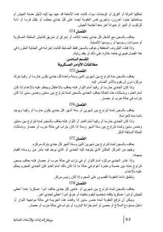 ‫تملكھا الدولة أو الفرق أو الوحدات سواء كانت ھذه األمتعة قد عھد بھا إليه ألجل خدمة الجيش أم‬
‫يستعملھا جنود آخرون، وتجري نفس العقوبة أيضا على كل جندي يعطب أو يقتل فرسا أو دابة‬
‫للركوب أو الجر أو حيوانا آخر معدا لخدمة الجيش.‬

‫]‪ 174Ø’ËÖ‬‬
‫يعاقب بالسجن مع الشغل كل جندي يتعمد إتالف أو إحراق أو تمزيق كنانيش السلطة العسكرية‬
‫أو مسودات رسومھا أو رسومھا األصلية.‬
‫وإذا قبلت الظروف المخففة وعوقب بالسجن فقط الضابط الثابت إجرامه في الجناية المقررة في‬
‫ھذا الفصل فيجري خلعه عالوة على ذلك أو يفقد رتبته.‬

‫]‪ Œ^ŠÖ]ÜŠÏÖ‬‬
‫§^‪ íè†ÓŠÃÖ]†Ú]æù]l^ËÖ‬‬
‫]‪ 175Ø’ËÖ‬‬
‫يعاقب بالسجن مدة تتراوح بين شھرين اثنين وسنة واحدة كل جندي يكون حارسا أو رقيبا يترك‬
‫مركزه دون أن يقوم باألمر الصادر إليه.‬
‫وإذا كان الجندي حارسا أو رقيبا أمام الثوار فإنه يعاقب باالعتقال ويحكم عليه باإلعدام إذا كان‬
‫أمام العدو، وباستثناء ھذه الحالة يعاقب الجندي بالسجن لمدة تتراوح بين سنتين وخمس سنين إذا كان‬
‫بتراب في حالة حرب أو حصار.‬

‫]‪ 176Ø’ËÖ‬‬
‫يعاقب بالسجن لمدة تتراوح بين شھرين أو ستة أشھر كل جندي يكون حارسا أو رقيبا ويوجد‬
‫نائما مدة الحراسة.‬
‫وإذا كان الجندي حارسا أو رقيبا أمام العدو أو الثوار فإنه يعاقب بالسجن لمدة تتراوح بين سنتين‬
‫وخمس سنين ولمدة تتراوح بين ستة أشھر وسنة إذا كان بتراب في حالة حرب أو حصار وباستثناء‬
‫الحالة السابقة الذكر.‬

‫]‪ 177Ø’ËÖ‬‬
‫يعاقب بالسجن لمدة تتراوح بين شھرين اثنين وستة أشھر كل جندي يترك مركزه.‬
‫ويفھم من المركز المكان الذي يتوجه إليه الجندي أو الذي يوجد فيه بأمر من رؤسائه للقيام‬
‫بمھمته.‬
‫وإذا غادر الجندي مركزه أمام الثوار أو في تراب في حالة حرب أو حصار فإنه يعاقب بسجن‬
‫تتراوح مدته بين خمسة وعشرة أعوام في حالة ما إذا كان ذلك أمام العدو فإن الجندي المجرم يحكم‬
‫عليه باإلعدام.‬
‫وتطبق دائما العقوبة القصوى على المجرم إذا كان رئيس مركز.‬

‫]‪ 178Ø’ËÖ‬‬
‫يعاقب بالسجن لمدة تتراوح بين شھرين أو عامين كل جندي خالف أمرا عسكريا عاما أعطى‬
‫للجيش أوامرا عسكريا يتلقاه شخصيا ليقوم بتنفيذه أو خرق أمرا أعطى لجندي آخر.‬
‫ويمكن أن ترفع العقوبة لمدة خمس سنين إذا وقعت ھذه الجريمة في حالة مواجھة الثوار أو‬
‫داخل مستودع السالح أو حصن أو أمام خزانة البارود أو بتراب في حالة حرب أو حصار.‬
‫36‬

‫ﻣﺮﻛﺰ ﺍﻟﺪﺭﺍﺳﺎﺕ ﻭﺍﻷﺑﺤﺎﺙ ﺍﻟﺠﻨﺎﺋﻴﺔ‬

 