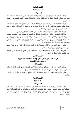‫]‪ Äe^ŠÖ]ÜŠÏÖ‬‬
‫]‪ ‚ÛÃj¹]gŞÃÖ‬‬
‫]‪ 179Ø’ËÖ‬‬
‫يعاقب بالسجن لمدة تتراوح بين سنة واحدة وخمس سنين كل جندي يثبت عليه أنه تعمد جعل‬
‫نفسه غير صالح للخدمة العسكرية إما بكيفية مؤقتة وإما بكيفية مستمرة قصد التملص من واجباته‬
‫العسكرية.‬
‫ويحكم عليه باإلعدام مع التجريد من الرتبة العسكرية إذا كان الجندي أمام العدو باستثناء ھذه‬
‫الحالة يعاقب بالسجن مع الشغل إذا كان بتراب في حالة حرب أو حصار أو أمام الثوار وتجري على‬
‫المحاولة ما يجري من عقوبة على نفس المخالفة.‬
‫ويعاقب المساعدون العسكريون بنفس العقوبات التي يعاقب بھا المجرم الرئيسي.‬
‫وإذا كان المساعدون دكاترة في الطب أو ضباطا في الصحة أو صيادلة فيجوز تضعيف عقوبتي‬
‫السجن أو السجن مع الشغل وذلك بصرف النظر عن الذعيرة المتراوح مبلغھا بين مائتين وأربعين‬
‫ألف فرنك )000.042( وبين سبعمائة وعشرين ألف فرنك )000.027( التي يحكم بھا على‬
‫المجرمين العسكريين أو غير أشباه العسكريين.‬
‫وتجري على المجرمين إذا كانوا ضباطا عقوبة الخلع عالوة على ذلك ولو لم تطبق عليھم‬
‫عقوبة السجن على إثر قبول ظروف مخففة.‬
‫وفي وقت الحرب تصير المحاكم العسكرية وحدھا مختصة في جميع األحوال وتجري أحكامھا‬
‫على المتھمين كانوا عسكريين أم ال.‬

‫]‪ àÚ^nÖ]ÜŠÏÖ‬‬
‫»]‪ íè†ÓŠÃÖ]íÛÓ]l^Š×q»íÒ…^Ž¹]àÂÌ×~jÖ‬‬
‫_‪ ^ãéÊíÒ…^Ž¹]˜Ê…æ‬‬
‫]‪ 180Ø’ËÖ‬‬
‫يعاقب بالسجن لمدة تتراوح بين شھرين اثنين وستة أشھر كل جندي دعي للمشاركة في المحكمة‬
‫العسكرية وتخلف عن التوجه إلى جلساتھا باستثناء حالة العذر المشروع.‬
‫وفي حالة الرفض يجوز أن يحكم عالوة على ذلك بالخلع أو بفقدان الرتبة إذا كان المجرم‬
‫ضابطا.‬

‫]‪ Ä‰^jÖ]ÜŠÏÖ‬‬
‫]÷‰‪ ÝøŠj‬‬
‫]‪ 181Ø’ËÖ‬‬
‫يحكم باإلعدام مع التجريد من الرتبة العسكرية على كل وال أو قائد أو كمندان أحيل على‬
‫المحكمة بعد استشارة مجلس البحث وتبث استسالمه أمام العدو أو تسليم الموقع الذي كلف بالدفاع عنه‬
‫دون أن تنفذ جميع وسائل الدفاع التي تكون رھن إشارته ومن دون أن يقوم بما كان يفرضه عليه‬
‫الواجب والشرف.‬

‫46‬

‫ﻣﺮﻛﺰ ﺍﻟﺪﺭﺍﺳﺎﺕ ﻭﺍﻷﺑﺤﺎﺙ ﺍﻟﺠﻨﺎﺋﻴﺔ‬

 
