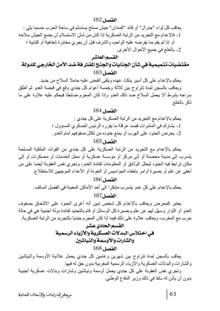 ‫]‪ 182Ø’ËÖ‬‬
‫يعاقب كل لواء جنرال أو قائد كمندان جيش مسلح يستسلم في ساحة الحرب حسبما يلي :‬
‫1- فاإلعدام مع التجريد من الرتبة العسكرية إذا كان من شأن االستسالم أن يضع الجيش سالحه‬
‫أو إذا لم يقم بما يفرضه عليه الواجب والشرف قبل أن يجري مخابرة شفاھية أو كتابية ؛‬
‫2- بالخلع في جميع األحوال األخرى.‬

‫]‪ †^ÃÖ]ÜŠÏÖ‬‬
‫‪ JíÖæ‚×Öêq…^¤]àÚù]‚•íÊÏ¹]xß¢]æl^è^ß¢]á`»íéÛéÛjil^é–jÏÚ‬‬
‫]‪ 183Ø’ËÖ‬‬
‫يحكم باإلعدام على كل أسير ينكث عھده ويلقى القبض عليه حامال السالح من جديد.‬
‫ويعاقب بالسجن لمدة تتراوح بين ثالثة وخمسة أعوام كل جندي وقع في قبضة العدو ثم أطلق‬
‫سراحه بشرط أال يحمل السالح ضد ذلك العدو وإذا كان المجرم ضابطا فيحكم عليه عالوة على ما‬
‫ذكر بالخلع.‬

‫]‪ 184Ø’ËÖ‬‬
‫يحكم باإلعدام مع التجريد من الرتبة العسكرية على كل جندي :‬
‫1- يشارك في المآمرات قصد عرقلة ما يقرره الرئيس العسكري المسؤول ؛‬
‫2- يحرض الجنود على الھرب أو يمنع جنوده من تكتل صفوفھم أمام العدو.‬

‫]‪ 185Ø’ËÖ‬‬
‫يحكم باإلعدام مع التجريد من الرتبة العسكرية على كل جندي من القوات الملكية المسلحة‬
‫يتسرب إلى مدينة محصنة أو إلى مركز أو مؤسسة عسكرية أو محل الخدمات أو معسكرات أو إلى‬
‫مكان ترابط فيه الجنود ليحلل الوثائق أو المعلومات لفائدة العدو، وتجري نفس العقوبة أيضا على من‬
‫أخفى عن علم أو بصيرة أوامر بإخفاء الجواسيس أو الخونة أو األعداء الموجھين لالستطالع.‬

‫]‪ 186Ø’ËÖ‬‬
‫يحكم باإلعدام على كل عدو يتسرب متنكرا إلى أحد األماكن المعينة في الفصل السالف.‬

‫]‪ 187Ø’ËÖ‬‬
‫يعتبر كمحرض ويعاقب باإلعدام كل شخص تبين أنه أغرى الجنود على االلتحاق بصفوف‬
‫العدو أو الثوار وسھل لھم عن علم وبصيرة كل الوسائل أو قام بالتجنيد لفائدة دولة أجنبية ھي في حالة‬
‫حرب مع المغرب، ويعاقب عالوة على ذلك فيما إذا كان المجرم جنديا بالتجريد من الرتبة العسكرية.‬

‫]‪ †ŽÂë^£]ÜŠÏÖ‬‬
‫»]}‪ íé†Ö]ð^è‡ù]æíè†ÓŠÃÖ]l÷‚fÖ]Œøj‬‬
‫‪ °^éßÖ]æíæù]æl]…^ŽÖ]æ‬‬
‫]‪ 188Ø’ËÖ‬‬
‫يعاقب بالسجن لمدة تتراوح بين شھرين وعامين كل جندي يحمل عالنية األوسمة والنياشين‬
‫والشارات والبدالت العسكرية واألزياء الرسمية المغربية بدون حق له فيھا.‬
‫وتجري نفس العقوبة على كل جندي يحمل أوسمة ونياشين وشارات وبذالت عسكرية أجنبية‬
‫بدون أن يأذن له سلفا في ذلك وزير الدفاع الوطني.‬
‫56‬

‫ﻣﺮﻛﺰ ﺍﻟﺪﺭﺍﺳﺎﺕ ﻭﺍﻷﺑﺤﺎﺙ ﺍﻟﺠﻨﺎﺋﻴﺔ‬

 