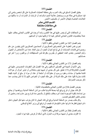 ‫]‪ 189Ø’ËÖ‬‬
‫يطبق الفصل السابق في وقت الحرب وفي منطقة العمليات العسكرية على كل شخص ينتمي إلى‬
‫قوة عسكرية في حالة حرب ويستعمل عالنية أشعرة بالساعد أو الرايات أو الشارات أو ما سالكھا من‬
‫العالمات الخاصة بالھالل األحمر أو بالصليب األحمر.‬

‫]‪ †ŽÂêÞ^nÖ]ÜŠÏÖ‬‬
‫»§^‪ íË×j§l^ËÖ‬‬
‫]‪ 190Ø’ËÖ‬‬
‫إن المخالفات التي لم ينص عليھا في ھذا القانون وإنما أدرجت في القانون الجنائي يعاقب عليھا‬
‫عمال بمقتضيات القانون الجنائي المذكور فيما إذا ارتكبھا جنود أو أشباھھم.‬

‫]‪ 191Ø’ËÖ‬‬
‫يتمم الفصل 741 من القانون الجنائي بالفقرة اآلتية :‬
‫تجرى نفس العقوبة على المتصرفين العسكريين أو المحاسبين العسكريين الذين يقيدون عن علم‬
‫وبصيرة في قائمات الحسابات أو في لوائح أحوال الجنود أو بيان العتاد عددا من األشخاص أو الخيول‬
‫وأيام الحضور يتعدى العدد الحقيقي أو يقدرون بإفراط ثمن المستھلكات أو يرتكبون زورا آخر في‬
‫حساباتھم.‬

‫]‪ 192Ø’ËÖ‬‬
‫يتمم الفصل 171 من القانون الجنائي بالفقرة اآلتية :‬
‫وفي األحوال المبينة في الفصلين السالفين وفي ھذا الفصل فإن العقوبات المنصوص عليھا في‬
‫الفصول 961و071و171 تطبق على كل جندي أو شبيھه يقوم باختالس أو تبذير أموال أو حواالت‬
‫قائمة مقامھا أو سندات وعقود ورسوم أو منقوالت أو أسلحة أو عتاد أو مواد أو سلع أو أشياء كيفما‬
‫كانت جارية كلھا عادة على ملك الدولة أو على ملك الجنود أو الخواص اللھم إال إذا كان يحاسب عما‬
‫ذكر بموجب الضوابط.‬

‫]‪ 193Ø’ËÖ‬‬
‫يعوض الفصل 432 من القانون الجنائي بالمقتضيات التالية :‬
‫كل قائد جيش أو فرع يرفع إليه بصفة قانونية طلب من لدن السلطة المدنية ويرفضھا أو يمتنع‬
‫من إمدادھا بالقوة الموجودة تحت أمره يعاقب بالخلع أو بالسجن مدة تتراوح بين عام واحد وعامين أو‬
‫بإحدى ھاتين العقوبتين فحسب.‬
‫وكل طلب يصدر من السلطة المدنية يرفع إلى قائد الجيش إذا كان يترتب عنھا نقل الجيش داخل‬
‫دائرة يفوق قطرھا دائرتھا عشرة كيلومترات فيجب أن ترفع إلى وزير الدفاع الوطني.‬

‫]‪ 194Ø’ËÖ‬‬
‫يتمم الفصل 683 من القانون الجنائي بالفقرة التالية :‬
‫إذا اقترف جندي أو شبيھه سرقة لرب المنزل الذي أسكنه أو فرض عليه إيواء الجنود.‬

‫66‬

‫ﻣﺮﻛﺰ ﺍﻟﺪﺭﺍﺳﺎﺕ ﻭﺍﻷﺑﺤﺎﺙ ﺍﻟﺠﻨﺎﺋﻴﺔ‬

 