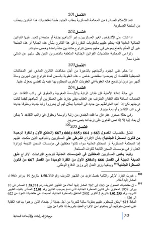 ‫]‪ 201Ø’ËÖ‬‬
‫تنفد األحكام الصادرة من المحكمة العسكرية بعقاب الجنود طبقا لمقتضيات ھذا القانون وبطلب‬
‫من السلطة العسكرية.‬

‫]‪ 202Ø’ËÖ‬‬
‫إذا تبتت على األشخاص الغير العسكريين وغير أشباھھم جناية أو جنحة لم تنص عليھا القوانين‬
‫الجنائية العادية فإنه يحكم عليھم بالعقوبات المقررة في ھذا القانون بشأن ھذه الجناية أو ھذه الجنحة‬
‫غير أن الحكم بالخلع يعوض في حقھم بسجن تتراوح مدته بين سنة واحدة وخمس سنوات.‬
‫وتراعى المحكمة مقتضيات القوانين الجنائية المتعلقة بالقاصرين الذين يقل سنھم عن ثماني‬
‫عشرة سنة.‬

‫]‪ 203Ø’ËÖ‬‬
‫إذا حكم على الجنود وأشباھھم بالذعيرة من أجل مخالفات القانون العادي غير المخالفات‬
‫الضبطية فللقضاة أن يعوضوا بمقتضى خاص ــ ھذه العقوبة بالسجن لمدة تتراوح بين شھرين وستة‬
‫أشھر من دون أن تدمج ھاته العقوبة في العقوبات األخرى المحكوم بھا عليه بل تقضى بمعزل عنھا.‬

‫]‪ 204Ø’ËÖ‬‬
‫في حالة إعادة األھلية فإن فقدان الرتبة واألوسمة المغربية والحقوق في راتب التقاعد عن‬
‫الخدمات السابقة ذلك الفقدان المترتب عن العقاب يبقى جاريا على العسكريين أو أشباھھم كيفما كانت‬
‫درجتھم لكن إذا أعيد انخراطھم من جديد في الجندية يمكن لھم أن يحرزوا رتبا جديدة وحقوقا جديدة‬
‫في راتب التقاعد وأوسمة جديدة.‬
‫وفي حالة صدور عفو فإن ما فقده الجندي من رتبة وأوسمة وحقوق في راتب التقاعد ال يمكن‬
‫أن يعاد إليه إال إذا نص القانون على إرجاعه بنص صريح.‬
‫001‬

‫]‪205Ø’ËÖ‬‬

‫تطبق مقتضيات الفصول 366 و 466 و566 و666 و766 )المقطع األول والفقرة الوحيدة‬
‫من قانون المسطرة الجنائية( بشأن اإلفراج الشرطي على العسكريين وأشباھھم الذين حكمت عليھم‬
‫إما المحكمة العسكرية أو المحاكم العادية سواء كانوا معتقلين في مؤسسات السجن التابعة لوزارة‬
‫العدل أو في مؤسسات السجن التابعة للقوات المسلحة.‬
‫وفيما يخص العسكريين المعتقلين في المؤسسات المدنية فتوضع اقتراحات اإلفراج طبق‬
‫الصيغة المبينة في الفصل 666 والمقطع األول من الفقرة الوحيدة من الفصل 766 من قانون‬
‫المسطرة الجنائية101 ويبلغھا وزير العدل إلى وزير الدفاع الوطني.‬
‫001‬
‫101‬

‫ غيرت الفقرة األولى والثانية بفصل فريد من الظھير الشريف رقم 933.85.1 بتاريخ 91 يبراير 0691،‬‫المشار إليه أعاله.‬
‫ إن مقتضيات الفصول من 366 إلى 767 المشار إليھا أعاله من الظھير الشريف رقم 162.85.1 الصادر في 01‬‫يبراير 9591 المحتوي على قانون المسطرة الجنائية الذي نسخ بموجب القانون رقم 10.22 الصادر بتنفيذه الظھير‬
‫الشريف رقم 552.20.1 بتاريخ 3 أكتوبر 2002 المتعلق بالمسطرة الجنائية، أصبحت ھي مقتضيات المواد من 226‬
‫إلى 626 –‬

‫المادة 226:يمكن للمحكوم عليھم بعقوبة سالبة للحرية من أجل جناية أو جنحة، الذين برھنوا بما فيه الكفاية‬
‫على تحسن سلوكھم، أن يستفيدوا من اإلفراج المقيد بشروط إذا كانوا من بين:‬
‫07‬

‫ﻣﺮﻛﺰ ﺍﻟﺪﺭﺍﺳﺎﺕ ﻭﺍﻷﺑﺤﺎﺙ ﺍﻟﺠﻨﺎﺋﻴﺔ‬

 
