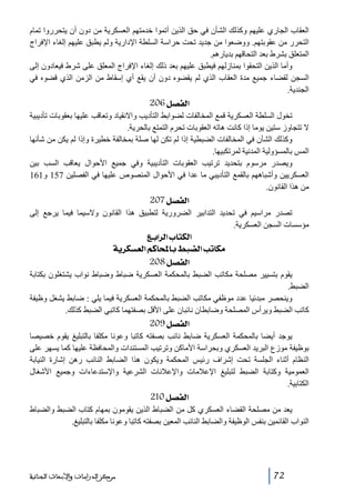 ‫العقاب الجاري عليھم وكذلك الشأن في حق الذين أتموا خدمتھم العسكرية من دون أن يتحرروا تمام‬
‫التحرر من عقوبتھم. ووضعوا من جديد تحت حراسة السلطة اإلدارية ولم يطبق عليھم إلغاء اإلفراج‬
‫المتعلق بشرط بعد التحاقھم بديارھم.‬
‫وأما الذين التحقوا بمنازلھم فيطبق عليھم بعد ذلك إلغاء اإلفراج المعلق على شرط فيعادون إلى‬
‫السجن لقضاء جميع مدة العقاب الذي لم يقضوه دون أن يقع أي إسقاط من الزمن الذي قضوه في‬
‫الجندية.‬

‫]‪ 206Ø’ËÖ‬‬
‫تخول السلطة العسكرية قمع المخالفات لضوابط التأديب واالنقياد وتعاقب عليھا بعقوبات تأديبية‬
‫ال تتجاوز ستين يوما إذا كانت ھاته العقوبات تحرم التمتع بالحرية.‬
‫وكذلك الشأن في المخالفات الضبطية إذا لم تكن لھا صلة بمخالفة خطيرة وإذا لم يكن من شأنھا‬
‫المس بالمسؤولية المدنية لمرتكبيھا.‬
‫ويصدر مرسوم بتحديد ترتيب العقوبات التأديبية وفي جميع األحوال يعاقب السب بين‬
‫العسكريين وأشباھھم بالقمع التأديبي ما عدا في األحوال المنصوص عليھا في الفصلين 751 و161‬
‫من ھذا القانون.‬

‫]‪ 207Ø’ËÖ‬‬
‫تصدر مراسيم في تحديد التدابير الضرورية لتطبيق ھذا القانون والسيما فيما يرجع إلى‬
‫مؤسسات السجن العسكرية.‬

‫]‪ Äe]†Ö]h^jÓÖ‬‬
‫‪ íè†ÓŠÃÖ]ÜÒ^^e¼f–Ö]gi^ÓÚ‬‬
‫]‪ 208Ø’ËÖ‬‬
‫يقوم بتسيير مصلحة مكاتب الضبط بالمحكمة العسكرية ضباط وضباط نواب يشتغلون بكتابة‬
‫الضبط.‬
‫وينحصر مبدئيا عدد موظفي مكاتب الضبط بالمحكمة العسكرية فيما يلي : ضابط يشغل وظيفة‬
‫كاتب الضبط ويرأس المصلحة وضابطان نائبان على األقل بصفتھما كاتبي الضبط كذلك.‬

‫]‪ 209Ø’ËÖ‬‬
‫يوجد أيضا بالمحكمة العسكرية ضابط نائب بصفته كاتبا وعونا مكلفا بالتبليغ يقوم خصيصا‬
‫بوظيفة موزع البريد العسكري وبحراسة األماكن وترتيب المستندات والمحافظة عليھا كما يسھر على‬
‫النظام أثناء الجلسة تحت إشراف رئيس المحكمة ويكون ھذا الضابط النائب رھن إشارة النيابة‬
‫العمومية وكتابة الضبط لتبليغ اإلعالمات واإلعالنات الشرعية واإلستدعاءات وجميع األشغال‬
‫الكتابية.‬

‫]‪ 210Ø’ËÖ‬‬
‫يعد من مصلحة القضاء العسكري كل من الضباط الذين يقومون بمھام كتاب الضبط والضباط‬
‫النواب القائمين بنفس الوظيفة والضابط النائب المعين بصفته كاتبا وعونا مكلفا بالتبليغ.‬

‫27‬

‫ﻣﺮﻛﺰ ﺍﻟﺪﺭﺍﺳﺎﺕ ﻭﺍﻷﺑﺤﺎﺙ ﺍﻟﺠﻨﺎﺋﻴﺔ‬

 