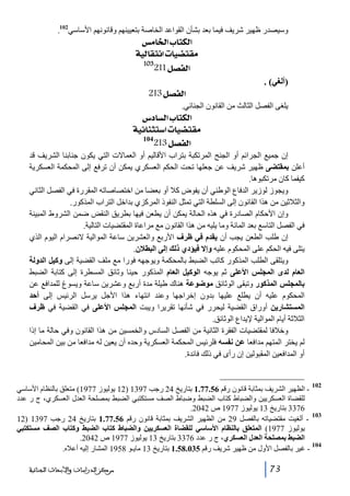 ‫وسيصدر ظھير شريف فيما بعد بشأن القواعد الخاصة بتعيينھم وقانونھم األساسي201.‬

‫]‪ ‹Ú^¤]h^jÓÖ‬‬
‫‪ íéÖ^ÏjÞ]l^é–jÏÚ‬‬
‫301‬

‫]‪211Ø’ËÖ‬‬
‫)ألغي( .‬

‫]‪ 213Ø’ËÖ‬‬
‫يلغى الفصل الثالث من القانون الجنائي.‬

‫]‪ Œ^ŠÖ]h^jÓÖ‬‬
‫‪ íéñ^ßnj‰]l^é–jÏÚ‬‬
‫401‬
‫]‪213Ø’ËÖ‬‬
‫إن جميع الجرائم أو الجنح المرتكبة بتراب األقاليم أو العماالت التي يكون جنابنا الشريف قد‬
‫أعلن بمقتضى ظھير شريف عن جعلھا تحت الحكم العسكري يمكن أن ترفع إلى المحكمة العسكرية‬
‫كيفما كان مرتكبوھا.‬
‫ويجوز لوزير الدفاع الوطني أن يفوض كال أو بعضا من اختصاصاته المقررة في الفصل الثاني‬
‫والثالثين من ھذا القانون إلى السلطة التي تمثل النفوذ المركزي بداخل التراب المذكور.‬
‫وإن األحكام الصادرة في ھذه الحالة يمكن أن يطعن فيھا بطريق النقض ضمن الشروط المبينة‬
‫في الفصل التاسع بعد المائة وما يليه من ھذا القانون مع مراعاة المقتضيات التالية.‬
‫إن طلب الطعن يجب أن يقدم في ظرف األربع والعشرين ساعة الموالية النصرام اليوم الذي‬
‫يتلى فيه الحكم على المحكوم عليه وإال فيؤدي ذلك إلى البطالن.‬
‫ويتلقى الطلب المذكور كاتب الضبط بالمحكمة ويوجھه فورا مع ملف القضية إلى وكيل الدولة‬
‫العام لدى المجلس األعلى ثم يوجه الوكيل العام المذكور حينا وثائق المسطرة إلى كتابة الضبط‬
‫بالمجلس المذكور وتبقى الوثائق موﺿوعة ھناك طيلة مدة أربع وعشرين ساعة ويسوغ للمدافع عن‬
‫المحكوم عليه أن يطلع عليھا بدون إخراجھا وعند انتھاء ھذا األجل يرسل الرئيس إلى أحد‬
‫المستشارين أوراق القضية ليحرر في شأنھا تقريرا ويبت المجلس األعلى في القضية في ظرف‬
‫الثالثة أيام الموالية إليداع الوثائق.‬
‫وخالفا لمقتضيات الفقرة الثانية من الفصل السادس والخمسين من ھذا القانون وفي حالة ما إذا‬
‫لم يختر المتھم مدافعا عن نفسه فلرئيس المحكمة العسكرية وحده أن يعين له مدافعا من بين المحامين‬
‫أو المدافعين المقبولين إن رأى في ذلك فائدة.‬

‫201‬

‫ الظھير الشريف بمثابة قانون رقم 65.77.1 بتاريخ 42 رجب 7931 )21 يوليوز 7791( متعلق بالنظام األساسي‬‫للقضاة العسكريين والضباط كتاب الضبط وضباط الصف مستكتبي الضبط بمصلحة العدل العسكري، ج ر عدد‬
‫6733 بتاريخ 31 يوليوز 7791 ص 2402.‬
‫301‬
‫ ألغيت مقتضياته بالفصل 92 من الظھير الشريف بمثابة قانون رقم 65.77.1 بتاريخ 42 رجب 7931 )21‬‫يوليوز 7791( المتعلق بالنظام األساسي للقضاة العسكريين والضباط كتاب الضبط وكتاب الصف مستكتبي‬
‫الضبط بمصلحة العدل العسكري، ج ر عدد 6733 بتاريخ 31 يوليوز 7791 ص 2402.‬
‫401‬
‫ غير بالفصل األول من ظھير شريف رقم 530.85.1 بتاريخ 31 مايـو 8591 المشار إليه أعاله.‬‫37‬

‫ﻣﺮﻛﺰ ﺍﻟﺪﺭﺍﺳﺎﺕ ﻭﺍﻷﺑﺤﺎﺙ ﺍﻟﺠﻨﺎﺋﻴﺔ‬

 