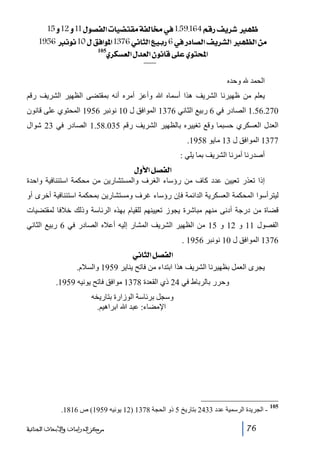 ‫¾‪15æ12æ11Ùç’ËÖ]l^é–jÏÚíËÖ^§»1.59.164ÜÎ…Ìè†ã‬‬
‫‪ 1956ÞçÞ10ÙÐÊ]ç¹]1376êÞ^nÖ]Äée…6»…^’Ö]Ìè†ŽÖ]ã¿Ö]àÚ‬‬
‫]‪ 105ë†ÓŠÃÖ]Ù‚ÃÖ]áçÞ^Îî×Âëçj‬‬
‫الحمد‬

‫وحده‬

‫يعلم من ظھيرنا الشريف ھذا أسماه ﷲ وأعز أمره أنه بمقتضى الظھير الشريف رقم‬
‫072.65.1 الصادر في 6 ربيع الثاني 6731 الموافق ل 01 نونبر 6591 المحتوي على قانون‬
‫العدل العسكري حسبما وقع تغييره بالظھير الشريف رقم 530.85.1 الصادر في 32 شوال‬
‫7731 الموافق ل 31 مايو 8591.‬
‫أصدرنا أمرنا الشريف بما يلي :‬
‫]‪ Ùæù]Ø’ËÖ‬‬
‫إذا تعذر تعيين عدد كاف من رؤساء الغرف والمستشارين من محكمة استئنافية واحدة‬
‫ليترأسوا المحكمة العسكرية الدائمة فإن رؤساء غرف ومستشارين بمحكمة استئنافية أخرى أو‬
‫قضاة من درجة أدنى منھم مباشرة يجوز تعيينھم للقيام بھذه الرئاسة وذلك خالفا لمقتضيات‬
‫الفصول 11 و 21 و 51 من الظھير الشريف المشار إليه أعاله الصادر في 6 ربيع الثاني‬
‫6731 الموافق ل 01 نونبر 6591 .‬
‫]‪ êÞ^nÖ]Ø’ËÖ‬‬
‫يجرى العمل بظھيرنا الشريف ھذا ابتداء من فاتح يناير 9591 والسالم.‬
‫وحرر بالرباط في 42 ذي القعدة 8731 موافق فاتح يونيه 9591.‬
‫وسجل برئاسة الوزارة بتاريخه‬
‫اإلمضاء: عبد ﷲ ابراھيم.‬

‫501‬

‫ الجريدة الرسمية عدد 3342 بتاريخ 5 ذو الحجة 8731 )21 يونيه 9591( ص 6181.‬‫67‬

‫ﻣﺮﻛﺰ ﺍﻟﺪﺭﺍﺳﺎﺕ ﻭﺍﻷﺑﺤﺎﺙ ﺍﻟﺠﻨﺎﺋﻴﺔ‬

 