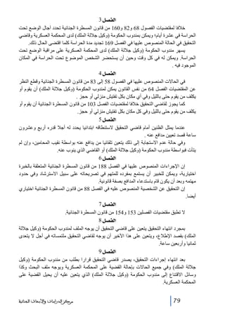 ‫]‪ 3Ø’ËÖ‬‬
‫خالفا لمقتضيات الفصول 86 و28 و061 من قانون المسطرة الجنائية تحدد آجال الوضع تحت‬
‫الحراسة في عشرة أيام؛ ويمكن بمندوب الحكومة )وكيل جاللة الملك( لدى المحكمة العسكرية وقاضي‬
‫التحقيق في الحالة المنصوص عليھا في الفصل 961 تجديد مدة الحراسة كلما اقتضى الحال ذلك.‬
‫يسھر مندوب الحكومة )وكيل جاللة الملك( لدى المحكمة العسكرية على مراقبة الوضع تحت‬
‫الحراسة. ويمكن له في كل وقت وحين أن يستحضر الشخص الموضوع تحت الحراسة في المكان‬
‫الموجود فيه .‬
‫]‪ 4Ø’ËÖ‬‬
‫في الحاالت المنصوص عليھا في الفصول 85 إلى 38 من قانون المسطرة الجنائية وقطع النظر‬
‫عن المقتضيات الفصل 46 من نفس القانون يمكن لمندوب الحكومة )وكيل جاللة الملك( أن يقوم أو‬
‫يكلف من يقوم حتى بالليل وفي أي مكان بكل تفتيش منزلي أو حجز .‬
‫كما يجوز لقاضي التحقيق خالفا لمقتضيات الفصل 301 من قانون المسطرة الجنائية أن يقوم أو‬
‫يكلف من يقوم حتى بالليل وفي كل مكان بكل تفتيش منزلي أو حجز.‬
‫]‪ 5Ø’ËÖ‬‬
‫عندما يمثل الظنين أمام قاضي التحقيق الستنطاقه ابتدائيا يحدد له أجال قدره أربع وعشرون‬
‫ساعة قصد تعيين مدافع عنه .‬
‫وفي حالة عدم االستجابة إلى ذلك يتعين تلقائيا من يدافع عنه بواسطة نقيب المحامين، وإن لم‬
‫يتأت فبواسطة مندوب الحكومة )وكيل جاللة الملك( أو القاضي الذي ينوب عنه.‬
‫]‪ 6Ø’ËÖ‬‬
‫إن اإلجراءات المنصوص عليھا في الفصل 881 من قانون المسطرة الجنائية المتعلقة بالخبرة‬
‫اختيارية، ويمكن للخبير أن يستمع بمفرده للمتھم في تصريحاته على سبيل االسترشاد وفي حدود‬
‫مھتمه وبعد أن يكون قام باستدعاء المدافع بصفة قانونية.‬
‫إن التحقيق عن الشخصية المنصوص عليه في الفصل 88 من قانون المسطرة الجنائية اختياري‬
‫أيضا.‬
‫]‪ 7Ø’ËÖ‬‬
‫ال تطبق مقتضيات الفصلين 351 و451 من قانون المسطرة الجنائية.‬
‫]‪ 8Ø’ËÖ‬‬
‫بمجرد انتھاء التحقيق يتعين على قاضي التحقيق أن يوجه الملف لمندوب الحكومة )وكيل جاللة‬
‫الملك( بقصد اإلطالع، ويتعين على ھذا األخير أن يوجه لقاضي التحقيق ملتمساته في أجل ال يتعدى‬
‫ثمانيا وأربعين ساعة.‬
‫]‪ 9Ø’ËÖ‬‬
‫بعد انتھاء إجراءات التحقيق، يصدر قاضي التحقيق قرارا بطلب من مندوب الحكومة )وكيل‬
‫جاللة الملك( وفي جميع الحاالت بإحالة القضية على المحكمة العسكرية ويوجه ملف البحث وكذا‬
‫وسائل االقتناع إلى مندوب الحكومة )وكيل جاللة الملك( الذي يتعين عليه أن يحيل القضية على‬
‫المحكمة العسكرية.‬
‫97‬

‫ﻣﺮﻛﺰ ﺍﻟﺪﺭﺍﺳﺎﺕ ﻭﺍﻷﺑﺤﺎﺙ ﺍﻟﺠﻨﺎﺋﻴﺔ‬

 