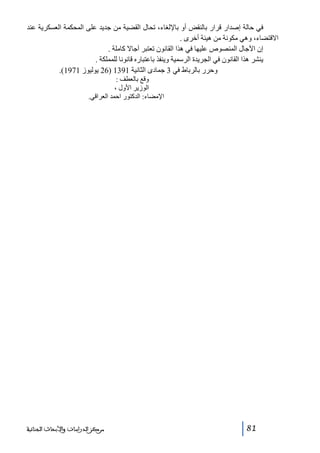 ‫في حالة إصدار قرار بالنقض أو باإللغاء، تحال القضية من جديد على المحكمة العسكرية عند‬
‫االقتضاء، وھي مكونة من ھيئة أخرى .‬
‫إن اآلجال المنصوص عليھا في ھذا القانون تعتبر آجاال كاملة .‬
‫ينشر ھذا القانون في الجريدة الرسمية وينفذ باعتباره قانونا للمملكة .‬
‫وحرر بالرباط في 3 جمادى الثانية 1931 )62 يوليوز 1791(.‬
‫وقع بالعطف :‬
‫الوزير األول ،‬
‫اإلمضاء: الدكتور احمد العراقي.‬

‫18‬

‫ﻣﺮﻛﺰ ﺍﻟﺪﺭﺍﺳﺎﺕ ﻭﺍﻷﺑﺤﺎﺙ ﺍﻟﺠﻨﺎﺋﻴﺔ‬

 