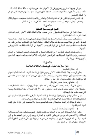 ‫غير أن جميع العسكريين يعتبرون في كل األحوال خاض عين مباش رة لس لطة جالل ة المل ك القائ د‬
‫األعلى رئيس األركان العامة للقوات المسلحة الملكية ال ذي تح ق ل ه ممارس ة مھ ام القي ادة عل ى ال رغم‬
‫من النظام التسلسلي.‬
‫3- يكتسي االحترام الدقيق لقواعد نظام التسلسل والمأمورية أھمية أساسية ألنه يحدد مس ؤولية ك ل‬
‫واحد فيما يتعلق بحقوقه وواجباته تحديدا يمتنع معه الشطط في استعمال السلطة.‬

‫]‪ 12Ø’ËÖ‬‬
‫]£‪ ì^éÏÖ]í‰…^º»Ð‬‬
‫يخول الحق في ممارسة القيادة بمقرر فردي يصدره جالل ة المل ك القائ د األعل ى رئ يس األرك ان‬
‫العامة للقوات المسلحة الملكية.‬
‫ويمكن فيما يخص بعض أصناف العسكريين أن يقع تخويل الحق في ممارسة القيادة م ن الس لطة‬
‫المفوض إليھا ف ي ھ ذا الص دد م ن ط رف جالل ة المل ك، ويخ ول الح ق ف ي القي ادة م ا ع دا ف ي ظ روف‬
‫خاصة حسب األقدمية عن د التس اوي ف ي الرتب ة وحس ب األقدمي ة ف ي الرتب ة الس ابقة عن د التس اوي ف ي‬
‫األقدمية.‬
‫ويرتب ضباط الصف المتدرجون في األسالك العسكرية قبل ض باط الص ف المجن دين أو المع اد‬
‫تجني دھم، ويرت ب التالمي ذ الض باط بع د المرش حين كم ا يرت ب التالمي ذ ض باط الص ف بع د المق دمين‬
‫بالجيش والمقدمين بالدرك.‬

‫]‪ 13Ø’ËÖ‬‬
‫‪ í‘^¤]l÷^£]˜Ãe»ì^éÏÖ]í‰…^ºÐu‬‬
‫1- ميدان العمليات:‬
‫يمكن أن يس ند جالل ة المل ك القائ د األعل ى رئ يس األرك ان العام ة للق وات المس لحة الملكي ة مھ ام‬
‫»قيادة العمليات« ألجل اإلعداد لبعض المھام الخاصة أو العمل على تنفيذھا من طرف مجموع ات م ن‬
‫القوات تشتمل على عدة وحدات أو على أجزاء وحدات.‬
‫2- اجتماع وحدات بصورة طارئة:‬
‫يتع ين عل ى أق دم قائ د وح دة ب أعلى رتب ة ف ي حال ة اجتم اع ط ارئ لوح دات تابع ة لع دة قي ادات‬
‫ومنفصلة عن رؤسائھا بسبب ظروف قاھرة أن يخبر رئيس األركان العامة أو قائد العمليات بالوضعية‬
‫التي توجد عليھا ھذه الوحدات.‬
‫وف ي انتظ ار أوام ر رئ يس األرك ان العام ة أو قائ د العملي ات أو ف ي حال ة تع ذر االتص ال بھ اتين‬
‫السلطتين فإن قائد الوحدة المشار إليه في المقطع 1 أعاله يتولى قيادة جميع الوحدات.‬
‫ويؤكد للوحدات أمر القيام بمھامھ ا أو يح دد لھ ا مھ ام جدي دة إذا أص بحت غي ر ق ادرة عل ى تنفي ذ‬
‫المھام المنوطة بھا.‬
‫3- الطائرات والوحدات البحرية:‬
‫يعتب ر ق واد الوح دات البحري ة أو الط ائرات كيفم ا كان ت رت بھم مس ؤولين ع ن أم ن وس المة‬
‫الممتلكات واألشخاص الموجودين على ظھر الباخرة أو الطائرة، ويعھد إل ى رئ يس المجموع ة أو إل ى‬
‫أقدم ضابط من العسكريين المنقولين بمھام القيادة على متن طائرة وبالسھر على التطبي ق ال دقيق لنظ ام‬
‫االنضباط داخل البواخر أو الطائرات.‬

‫98‬

‫ﻣﺮﻛﺰ ﺍﻟﺪﺭﺍﺳﺎﺕ ﻭﺍﻷﺑﺤﺎﺙ ﺍﻟﺠﻨﺎﺋﻴﺔ‬

 