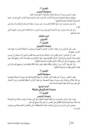 ‫]‪ 19Ø’ËÖ‬‬
‫‪ ‹éñ†Ö]íéÖæöŠÚ‬‬
‫يعتبر الرئيس مسؤوال عن كل إخالل بالواجبات المفروضة عليه.‬
‫ويتحمل بصفة شخصية مسؤولية األوامر الصادرة عنه والسيما منھا األوام ر الت ي تترت ب عنھ ا‬
‫المسؤولية الجنائية بالنسبة لمنفذيھا.‬
‫وال رئيس مس ؤول ع ن م نح ال نقط لمأموري ه وع ن س يرة وس لوك الرج ال الموك ول أم رھم إل ى‬
‫نظره.‬
‫وھو إلى ھذا مسؤول عن األعم ال الت ي يق وم بھ ا م أموروه ع ادة لفائدت ه ف ي ح دود المھم ة الت ي‬
‫عھد بھا إليھم.‬

‫]‪ oÖ^nÖ]h^fÖ‬‬
‫]¹`‪ áæ…çÚ‬‬
‫]‪ 20Ø’ËÖ‬‬
‫‪ àè…çÚ`¹]l^fq]æ‬‬
‫يجب على المأمورين أن ينفذوا األوامر الصادرة إل يھم وأن يخب روا الس لطة الص ادرة عنھ ا ھ ذه‬
‫األوامر بتنفيذھا.‬
‫غي ر أن الم أمور ال ذي يتلق ى أم را يش كل خرق ا ص ريحا للقس م ال ذي أداه ويمك ن أن يم س‬
‫بالمؤسسات الدستورية وقوانين األمة وأنظمتھا يجب عليه االمتناع من تنفيذ ھذا األمر وتبليغ ذلك على‬
‫الفور وبجميع الوسائل إلى القائد األعلى للقوات المسلحة الملكية.‬
‫وإذا علم بھذا األمر دون أن يكون مكلفا بتنفيذه تعين عليه كذلك تبليغه فورا وبجميع الوسائل إل ى‬
‫القائد األعلى للقوات المسلحة الملكية.‬

‫]‪ 21Ø’ËÖ‬‬
‫‪ …çÚ`¹]íéÖæöŠÚ‬‬
‫يعتبر المأمور مسؤوال عن تنفيذ األمر الصادر له بصفة قانونية كما يعد مسؤوال بصفة شخص ية‬
‫عن كل إخالل بواجباته وھو مسؤول بصفة شخصية عن تنفيذ األوامر المنافية للق وانين وع ن األعم ال‬
‫التي يقوم بھا خالل تنفيذ المھام المسندة إليه.‬

‫]‪ Äe]†Ö]h^fÖ‬‬
‫‪ íÒ†Ã¹]»ë†ÓŠÃÖ]l^fq]æ‬‬
‫]‪ 22Ø’ËÖ‬‬
‫‪ ‹éñ†Ö]l^fq]æ‬‬
‫يجب على الرئيس المسؤول عن تنفيذ المھام المعھود بھا إلى وحدته أن يقود رجاله إلى المعرك ة‬
‫بعد إذكاء حماسھم لمتابعة الكفاح حتى النصر أو حتى نفاذ جميع الوسائل.‬
‫ويتع ين عل ى ال رئيس أن ي ولي اھتمام ا خاص ا للمحافظ ة عل ى النظ ام واالنض باط ف ي ص فوف‬
‫مأموريه.‬

‫29‬

‫ﻣﺮﻛﺰ ﺍﻟﺪﺭﺍﺳﺎﺕ ﻭﺍﻷﺑﺤﺎﺙ ﺍﻟﺠﻨﺎﺋﻴﺔ‬

 
