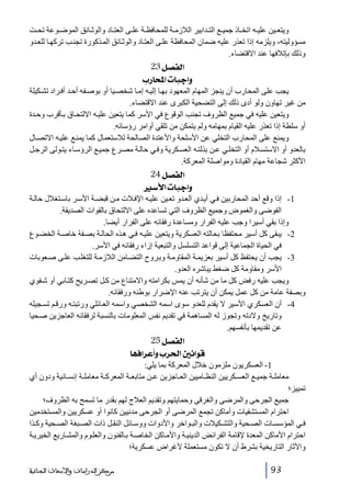 ‫ويتع ين علي ه اتخ اذ جمي ع الت دابير الالزم ة للمحافظ ة عل ى العت اد والوث ائق الموض وعة تح ت‬
‫مسؤوليته، ويلزمه إذا تعذر عليه ضمان المحافظة عل ى العت اد والوث ائق الم ذكورة تجن ب تركھ ا للع دو‬
‫وذلك بإتالفھا عند االقتضاء.‬

‫]‪ 23Ø’ËÖ‬‬
‫‪ h…^]l^fq]æ‬‬
‫يجب على المحارب أن ينجز المھام المعھود بھ ا إلي ه إم ا شخص يا أو بوص فه أح د أف راد تش كيلة‬
‫من غير تھاون ولو أدى ذلك إلى التضحية الكبرى عند االقتضاء.‬
‫ويتعين عليه في جميع الظروف تجنب الوقوع في األسر كما يتعين علي ه االلتح اق ب أقرب وح دة‬
‫أو سلطة إذا تعذر عليه القيام بمھامه ولم يتمكن من تلقي أوامر رؤسائه.‬
‫ويمنع على المحارب التخلي عن األسلحة واألعتدة الصالحة لالستعمال كما يمن ع علي ه االتص ال‬
‫بالعدو أو االستس الم أو التخل ي ع ن بذلت ه العس كرية وف ي حال ة مص رع جمي ع الرؤس اء يت ولى الرج ل‬
‫األكثر شجاعة مھام القيادة ومواصلة المعركة.‬

‫]‪ 24Ø’ËÖ‬‬
‫‪ ‰ù]l^fq]æ‬‬
‫1- إذا وقع أحد المحاربين ف ي أي دي الع دو تع ين علي ه اإلف الت م ن قبض ة األس ر باس تغالل حال ة‬
‫الفوضى والغموض وجميع الظروف التي تساعده على االلتحاق بالقوات الصديقة.‬
‫وإذا بقي أسيرا وجب عليه الفرار ومساعدة رفقائه على الفرار أيضا.‬
‫2- يبقى كل أسير محتفظا بحالته العسكرية ويتعين علي ه ف ي ھ ذه الحال ة بص فة خاص ة الخض وع‬
‫في الحياة الجماعية إلى قواعد التسلسل والتبعية إزاء رفقائه في األسر.‬
‫3- يجب أن يحتفظ كل أسير بعزيم ة المقاوم ة وب روح التض امن الالزم ة للتغل ب عل ى ص عوبات‬
‫األسر ومقاومة كل ضغط يباشره العدو.‬
‫ويجب عليه رفض كل ما من شأنه أن يمس بكرامته واالمتناع من ك ل تص ريح كت ابي أو ش فوي‬
‫وبصفة عامة من كل عمل يمكن أن يترتب عنه اإلضرار بوطنه ورفقائه.‬
‫4- أن العسكري األسير ال يقدم للعدو سوى اسمه الشخصي واسمه الع ائلي ورتبت ه ورق م تس جيله‬
‫وتاريخ والدته وتجوز له المساھمة في تقديم نفس المعلومات بالنسبة لرفقائه العاجزين ص حيا‬
‫عن تقديمھا بأنفسھم.‬

‫]‪ 25Ø’ËÖ‬‬
‫‪ ^ãÊ]†Â_æh†£]°Þ]çÎ‬‬
‫1- العسكريون ملزمون خالل المعركة بما يلي:‬
‫معامل ة جمي ع العس كريين النظ اميين الع اجزين ع ن متابع ة المعرك ة معامل ة إنس انية ودون أي‬
‫تمييز؛‬
‫جميع الجرحى والمرضى والغرقى وحمايتھم وتقديم العالج لھم بقدر ما تسمح به الظروف؛‬
‫احترام المستشفيات وأماكن تجمع المرضى أو الجرحى مدنيين كانوا أو عسكريين والمستخدمين‬
‫ف ي المؤسس ات الص حية والتش كيالت والب واخر واألدوات ووس ائل النق ل ذات الص بغة الص حية وك ذا‬
‫احترام األماكن المعدة إلقامة الفرائض الديني ة واألم اكن الخاص ة ب الفنون والعل وم والمش اريع الخيري ة‬
‫واآلثار التاريخية بشرط أن ال تكون مستعملة ألغراض عسكرية؛‬
‫39‬

‫ﻣﺮﻛﺰ ﺍﻟﺪﺭﺍﺳﺎﺕ ﻭﺍﻷﺑﺤﺎﺙ ﺍﻟﺠﻨﺎﺋﻴﺔ‬

 