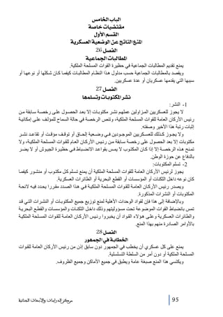 ‫]‪ ‹Ú^¤]h^fÖ‬‬
‫‪ í‘^}l^é–jÏÚ‬‬
‫]‪ Ùæù]ÜŠÏÖ‬‬
‫]¹‪ íè†ÓŠÃÖ]íéÃ•çÖ]àÂsi^ßÖ]Äß‬‬
‫]‪ 26Ø’ËÖ‬‬
‫]¹‪ íéÂ^Û¢]l^fÖ^Ş‬‬
‫يمنع تقديم المطالبات الجماعية في حظيرة القوات المسلحة الملكية.‬
‫ويقصد بالمطالبات الجماعية حسب مدلول ھ ذا النظ ام المطالب ات كيفم ا ك ان ش كلھا أو نوعھ ا أو‬
‫سببھا التي يقدمھا عسكريان أو عدة عسكريين.‬

‫]‪ 27Ø’ËÖ‬‬
‫‪ ^ãÛ×Šiæl^eçjÓ¹]†ŽÞ‬‬
‫1- النشر:‬
‫ال يجوز للعسكريين الم زاولين عملھ م نش ر مكتوب ات إال بع د الحص ول عل ى رخص ة س ابقة م ن‬
‫رئيس األركان العامة للقوات المسلحة الملكية، وتنص الرخصة في حالة السماح للمؤل ف عل ى إمكاني ة‬
‫إثبات رتبة ھذا األخير وصفته.‬
‫وال يج وز ك ذلك للعس كريين الموج ودين ف ي وض عية إلح اق أو توق ف مؤق ت أو تقاع د نش ر‬
‫مكتوبات إال بعد الحصول على رخصة س ابقة م ن رئ يس األرك ان الع ام للق وات المس لحة الملكي ة، وال‬
‫تم نح ھ ذه الرخص ة إال إذا ك ان المكت وب ال يم س بقواع د االنض باط ف ي حظي رة الجي وش أو ال يض ر‬
‫بالدفاع عن حوزة الوطن.‬
‫2- تسلم المكتوبات:‬
‫يجوز لرئيس األركان العامة للقوات المسلحة الملكية أن يمنع تس لم ك ل مكت وب أو منش ور كيفم ا‬
‫كان نوعه داخل الثكنات أو المؤسسات أو القطع البحرية أو الطائرات العسكرية.‬
‫ويصدر رئيس األرك ان العام ة للق وات المس لحة الملكي ة ف ي ھ ذا الص دد مق ررا يح دد في ه الئح ة‬
‫المكتوبات أو النشرات المذكورة.‬
‫وباإلضافة إلى ھذا فإن لقواد الوحدات األھلية لمنع توزيع جميع المكتوب ات أو النش رات الت ي ق د‬
‫تمس بانضباط القوات الموضوعة تحت مسؤوليتھم وذلك داخ ل الثكن ات والمؤسس ات والقط ع البحري ة‬
‫والطائرات العسكرية وعل ى ھ ؤالء الق واد أن يخب روا رئ يس األرك ان العام ة للق وات المس لحة الملكي ة‬
‫باألوامر الصادرة منھم بھذا المنع.‬
‫]‪ 28Ø’ËÖ‬‬
‫]¤‪ …çãÛ¢]»íe^Ş‬‬
‫يمنع على كل عسكري أن يخطب في الجمھور دون سابق إذن من رئيس األركان العامة للق وات‬
‫المسلحة الملكية أو دون أمر من السلطة التسلسلية.‬
‫ويكتسي ھذا المنع صبغة عامة ويطبق في جميع األماكن وجميع الظروف.‬

‫59‬

‫ﻣﺮﻛﺰ ﺍﻟﺪﺭﺍﺳﺎﺕ ﻭﺍﻷﺑﺤﺎﺙ ﺍﻟﺠﻨﺎﺋﻴﺔ‬

 