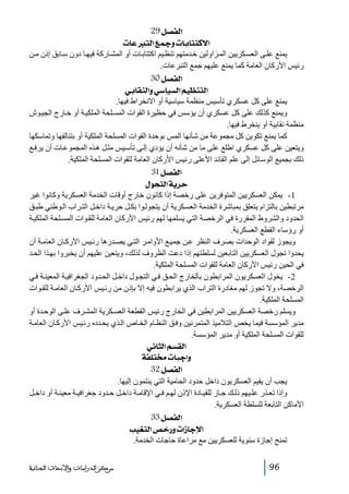 ‫]‪ 29Ø’ËÖ‬‬
‫]÷‪ l^ÂjÖ]Ä¶æl^e^jjÒ‬‬
‫يمنع عل ى العس كريين الم زاولين خ دمتھم تنظ يم اكتتاب ات أو المش اركة فيھ ا دون س ابق إذن م ن‬
‫رئيس األركان العامة كما يمنع عليھم جمع التبرعات.‬
‫]‪ 30Ø’ËÖ‬‬
‫]‪ êe^ÏßÖ]æê‰^éŠÖ]Üé¿ßjÖ‬‬
‫يمنع على كل عسكري تأسيس منظمة سياسية أو االنخراط فيھا.‬
‫ويمنع كذلك على كل عسكري أن يؤسس في حظيرة القوات المس لحة الملكي ة أو خ ارج الجي وش‬
‫منظمة نقابية أو ينخرط فيھا.‬
‫كما يمنع تكوين كل مجموعة من شأنھا المس بوحدة القوات المسلحة الملكية أو بتئالفھا وتماسكھا‬
‫ويتعين على كل عسكري اطلع على ما من شأنه أن يؤدي إل ى تأس يس مث ل ھ ذه المجموع ات أن يرف ع‬
‫ذلك بجميع الوسائل إلى علم القائد األعلى رئيس األركان العامة للقوات المسلحة الملكية.‬
‫]‪ 31Ø’ËÖ‬‬
‫‪ ÙçrjÖ]íè†u‬‬
‫1- يمكن العسكريين المتوفرين على رخصة إذا كانون خارج أوقات الخدمة العسكرية وكانوا غير‬
‫مرتبطين بالتزام يتعلق بمباشرة الخدمة العس كرية أن يتجول وا بك ل حري ة داخ ل الت راب ال وطني طب ق‬
‫الحدود والشروط المقررة في الرخصة التي يسلمھا لھم رئيس األركان العامة للق وات المس لحة الملكي ة‬
‫أو رؤساء القطع العسكرية.‬
‫ويجوز لقواد الوحدات بصرف النظر ع ن جمي ع األوام ر الت ي يص درھا رئ يس األرك ان العام ة أن‬
‫يحدوا تجول العسكريين التابعين لسلطتھم إذا دعت الظروف لذلك، ويتعين عليھم أن يخبروا بھ ذا الح د‬
‫في الحين رئيس األركان العامة للقوات المسلحة الملكية.‬
‫2- يخول العسكريون المرابطون بالخارج الح ق ف ي التج ول داخ ل الح دود الجغرافي ة المعين ة ف ي‬
‫الرخصة، وال تجوز لھم مغادرة التراب الذي يرابطون فيه إال بإذن من رئ يس األرك ان العام ة للق وات‬
‫المسلحة الملكية.‬
‫ويسلم رخصة العسكريين المرابطين في الخارج رئيس القطعة العس كرية المش رف عل ى الوح دة أو‬
‫مدير المؤسسة فيما يخص التالميذ المتمرنين وف ق النظ ام الخ اص ال ذي يح دده رئ يس األرك ان العام ة‬
‫للقوات المسلحة الملكية أو مدير المؤسسة.‬
‫]‪ êÞ^nÖ]ÜŠÏÖ‬‬
‫‪ íË×j§l^fq]æ‬‬
‫]‪ 32Ø’ËÖ‬‬
‫يجب أن يقيم العسكريون داخل حدود الحامية التي ينتمون إليھا.‬
‫وإذا تع ذر عل يھم ذل ك ج از للقي ادة اإلذن لھ م ف ي اإلقام ة داخ ل ح دود جغرافي ة معين ة أو داخ ل‬
‫األماكن التابعة للسلطة العسكرية.‬
‫]‪ 33Ø’ËÖ‬‬
‫]‪ géÇjÖ]“}…æl]‡^qý‬‬
‫تمنح إجازة سنوية للعسكريين مع مراعاة حاجات الخدمة.‬
‫69‬

‫ﻣﺮﻛﺰ ﺍﻟﺪﺭﺍﺳﺎﺕ ﻭﺍﻷﺑﺤﺎﺙ ﺍﻟﺠﻨﺎﺋﻴﺔ‬

 
