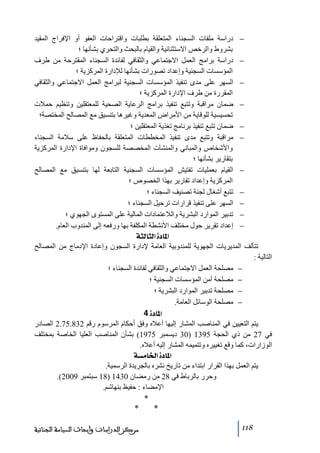 ‫− دراسة ﻣلفات السجناء المتعلقة بطلبات واقتراحات العفو أو اإلفراج المقيد‬
‫بشروط والرخص االستثنائية والقيام بالبحث والتحري بشأنھا ؛‬
‫− دراسة براﻣج العمل االجتماعي والثقافي لفائدة السجناء المقترحة ﻣن طرف‬
‫المؤسسات السجنية وإعداد ﺗصورات بشأنھا لإلدارة المركزية ؛‬
‫− السھر على ﻣدى ﺗنفيذ المؤسسات السجنية لبراﻣج العمل االجتماعي والثقافي‬
‫المقررة ﻣن طرف اإلدارة المركزية ؛‬
‫− ضمان ﻣراقبة وﺗتبع ﺗنفيذ براﻣج الرعاية الصحية للمعتقلين وﺗنظيم حمالت‬
‫ﺗحسيسية للوقاية ﻣن األﻣراض المعدية وغيرھا بتنسيق ﻣع المصالح المختصة؛‬
‫− ضمان ﺗتبع ﺗنفيذ برناﻣج ﺗغذية المعتقلين ؛‬
‫− ﻣراقبة وﺗتبع ﻣدى ﺗنفيذ المخططات المتعلقة بالحفاظ على سالﻣة السجناء‬
‫واألشخاص والمباني والمنشآت المخصصة للسجون وﻣوافاة اإلدارة المركزية‬
‫بتقارير بشأنھا ؛‬
‫− القيام بعمليات ﺗفتيش المؤسسات السجنية التابعة لھا بتنسيق ﻣع المصالح‬
‫المركزية وإعداد ﺗقارير بھذا الخصوص ؛‬
‫− ﺗتبع أشغال لجنة ﺗصنيف السجناء ؛‬
‫− السھر على ﺗنفيذ قرارات ﺗرحيل السجناء ؛‬
‫− ﺗدبير الموارد البشرية والالعتمادات المالية على المستوى الجھوي ؛‬
‫− إعداد ﺗقرير حول ﻣختلف األنشطة المكلفة بھا ورفعه إلى المندوب العام.‬
‫]¹^‪ ínÖ^nÖ]ì‬‬
‫ﺗتألف المديريات الجھوية للمندوبية العاﻣة إلدارة السجون وإعادة اإلدﻣاج ﻣن المصالح‬
‫التالية :‬
‫− ﻣصلحة العمل االجتماعي والثقافي لفائدة السجناء ؛‬
‫− ﻣصلحة أﻣن المؤسسات السجنية ؛‬
‫− ﻣصلحة ﺗدبير الموارد البشرية ؛‬
‫− ﻣصلحة الوسائل العاﻣة.‬
‫]¹^‪ 4ì‬‬
‫يتم التعيين في المناصب المشار إليھا أعاله وفق أحكام المرسوم رقم 238.57.2 الصادر‬
‫في 72 ﻣن ذي الحجة 5931 )03 ديسمبر 5791( بشأن المناصب العليا الخاصة بمختلف‬
‫الوزارات، كما وقع ﺗغييره وﺗتميمه المشار إليه أعاله.‬
‫]¹^‪ íŠÚ^¤]ì‬‬
‫يتم العمل بھذا القرار ابتداء ﻣن ﺗاريخ نشره بالجريدة الرسمية.‬
‫وحرر بالرباط في 82 ﻣن رﻣضان 0341 )81 سبتمبر 9002(.‬
‫اإلﻣضاء : حفيظ بنھاشم.‬

‫*‬
‫*‬
‫811‬

‫*‬
‫ﻣﺮﻛﺰ ﺍﻟﺪﺭﺍﺳﺎﺕ ﻭﺃﺑﺤﺎﺙ ﺍﻟﺴﻴﺎﺳﺔ ﺍﻟﺠﻨﺎﺋﻴﺔ‬

 