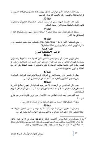 ‫يجب احترام الراحة األسبوعية وأيام العطل، ويجب كذلك ﺗخصيص األوقات الضرورية‬
‫للراحة، واألكل والفسحة، وكذا لألنشطة التربوية والترفيھية.‬
‫]¹^‪ 43ì‬‬
‫ﺗطبق على األنشطة المھنية داخل المؤسسات السجنية، المقتضيات التشريعية والتنظيمية‬
‫لقانون الشغل، المتعلقة بحماية أﻣن وصحة العاﻣلين.‬
‫]¹^‪ 44ì‬‬
‫يستفيد المعتقل عند ﺗعرضه لحادثة شغل، أو إصابته بمرض ﻣھني، ﻣن ﻣقتضيات القانون‬
‫المطبقة في ھذا الشأن.‬
‫]¹^‪ 45ì‬‬
‫يمنح للمعتقلين الذين يزاولون نشاطا ﻣنتجا، ﻣقابل ﻣنصف، يحدد ﻣبلغه بمقتضى قرار‬
‫ﻣشترك للوزير المكلف بالعدل والوزير المكلف بالمالية5.‬
‫]‪ Äe]†Ö]Å†ËÖ‬‬
‫]‪ tæ†~×Öíéñ^ßnj‰÷]“}†Ö‬‬
‫]¹^‪ 46ì‬‬
‫يمكن لوزير العدل، أن يمنح لبعض المدانين الذين قضوا نصف العقوبة والمتميزين‬
‫بحسن سلوكھم، إﻣا ﺗلقائيا، أو بناء على اقتراح ﻣن ﻣدير إدارة السجون، رخصا للخروج لمدة ال‬
‫ﺗتعدى عشرة أيام، خاصة بمناسبة األعياد الوطنية والدينية، أو بقصد الحفاظ على الروابط‬
‫العائلية أو لتھيئ إدﻣاجھم االجتماعي.‬
‫]¹^‪ 47ì‬‬
‫يمكن أن يتضمن قرار رخصة الخروج المؤقت، شروطا وإجراءات للحراسة والمساعدة.‬
‫يعفى األعوان المكلفون بالخفر، عند االقتضاء، ﻣن ارﺗداء الزي الرسمي.‬
‫]¹^‪ 48ì‬‬
‫يجب على المستفيدين ﻣن الرخصة، قبل خروجھم لقضائھا، أن يتعھدوا بتطبيق الشروط‬
‫المحددة في قرار ﻣنح الرخصة، وخاصة فيما يتعلق بالرجوع للمؤسسة عن طواعية في التاريخ‬
‫المحدد لذلك.‬
‫ﺗسلم للمرخص لھم، شھادة ﺗمكنھم عند االقتضاء، ﻣن ﺗبرير قانونية وجودھم خارج‬
‫المؤسسة.‬
‫يمكن أن ﺗتحمل اإلدارة ﻣصاريف ﺗنقل المستفيد ﻣن الرخصة، إذا كان ﻣعوزا.‬
‫]¹^‪ 49ì‬‬
‫يتعرض المعتقلون الذين لم يلتحقوا بالمؤسسة بعد نھاية رخصھم، لتدابير ﺗأديبية، عند‬
‫إعادة اعتقالھم، عالوة على العقوبات الزجرية التي يتعرضون لھا ﻣن أجل جنحة الھروب.‬
‫5‬

‫ قرار ﻣشترك لوزير العدل ووزير االقتصاد والمالية رقم 00.932 صادر في 72 ﻣن شوال 0241‬‫)3 فبراير 0002( يحدد بمقتضاه ﻣبلغ المقابل الذي يمنح للمعتقلين الذين يمارسون نشاطا بالمؤسسات‬
‫السجنية، ج ر عدد 6874 بتاريخ 8 ﻣحرم 1241 )31 أبريل 0002( ص 006.‬

‫61‬

‫ﻣﺮﻛﺰ ﺍﻟﺪﺭﺍﺳﺎﺕ ﻭﺃﺑﺤﺎﺙ ﺍﻟﺴﻴﺎﺳﺔ ﺍﻟﺠﻨﺎﺋﻴﺔ‬

 