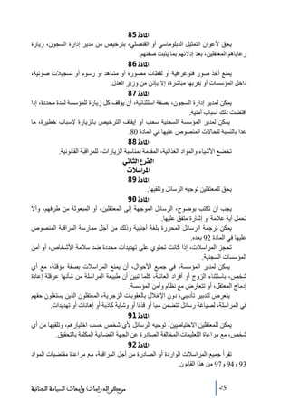 ‫]¹^‪ 85ì‬‬
‫يحق ألعوان التمثيل الدبلوﻣاسي أو القنصلي، بترخيص ﻣن ﻣدير إدارة السجون، زيارة‬
‫رعاياھم المعتقلين، بعد إدالئھم بما يثبت صفتھم.‬
‫]¹^‪ 86ì‬‬
‫يمنع أخذ صور فتوغرافية أو لقطات ﻣصورة أو ﻣشاھد أو رسوم أو ﺗسجيالت صوﺗية،‬
‫داخل المؤسسات أو بقربھا ﻣباشرة، إال بإذن ﻣن وزير العدل.‬
‫]¹^‪ 87ì‬‬
‫يمكن لمدير إدارة السجون، بصفة استثنائية، أن يوقف كل زيارة للمؤسسة لمدة ﻣحددة، إذا‬
‫اقتضت ذلك أسباب أﻣنية.‬
‫يمكن لمدير المؤسسة السجنية سحب أو إيقاف الترخيص بالزيارة ألسباب خطيرة، ﻣا‬
‫عدا بالنسبة للحاالت المنصوص عليھا في المادة 08.‬
‫]¹^‪ 88ì‬‬
‫ﺗخضع األشياء والمواد الغذائية، المقدﻣة بمناسبة الزيارات، للمراقبة القانونية.‬
‫]‪ êÞ^nÖ]Å†ËÖ‬‬
‫]¹†]‰‪ lø‬‬
‫]¹^‪ 89ì‬‬
‫يحق للمعتقلين ﺗوجيه الرسائل وﺗلقيھا.‬
‫]¹^‪ 90ì‬‬
‫يجب أن ﺗكتب بوضوح، الرسائل الموجھة إلى المعتقلين، أو المبعوثة ﻣن طرفھم، وأال‬
‫ﺗحمل أية عالﻣة أو إشارة ﻣتفق عليھا.‬
‫يمكن ﺗرجمة الرسائل المحررة بلغة أجنبية وذلك ﻣن أجل ﻣمارسة المراقبة المنصوص‬
‫عليھا في المادة 29 بعده.‬
‫ﺗحجز المراسالت، إذا كانت ﺗحتوي على ﺗھديدات ﻣحددة ضد سالﻣة األشخاص، أو أﻣن‬
‫المؤسسات السجنية.‬
‫يمكن لمدير المؤسسة، في جميع األحوال، أن يمنع المراسالت بصفة ﻣؤقتة، ﻣع أي‬
‫شخص، باستثناء الزوج أو أفراد العائلة، كلما ﺗبين أن طبيعة المراسلة ﻣن شأنھا عرقلة إعادة‬
‫إدﻣاج المعتقل، أو ﺗتعارض ﻣع نظام وأﻣن المؤسسة.‬
‫يتعرض لتدبير ﺗأديبي، دون اإلخالل بالعقوبات الزجرية، المعتقلون الذين يستغلون حقھم‬
‫في المراسلة، لصياغة رسائل ﺗتضمن سبا أو قذفا أو وشاية كاذبة أو إھانات أو ﺗھديدات.‬
‫]¹^‪ 91ì‬‬
‫يمكن للمعتقلين االحتياطيين، ﺗوجيه الرسائل ألي شخص حسب اختيارھم، وﺗلقيھا ﻣن أي‬
‫شخص، ﻣع ﻣراعاة التعليمات المخالفة الصادرة عن الجھة القضائية المكلفة بالتحقيق.‬
‫]¹^‪ 92ì‬‬
‫ﺗقرأ جميع المراسالت الواردة أو الصادرة ﻣن أجل المراقبة، ﻣع ﻣراعاة ﻣقتضيات المواد‬
‫39 و49 و79 ﻣن ھذا القانون.‬
‫52‬

‫ﻣﺮﻛﺰ ﺍﻟﺪﺭﺍﺳﺎﺕ ﻭﺃﺑﺤﺎﺙ ﺍﻟﺴﻴﺎﺳﺔ ﺍﻟﺠﻨﺎﺋﻴﺔ‬

 