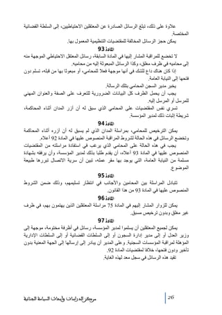‫عالوة على ذلك، ﺗبلغ الرسائل الصادرة عن المعتقلين االحتياطيين، إلى السلطة القضائية‬
‫المختصة.‬
‫يمكن حجز الرسائل المخالفة للمقتضيات التنظيمية المعمول بھا.‬
‫]¹^‪ 93ì‬‬
‫ال ﺗخضع للمراقبة المشار إليھا في المادة السابقة، رسائل المعتقل االحتياطي الموجھة ﻣنه‬
‫إلى ﻣحاﻣيه في ظرف ﻣغلق، وكذا الرسائل المبعوثة إليه ﻣن ﻣحاﻣيه.‬
‫إذا كان ھناك داع للشك في أنھا ﻣوجھة فعال للمحاﻣي، أو ﻣبعوثا بھا ﻣن قبله، ﺗسلم دون‬
‫فتحھا إلى النيابة العاﻣة.‬
‫يخبر ﻣدير السجن المحاﻣي بتلك الرسالة.‬
‫يجب أن يحمل الظرف كل البيانات الضرورية للتعرف على الصفة والعنوان المھني‬
‫للمرسل أو المرسل إليه.‬
‫ﺗسري نفس المقتضيات على المحاﻣي الذي سبق له أن آزر المدان أثناء المحاكمة،‬
‫شريطة إثبات ذلك لمدير المؤسسة.‬
‫]¹^‪ 94ì‬‬
‫يمكن الترخيص للمحاﻣي، بمراسلة المدان الذي لم يسبق له أن آزره أثناء المحاكمة‬
‫وﺗخضع الرسائل في ھذه الحالة لشروط المراقبة المنصوص عليھا في المادة 29 أعاله.‬
‫يجب في ھذه الحالة على المحاﻣي الذي يرغب في استفادة ﻣراسلته ﻣن المقتضيات‬
‫المنصوص عليھا في المادة 39 أعاله، أن يقدم طلبا بذلك لمدير المؤسسة، وأن يرفقه بشھادة‬
‫ﻣسلمة ﻣن النيابة العاﻣة، التي يوجد بھا ﻣقر عمله، ﺗبين أن سرية االﺗصال ﺗبررھا طبيعة‬
‫الموضوع.‬
‫]¹^‪ 95ì‬‬
‫ﺗتبادل المراسلة بين المحاﻣين واألجانب في انتظار ﺗسليمھم، وذلك ضمن الشروط‬
‫المنصوص عليھا في المادة 39 ﻣن ھذا القانون.‬
‫]¹^‪ 96ì‬‬
‫يمكن للزوار المشار إليھم في المادة 57 ﻣراسلة المعتقلين الذين يھتمون بھم، في ظرف‬
‫غير ﻣغلق وبدون ﺗرخيص ﻣسبق.‬
‫]¹^‪ 97ì‬‬
‫يمكن لجميع المعتقلين أن يسلموا لمدير المؤسسة، رسائل في أظرفة ﻣختوﻣة، ﻣوجھة إلى‬
‫وزير العدل أو إلى ﻣدير إدارة السجون أو إلى السلطات القضائية أو إلى السلطات اإلدارية‬
‫المؤھلة لمراقبة المؤسسات السجنية. وعلى المدير أن يبادر إلى إرسالھا إلى الجھة المعنية بدون‬
‫ﺗأخير ودون فتحھا، خالفا لمقتضيات المادة 29.‬
‫ﺗقيد ھذه الرسائل في سجل ﻣعد لھذه الغاية.‬

‫62‬

‫ﻣﺮﻛﺰ ﺍﻟﺪﺭﺍﺳﺎﺕ ﻭﺃﺑﺤﺎﺙ ﺍﻟﺴﻴﺎﺳﺔ ﺍﻟﺠﻨﺎﺋﻴﺔ‬

 