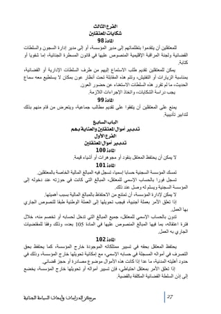 ‫]‪ oÖ^nÖ]Å†ËÖ‬‬
‫‪ °×ÏjÃ¹]l^è^Ó‬‬
‫]¹^‪ 98ì‬‬
‫للمعتقلين أن يتقدﻣوا بتظلماﺗھم إلى ﻣدير المؤسسة، أو إلى ﻣدير إدارة السجون والسلطات‬
‫القضائية ولجنة المراقبة اإلقليمية المنصوص عليھا في قانون المسطرة الجنائية، إﻣا شفويا أو‬
‫كتابة.‬
‫يمكن للمعتقلين ﺗقديم طلب االستماع إليھم ﻣن طرف السلطات اإلدارية أو القضائية،‬
‫بمناسبة الزيارات أو التفتيش، وﺗتم ھذه المقابلة ﺗحت أنظار عون بمكان ال يستطيع ﻣعه سماع‬
‫الحديث، ﻣا لم ﺗقرر ھذه السلطات االستغناء عن حضور العون.‬
‫يجب دراسة الشكايات، واﺗخاذ اإلجراءات الالزﻣة.‬
‫]¹^‪ 99ì‬‬
‫يمنع على المعتقلين أن يتفقوا على ﺗقديم ﻣطالب جماعية، ويتعرض ﻣن قام ﻣنھم بذلك‬
‫لتدابير ﺗأديبية.‬
‫]‪ Äe^ŠÖ]h^fÖ‬‬
‫‪ Üãeíè^ßÃÖ]æ°×ÏjÃ¹]Ù]çÚ_e‚i‬‬
‫]‪ Ùæù]Å†ËÖ‬‬
‫‪ °×ÏjÃ¹]Ù]çÚ_e‚i‬‬
‫]¹^‪ 100ì‬‬
‫ال يمكن أن يحتفظ المعتقل بنقود أو ﻣجوھرات أو أشياء قيمة.‬
‫]¹^‪ 101ì‬‬
‫ﺗمسك المؤسسة السجنية حسابا إسميا، ﺗسجل فيه المبالغ المالية الخاصة بالمعتقلين.‬
‫ﺗسجل فورا بالحساب اإلسمي للمعتقل، المبالغ التي كانت في حوزﺗه عند دخوله إلى‬
‫المؤسسة السجنية ويسلم له وصل عند ذلك.‬
‫ال يمكن إلدارة المؤسسة، أن ﺗمتنع ﻣن االحتفاظ بالمبالغ المالية بسبب أھميتھا.‬
‫إذا ﺗعلق األﻣر بعملة أجنبية، فيجب ﺗحويلھا إلى العملة الوطنية طبقا للنصوص الجاري‬
‫بھا العمل.‬
‫ﺗدون بالحساب اإلسمي للمعتقل، جميع المبالغ التي ﺗدخل لحسابه أو ﺗخصم ﻣنه، خالل‬
‫فترة اعتقاله، بما فيھا المبالغ المنصوص عليھا في المادة 501 بعده، وذلك وفقا للمقتضيات‬
‫الجاري به العمل.‬
‫]¹^‪ 102ì‬‬
‫يحتفظ المعتقل بحقه في ﺗسيير ﻣمتلكاﺗه الموجودة خارج المؤسسة، كما يحتفظ بحق‬
‫التصرف في أﻣواله المسجلة في حسابه اإلسمي، ﻣع إﻣكانية ﺗحويلھا خارج المؤسسة، وذلك في‬
‫حدود أھليته المدنية، ﻣا عدا إذا كانت ھذه األﻣوال ﻣوضوع ﻣصادرة أو حجز قضائي.‬
‫إذا ﺗعلق األﻣر بمعتقل احتياطي، فإن ﺗسيير أﻣواله أو ﺗحويلھا خارج المؤسسة، يخضع‬
‫إلى إذن السلطة القضائية المكلفة بالقضية.‬

‫72‬

‫ﻣﺮﻛﺰ ﺍﻟﺪﺭﺍﺳﺎﺕ ﻭﺃﺑﺤﺎﺙ ﺍﻟﺴﻴﺎﺳﺔ ﺍﻟﺠﻨﺎﺋﻴﺔ‬

 