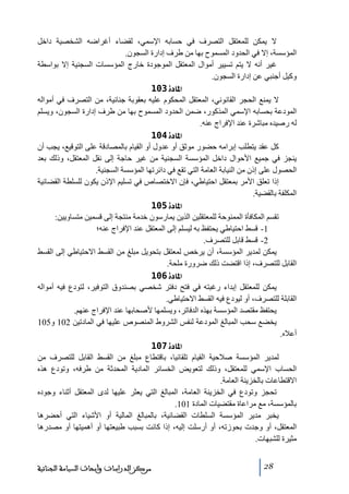 ‫ال يمكن للمعتقل التصرف في حسابه اإلسمي، لقضاء أغراضه الشخصية داخل‬
‫المؤسسة، إال في الحدود المسموح بھا ﻣن طرف إدارة السجون.‬
‫غير أنه ال يتم ﺗسيير أﻣوال المعتقل الموجودة خارج المؤسسات السجنية إال بواسطة‬
‫وكيل أجنبي عن إدارة السجون.‬
‫]¹^‪ 103ì‬‬
‫ال يمنع الحجر القانوني، المعتقل المحكوم عليه بعقوبة جنائية، ﻣن التصرف في أﻣواله‬
‫المودعة بحسابه اإلسمي المذكور، ضمن الحدود المسموح بھا ﻣن طرف إدارة السجون، ويسلم‬
‫له رصيده ﻣباشرة عند اإلفراج عنه.‬
‫]¹^‪ 104ì‬‬
‫كل عقد يتطلب إبراﻣه حضور ﻣوثق أو عدول أو القيام بالمصادقة على التوقيع، يجب أن‬
‫ينجز في جميع األحوال داخل المؤسسة السجنية ﻣن غير حاجة إلى نقل المعتقل، وذلك بعد‬
‫الحصول على إذن ﻣن النيابة العاﻣة التي ﺗقع في دائرﺗھا المؤسسة السجنية.‬
‫إذا ﺗعلق األﻣر بمعتقل احتياطي، فإن االختصاص في ﺗسليم اإلذن يكون للسلطة القضائية‬
‫المكلفة بالقضية.‬
‫]¹^‪ 105ì‬‬
‫ﺗقسم المكافأة الممنوحة للمعتقلين الذين يمارسون خدﻣة ﻣنتجة إلى قسمين ﻣتساويين:‬
‫1- قسط احتياطي يحتفظ به ليسلم إلى المعتقل عند اإلفراج عنه؛‬
‫2- قسط قابل للتصرف.‬
‫يمكن لمدير المؤسسة، أن يرخص لمعتقل بتحويل ﻣبلغ ﻣن القسط االحتياطي إلى القسط‬
‫القابل للتصرف، إذا اقتضت ذلك ضرورة ﻣلحة.‬
‫]¹^‪ 106ì‬‬
‫يمكن للمعتقل إبداء رغبته في فتح دفتر شخصي بصندوق التوفير، لتودع فيه أﻣواله‬
‫القابلة للتصرف، أو ليودع فيه القسط االحتياطي.‬
‫يحتفظ ﻣقتصد المؤسسة بھذه الدفاﺗر، ويسلمھا ألصحابھا عند اإلفراج عنھم.‬
‫يخضع سحب المبالغ المودعة لنفس الشروط المنصوص عليھا في المادﺗين 201 و501‬
‫أعاله.‬
‫]¹^‪ 107ì‬‬
‫لمدير المؤسسة صالحية القيام ﺗلقائيا، باقتطاع ﻣبلغ ﻣن القسط القابل للتصرف ﻣن‬
‫الحساب اإلسمي للمعتقل، وذلك لتعويض الخسائر المادية المحدثة ﻣن طرفه، وﺗودع ھذه‬
‫االقتطاعات بالخزينة العاﻣة.‬
‫ﺗحجز وﺗودع في الخزينة العاﻣة، المبالغ التي يعثر عليھا لدى المعتقل أثناء وجوده‬
‫بالمؤسسة، ﻣع ﻣراعاة ﻣقتضيات المادة 101.‬
‫يخبر ﻣدير المؤسسة السلطات القضائية، بالمبالغ المالية أو األشياء التي أحضرھا‬
‫المعتقل، أو وجدت بحوزﺗه، أو أرسلت إليه، إذا كانت بسبب طبيعتھا أو أھميتھا أو ﻣصدرھا‬
‫ﻣثيرة للشبھات.‬
‫82‬

‫ﻣﺮﻛﺰ ﺍﻟﺪﺭﺍﺳﺎﺕ ﻭﺃﺑﺤﺎﺙ ﺍﻟﺴﻴﺎﺳﺔ ﺍﻟﺠﻨﺎﺋﻴﺔ‬

 