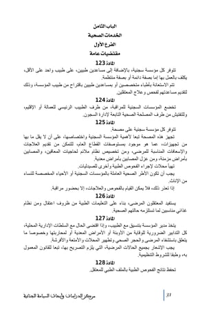 ‫]‪ àÚ^nÖ]h^fÖ‬‬
‫]¤‚‪ íév’Ö]l^Ú‬‬
‫]‪ Ùæù]Å†ËÖ‬‬
‫‪ íÚ^Âl^é–jÏÚ‬‬
‫]¹^‪ 123ì‬‬
‫ﺗتوفر كل ﻣؤسسة سجنية، باإلضافة إلى ﻣساعدين طبيين، على طبيب واحد على األقل،‬
‫يكلف بالعمل بھا إﻣا بصفة دائمة أو بصفة ﻣنتظمة.‬
‫ﺗتم االستعانة بأطباء ﻣتخصصين أو بمساعدين طبيين باقتراح ﻣن طبيب المؤسسة، وذلك‬
‫لتقديم ﻣساعدﺗھم لفحص وعالج المعتقلين.‬
‫]¹^‪ 124ì‬‬
‫ﺗخضع المؤسسات السجنية للمراقبة، ﻣن طرف الطبيب الرئيسي للعمالة أو اإلقليم،‬
‫وللتفتيش ﻣن طرف المصلحة الصحية التابعة إلدارة السجون.‬
‫]¹^‪ 125ì‬‬
‫ﺗتوفر كل ﻣؤسسة سجنية على ﻣصحة.‬
‫ﺗجھز ھذه المصحة ﺗبعا ألھمية المؤسسة السجنية واختصاصھا، على أن ال يقل ﻣا بھا‬
‫ﻣن ﺗجھيزات، عما ھو ﻣوجود بمستوصفات القطاع العام، للتمكن ﻣن ﺗقديم العالجات‬
‫واإلسعافات المناسبة للمرضى، وﻣن ﺗخصيص نظام ﻣالئم لحاجيات المعاقين، والمصابين‬
‫بأﻣراض ﻣزﻣنة، وﻣن عزل المصابين بأﻣراض ﻣعدية.‬
‫ﺗھيأ ﻣحالت إلجراء الفحوص الطبية وأخرى للصيدليات.‬
‫يجب أن ﺗكون األطر الصحية العاﻣلة بالمؤسسات السجنية أو األحياء المخصصة للنساء‬
‫ﻣن اإلناث.‬
‫إذا ﺗعذر ذلك، فال يمكن القيام بالفحوص والعالجات، إال بحضور ﻣراقبة.‬
‫]¹^‪ 126ì‬‬
‫يستفيد المعتقلون المرضى، بناء على التعليمات الطبية ﻣن ظروف اعتقال وﻣن نظام‬
‫غذائي ﻣناسبين لما ﺗستلزﻣه حالتھم الصحية.‬
‫]¹^‪ 127ì‬‬
‫يتخذ ﻣدير المؤسسة بتنسيق ﻣع الطبيب، وإذا اقتضى الحال ﻣع السلطات اإلدارية المحلية،‬
‫كل التدابير الضرورية للوقاية ﻣن األوبئة أو األﻣراض المعدية أو لمحاربتھا وخصوصا ﻣا‬
‫يتعلق باستشفاء المرضى والحجر الصحي وﺗطھير المحالت واألﻣتعة واألفرشة.‬
‫يجب اإلشعار بجميع الحاالت المرضية، التي يلزم التصريح بھا، ﺗبعا للقانون المعمول‬
‫به، وطبقا للشروط التنظيمية.‬
‫]¹^‪ 128ì‬‬
‫ﺗحفظ نتائج الفحوص الطبية بالملف الطبي للمعتقل.‬

‫13‬

‫ﻣﺮﻛﺰ ﺍﻟﺪﺭﺍﺳﺎﺕ ﻭﺃﺑﺤﺎﺙ ﺍﻟﺴﻴﺎﺳﺔ ﺍﻟﺠﻨﺎﺋﻴﺔ‬

 