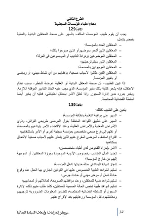 ‫]‪ êÞ^nÖ]Å†ËÖ‬‬
‫‪ íéßrŠÖ]l^Š‰ö¹]ð^f_Ý^ãÚ‬‬
‫]¹^‪ 129ì‬‬
‫يجب أن يقوم طبيب المؤسسة، المكلف بالسھر على صحة المعتقلين البدنية والعقلية‬
‫بفحص يشمل:‬
‫− المعتقلين الجدد بالمؤسسة؛‬
‫− المعتقلين الذين أشعر بمرضھم أو الذين صرحوا بذلك؛‬
‫− المعتقلين الموضوعين بزنزانة التأديب أو الموضوعين في العزلة؛‬
‫− المعتقلين الذين سيتم ﺗرحيلھم؛‬
‫− المعتقلين الموجودين بالمصحة؛‬
‫− المعتقلين الذين طالبوا ألسباب صحية، بإعفائھم ﻣن أي نشاط ﻣھني، أو رياضي‬
‫أو بتغيير المؤسسة.‬
‫إذا ﺗبين للطبيب، أن صحة المعتقل البدنية أو العقلية عرضة للخطر، بسبب نظام‬
‫االعتقال، فإنه يشعر كتابة بذلك ﻣدير المؤسسة، الذي يجب عليه اﺗخاذ التدابير المؤقتة الالزﻣة.‬
‫ويخبر بدوره ﻣدير إدارة السجون. وإذا ﺗعلق األﻣر بمعتقل احتياطي، فعليه أن يخبر أيضا‬
‫السلطة القضائية المختصة.‬
‫]¹^‪ 130ì‬‬
‫يتعين على الطبيب كذلك:‬
‫− السھر على ﻣراقبة التغذية ونظافة المؤسسة؛‬
‫− السھر على ﺗطبيق القواعد المتعلقة بعزل المرضى طريحي الفراش، وذوي‬
‫األﻣراض المعدية واألﻣراض العقلية، وعند االقتضاء األﻣر بإيداعھم بالمصحة،‬
‫أو نقلھم إلى فرع صحي ﻣتخصص بمؤسسة سجنية أخرى أو األﻣر باستشفائھم؛‬
‫− اقتراح استشفاء المرضى المفرج عنھم الذين يتعذر عليھم ألسباب صحية االلتحاق‬
‫بسكناھم؛‬
‫− األﻣر بإجراء الفحوص لدى أطباء ﻣتخصصين؛‬
‫− ﺗحديد المآل المناسب بخصوص األدوية الموجودة بحوزة المعتقلين أو الموجھة‬
‫إليھم ﻣن خارج المؤسسة؛‬
‫− إنجاز شھادة الوفاة في حالة حدوثھا داخل المؤسسة؛‬
‫− ﺗسليم الشواھد الطبية المنصوص عليھا في القوانين الجاري بھا العمل عند وقوع‬
‫حادثة شغل أو ﻣرض ﻣھني أو حادث جرﻣي؛‬
‫− ﺗسليم شواھد طبية للمعتقلين، وعند ﻣوافقتھم الصريحة، لعائالﺗھم أو لمحاﻣيھم؛‬
‫− ﺗسليم شواھد طبية ﺗخص الحالة الصحية للمعتقلين، كلما طلب ﻣنھم ذلك، إلدارة‬
‫السجون أو للسلطة القضائية المختصة، ﺗتضمن المعلوﻣات الضرورية لتوجيھھم‬
‫وﻣعاﻣلتھم داخل المؤسسة ورعايتھم بعد اإلفراج عنھم.‬

‫23‬

‫ﻣﺮﻛﺰ ﺍﻟﺪﺭﺍﺳﺎﺕ ﻭﺃﺑﺤﺎﺙ ﺍﻟﺴﻴﺎﺳﺔ ﺍﻟﺠﻨﺎﺋﻴﺔ‬

 