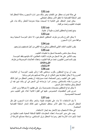 ‫]¹^‪ 131ì‬‬
‫في حالة إضراب ﻣعتقل عن الطعام، يخبر بذلك ﻣدير إدارة السجون وعائلة المعتقل كما‬
‫ﺗخبر السلطة القضائية، إذا ﺗعلق األﻣر بمعتقل احتياطي.‬
‫يمكن إجبار المعتقل على التغذية إذا أصبحت حياﺗه ﻣعرضة للخطر وذلك بناء على‬
‫ﺗعليمات الطبيب وﺗحت ﻣراقبته.‬
‫]¹^‪ 132ì‬‬
‫يمنع إخضاع المعتقلين لتجارب طبية أو علمية.‬
‫]¹^‪ 133ì‬‬
‫ال يمكن التبرع بالدم ﻣن طرف المعتقلين المتطوعين، إال داخل المؤسسة السجنية وبعد‬
‫ﻣوافقة ﻣدير إدارة السجون.‬
‫]¹^‪ 134ì‬‬
‫يكون الطبيب الملف الطبي للمعتقلين ويدلي برأيه التقني ﻣن أجل ﺗصنيفھم وﺗوزيعھم.‬
‫]¹^‪ 135ì‬‬
‫يمسك سجل خاص بالمصحة ﺗسجل به ﺗعليمات الطبيب.‬
‫يجب التأشير على ھذا السجل ﻣن طرف األطباء المفتشين، أثناء قياﻣھم بتفقد المؤسسة.‬
‫يقوم المساعدون الطبيون، ﺗحت ﻣراقبة الطبيب، بإعطاء العالجات الموصوفة ﻣن طرفه.‬
‫]‪ oÖ^nÖ]Å†ËÖ‬‬
‫]÷‰‪ ð^ËŽj‬‬
‫]¹^‪ 136ì‬‬
‫يجب أن يودع المعتقلون بأقرب ﻣستشفى كلما ارﺗأى طبيب المؤسسة أن العالجات‬
‫الضرورية ال يمكن إعطاؤھا بعين المكان، أو في حالة إصابتھم بأﻣراض وبائية.‬
‫يتعين على الطبيب رئيس المصلحة، ﺗحت ﻣسؤوليته، أن يفحص المعتقل ﻣن أجل التأكد‬
‫ﻣن ضرورة بقائه بالمستشفى. ويصدر أﻣرا بإرجاعه إلى السجن في أي وقت ﺗبين فيه أن‬
‫المعتقل يمكن ﻣعالجته داخل السجن.‬
‫ال يمكن إيداع المعتقلين بمصحات خصوصية، ولو على نفقتھم، إال بموافقة وزير العدل.‬
‫ﺗسري نفس المقتضيات المنصوص عليھا في الفقرة الثانية أعاله على الطبيب ﻣدير‬
‫المصحة الخصوصية.‬
‫]¹^‪ 137ì‬‬
‫ال يتم االستشفاء، إال بناء على ﺗعليمات طبية، وﺗشعر بذلك إدارة السجون، قبل نقل‬
‫المعتقل المريض. وإذا ﺗعلق األﻣر بمعتقل احتياطي، ﺗعين كذلك إشعار السلطة القضائية‬
‫المختصة.‬
‫في حالة االستعجال، يتم اإلشعار بعد إنجاز االستشفاء.‬
‫يجب على ﻣدير المؤسسة، إعطاء المعلوﻣات الكافية للسلطة المعنية، قصد ﺗمكينھا ﻣن‬
‫اﺗخاذ اإلجراءات الالزﻣة لخفر وحراسة المعتقل نزيل المستشفى، بواسطة ﻣصالح الشرطة أو‬

‫33‬

‫ﻣﺮﻛﺰ ﺍﻟﺪﺭﺍﺳﺎﺕ ﻭﺃﺑﺤﺎﺙ ﺍﻟﺴﻴﺎﺳﺔ ﺍﻟﺠﻨﺎﺋﻴﺔ‬

 