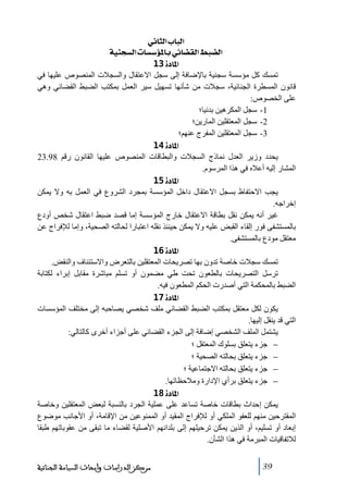 ‫]‪ êÞ^nÖ]h^fÖ‬‬
‫]‪ íéßrŠÖ]l^Š‰ö¹^eêñ^–ÏÖ]¼f–Ö‬‬
‫]¹^‪ 13ì‬‬
‫ﺗمسك كل ﻣؤسسة سجنية باإلضافة إلى سجل االعتقال والسجالت المنصوص عليھا في‬
‫قانون المسطرة الجنائية، سجالت ﻣن شأنھا ﺗسھيل سير العمل بمكتب الضبط القضائي وھي‬
‫على الخصوص:‬
‫1- سجل المكرھين بدنيا؛‬
‫2- سجل المعتقلين المارين؛‬
‫3- سجل المعتقلين المفرج عنھم؛‬
‫]¹^‪ 14ì‬‬
‫يحدد وزير العدل نماذج السجالت والبطاقات المنصوص عليھا القانون رقم 89.32‬
‫المشار إليه أعاله في ھذا المرسوم.‬
‫]¹^‪ 15ì‬‬
‫يجب االحتفاظ بسجل االعتقال داخل المؤسسة بمجرد الشروع في العمل به وال يمكن‬
‫إخراجه.‬
‫غير أنه يمكن نقل بطاقة االعتقال خارج المؤسسة إﻣا قصد ضبط اعتقال شخص أودع‬
‫بالمستشفى فور إلقاء القبض عليه وال يمكن حينئذ نقله اعتبارا لحالته الصحية، وإﻣا لإلفراج عن‬
‫ﻣعتقل ﻣودع بالمستشفى.‬
‫]¹^‪ 16ì‬‬
‫ﺗمسك سجالت خاصة ﺗدون بھا ﺗصريحات المعتقلين بالتعرض واالستئناف والنقض.‬
‫ﺗرسل التصريحات بالطعون ﺗحت طي ﻣضمون أو ﺗسلم ﻣباشرة ﻣقابل إبراء لكتابة‬
‫الضبط بالمحكمة التي أصدرت الحكم المطعون فيه.‬
‫]¹^‪ 17ì‬‬
‫يكون لكل ﻣعتقل بمكتب الضبط القضائي ﻣلف شخصي يصاحبه إلى ﻣختلف المؤسسات‬
‫التي قد ينقل إليھا.‬
‫يشتمل الملف الشخصي إضافة إلى الجزء القضائي على أجزاء أخرى كالتالي:‬
‫− جزء يتعلق بسلوك المعتقل ؛‬
‫− جزء يتعلق بحالته الصحية ؛‬
‫− جزء يتعلق بحالته االجتماعية ؛‬
‫− جزء يتعلق برأي اإلدارة وﻣالحظاﺗھا.‬
‫]¹^‪ 18ì‬‬
‫يمكن إحداث بطاقات خاصة ﺗساعد على عملية الجرد بالنسبة لبعض المعتقلين وخاصة‬
‫المقترحين ﻣنھم للعفو الملكي أو لإلفراج المقيد أو الممنوعين ﻣن اإلقاﻣة، أو األجانب ﻣوضوع‬
‫إبعاد أو ﺗسليم، أو الذين يمكن ﺗرحيلھم إلى بلدانھم األصلية لقضاء ﻣا ﺗبقى ﻣن عقوباﺗھم طبقا‬
‫لالﺗفاقيات المبرﻣة في ھذا الشأن.‬
‫93‬

‫ﻣﺮﻛﺰ ﺍﻟﺪﺭﺍﺳﺎﺕ ﻭﺃﺑﺤﺎﺙ ﺍﻟﺴﻴﺎﺳﺔ ﺍﻟﺠﻨﺎﺋﻴﺔ‬

 