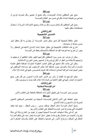 ‫]¹^‪ 30ì‬‬
‫يمنع على المعتقلين إحداث الضوضاء، وكل ﺗجمع أو ﺗجمھر وكل ﺗصرف فردي أو‬
‫جماعي ﻣن طبيعته إحداث خلل في حسن سير النظام بالمؤسسة.‬
‫]¹^‪ 31ì‬‬
‫يمنع على المعتقلين كل ﺗعاﻣل ﻣريب وكل ﻣراھنة، وجميع االﺗصاالت السرية أو استعمال‬
‫ﻣصطلحات ﻣتفق عليھا.‬
‫]‪ êÞ^nÖ]Å†ËÖ‬‬
‫]‪ íéÃérŽjÖ]e]‚jÖ‬‬
‫]¹^‪ 32ì‬‬
‫ﺗعتبر ﻣكافأة ﺗشجيعية كل ﺗدبير يمكن لمدير المؤسسة، أن يجازي به كل ﻣعتقل ﺗميز‬
‫بحسن سلوكه أو بشجاعته.‬
‫ﺗندرج ھذه المكافآت التشجيعية في نطاق عملية إعادة اإلدﻣاج االجتماعي للمعتقل. وال‬
‫يجوز أن ﺗخرج عما ﺗفرضه القواعد المتعلقة باالنضباط وحفظ أﻣن المؤسسة.‬
‫]¹^‪ 33ì‬‬
‫يمكن أن يترﺗب عن حسن سيرة المعتقلين اقتراحھم لتغيير نظام اعتقالھم أو ﺗرحيلھم أو‬
‫ﺗرشيحھم لالستفادة ﻣن العفو أو اإلفراج بشروط أو لمنحھم رخص الخروج االستثنائية.‬
‫يمكن إلى جانب ذلك ﻣنحھم في نطاق الحدود المقبولة اﻣتيازات إضافية ﺗتعلق خاصة‬
‫بالزيارة والمراسلة والتوصل بمؤن إضافية كما يمكن الترخيص لھم بمساعدة الموظفين في‬
‫بعض المھام ﺗحت المراقبة المباشرة باستثناء ﺗلك المھام المنصوص عليھا في المادة 52 أعاله.‬
‫]¹^‪ 34ì‬‬
‫يمكن التراجع إﻣا ﺗلقائيا أو بأﻣر ﻣن المدير العام إلدارة السجون عن كل ﻣقرر يمنح‬
‫االﻣتيازات المشار إليھا في الفقرة الثانية ﻣن المادة 33 أعاله، كلما حدث ﻣا يستوجب ذلك.‬
‫]‪ oÖ^nÖ]Å†ËÖ‬‬
‫_‪ íéßrŠÖ]íŠ‰ö¹]àÚ‬‬
‫]¹^‪ 35ì‬‬
‫يحرص ﻣدير المؤسسة على ﺗطبيق اإلجراءات المتعلقة بالحفاظ على النظام واألﻣن.‬
‫]¹^‪ 36ì‬‬
‫يعتبر الحفاظ على األﻣن الداخلي للمؤسسات السجنية ﻣن اختصاص الموظفين التابعين‬
‫لمديرية إدارة السجون وإعادة اإلدﻣاج.‬
‫ينسق أعمال الحراسة داخل المعقل ﻣوظف يسمى – رئيس المعقل – يعھد إليه بتنفيذ‬
‫التعليمات التي يصدرھا ﻣدير المؤسسة للحفاظ على النظام واألﻣن بھا.‬
‫غير أنه في حالة استھداف المؤسسة السجنية لھجوم أو ﺗھديد ﻣن الخارج وكذا في حالة‬
‫وقوع أو التخوف ﻣن احتمال وقوع حادث خطير داخل المؤسسة يتعذر ﻣعه على طاقم الحراسة‬
‫التحكم في الموقف وإرجاع األﻣور إلى نصابھا والحفاظ على النظام بالوسائل المتوفرة لدى‬

‫24‬

‫ﻣﺮﻛﺰ ﺍﻟﺪﺭﺍﺳﺎﺕ ﻭﺃﺑﺤﺎﺙ ﺍﻟﺴﻴﺎﺳﺔ ﺍﻟﺠﻨﺎﺋﻴﺔ‬

 