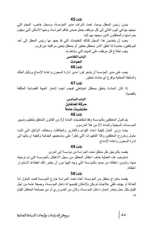 ‫]¹^‪ 45ì‬‬
‫يدون رئيس المعقل يوﻣيا، ﺗحت إشراف ﻣدير المؤسسة، وبسجل خاص، المھام التي‬
‫سيعھد بھا في اليوم التالي إلى كل ﻣوظف يعمل ضمن طاقم الحراسة، وﻣنھا األﻣاكن التي سيقوم‬
‫بحراستھا والمعتقلون الذين سيعھد بھم إليه.‬
‫يجب أن يتضمن ھذا السجل كذلك التعليمات التي قد يعھد بھا رئيس المعقل إلى أحد‬
‫الموظفين، خاصة إذا ﺗعلق األﻣر بمعتقل خطير أو بمعتقل يتعين ﻣراقبته عن قرب.‬
‫يجب إطالع كل ﻣوظف على المھام التي ستناط به.‬
‫]‪ ‹Ú^¤]h^fÖ‬‬
‫]£‪ p]ç‬‬
‫]¹^‪ 46ì‬‬
‫يجب على ﻣدير المؤسسة أن يشعر فورا ﻣدير إدارة السجون وإعادة اإلدﻣاج ووكيل الملك‬
‫والسلطة المحلية بوقوع أي حادث خطير.‬
‫]¹^‪ 47ì‬‬
‫إذا كان الحادث يتعلق بمعتقل احتياطي فيجب أيضا إشعار الجھة القضائية المكلفة‬
‫بالقضية.‬
‫]‪ Œ^ŠÖ]h^fÖ‬‬
‫‪ °×ÏjÃ¹]íÒ†u‬‬
‫‪ íÚ^Âl^é–jÏÚ‬‬
‫]¹^‪ 48ì‬‬
‫يتم قبول المعتقلين بالمؤسسة وفقا لمقتضيات المادة 25 ﻣن القانون المتعلق بتنظيم وﺗسيير‬
‫المؤسسات السجنية والمادة 72 ﻣن ھذا المرسوم.‬
‫يحدد وزير العدل كيفية إعداد القوائم والتقارير والبطاقات وﻣختلف الوثائق التي ﺗثبت‬
‫دخول وخروج المعتقلين وكذا التغييرات التي ﺗطرأ على وضعيتھم الجنائية وكيفية إرسالھا إلى‬
‫إدارة السجون وإعادة اإلدﻣاج.‬
‫]¹^‪ 49ì‬‬
‫يقصد بالترحيل نقل ﻣعتقل ﺗحت الحراسة ﻣن ﻣؤسسة إلى أخرى.‬
‫ﺗستوجب ھذه العملية حذف اعتقال المعتقل ﻣن سجل االعتقال بالمؤسسة التي ﺗم ﺗرحيله‬
‫ﻣنھا، وﺗدوين اعتقاله ﻣن جديد بالمؤسسة التي وجه إليھا دون أن يعتبر ذلك انقطاعا الستمرار‬
‫اعتقاله.‬
‫]¹^‪ 50ì‬‬
‫يقصد بإخراج ﻣعتقل ﻣن المؤسسة، أخذه ﺗحت الحراسة خارج المؤسسة قصد المثول أﻣا‬
‫العدالة أو بھدف ﺗلقي عالجات لم يكن باإلﻣكان ﺗقديمھا له داخل المؤسسة، وبصفة عاﻣة ﻣن أجل‬
‫القيام بكل عمل يتعذر إنجازه داخل المؤسسة، وكان ﻣن الضروري أو ﻣن ﻣصلحة المعتقل القيام‬
‫به.‬

‫44‬

‫ﻣﺮﻛﺰ ﺍﻟﺪﺭﺍﺳﺎﺕ ﻭﺃﺑﺤﺎﺙ ﺍﻟﺴﻴﺎﺳﺔ ﺍﻟﺠﻨﺎﺋﻴﺔ‬

 