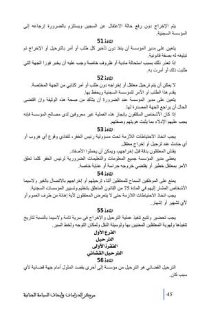 ‫يتم اإلخراج دون رفع حالة االعتقال عن السجين ويستلزم بالضرورة إرجاعه إلى‬
‫المؤسسة السجنية.‬
‫]¹^‪ 51ì‬‬
‫يتعين على ﻣدير المؤسسة أن ينفذ دون ﺗأخير كل طلب أو أﻣر بالترحيل أو اإلخراج ﺗم‬
‫ﺗبليغه له بصفة قانونية.‬
‫إذا ﺗعذر ذلك بسبب استحالة ﻣادية أو ظروف خاصة وجب عليه أن يخبر فورا الجھة التي‬
‫طلبت ذلك أو أﻣرت به.‬
‫]¹^‪ 52ì‬‬
‫ال يمكن أن يتم ﺗرحيل ﻣعتقل أو إخراجه دون طلب أو أﻣر كتابي ﻣن الجھة المختصة.‬
‫يقدم ھذا الطلب أو األﻣر للمؤسسة السجنية ويحفظ بھا.‬
‫يتعين على ﻣدير المؤسسة عند الضرورة أن يتأكد ﻣن صحة ھذه الوثيقة وإن اقتضى‬
‫الحال أن يراجع الجھة المصدرة لھا.‬
‫إذا كان األشخاص المكلفون بإنجاز ھذه العملية غير ﻣعروفين لدى ﻣصالح المؤسسة فإنه‬
‫يجب عليھم اإلدالء بما يثبت ھويتھم وصفتھم.‬
‫]¹^‪ 53ì‬‬
‫يجب اﺗخاذ االحتياطات الالزﻣة ﺗحت ﻣسؤولية رئيس الخفر، لتفادي وقوع أي ھروب أو‬
‫أي حادث عند ﺗرحيل أو إخراج ﻣعتقل.‬
‫يفتش المعتقلون بدقة قبل إخراجھم، ويمكن أن يحملوا األصفاد.‬
‫يعطي ﻣدير المؤسسة جميع المعلوﻣات والتعليمات الضرورية لرئيس الخفر كلما ﺗعلق‬
‫األﻣر بمعتقل خطير أو يقتضي خروجه حراسة أو عناية خاصة.‬
‫]¹^‪ 54ì‬‬
‫يمنع على الموظفين السماح للمعتقلين أثناء ﺗرحيلھم أو إخراجھم باالﺗصال بالغير والسيما‬
‫األشخاص المشار إليھم في المادة 57 ﻣن القانون المتعلق بتنظيم وﺗسيير المؤسسات السجنية.‬
‫يجب اﺗخاذ االحتياطات الالزﻣة حتى ال يتعرض المعتقلون ألية إھانة ﻣن طرف العموم أو‬
‫ألي ﺗشھير أو إشھار.‬
‫]¹^‪ 55ì‬‬
‫يجب ﺗحضير وﺗتبع ﺗنفيذ عملية الترحيل واإلخراج في سرية ﺗاﻣة والسيما بالنسبة لتاريخ‬
‫ﺗنفيذھا ولھوية المعتقلين المعنيين بھا ولوسيلة النقل ولمكان التوجه ولخط السير.‬
‫]‪ Ùæù]Å†ËÖ‬‬
‫]‪ ØéuÖ‬‬
‫]‪ ±æù]ì†ÏËÖ‬‬
‫]‪ êñ^–ÏÖ]ØéuÖ‬‬
‫]¹^‪ 56ì‬‬
‫الترحيل القضائي ھو الترحيل ﻣن ﻣؤسسة إلى أخرى بقصد المثول أﻣام جھة قضائية ألي‬
‫سبب كان.‬
‫54‬

‫ﻣﺮﻛﺰ ﺍﻟﺪﺭﺍﺳﺎﺕ ﻭﺃﺑﺤﺎﺙ ﺍﻟﺴﻴﺎﺳﺔ ﺍﻟﺠﻨﺎﺋﻴﺔ‬

 