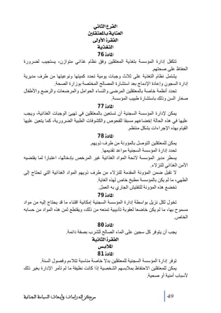 ‫]‪ êÞ^nÖ]Å†ËÖ‬‬
‫]‪ °×ÏjÃ¹^eíè^ßÃÖ‬‬
‫]‪ ±æù]ì†ÏËÖ‬‬
‫]‪ íè„ÇjÖ‬‬
‫]¹^‪ 76ì‬‬
‫ﺗتكفل إدارة المؤسسة بتغذية المعتقلين وفق نظام غذائي ﻣتوازن، يستجيب لضرورة‬
‫الحفاظ على صحتھم.‬
‫يشتمل نظام التغذية على ثالث وجبات يوﻣية ﺗحدد كميتھا ونوعيتھا ﻣن طرف ﻣديرية‬
‫إدارة السجون وإعادة اإلدﻣاج بعد استشارة المصالح المختصة بوزارة الصحة.‬
‫ﺗحدد أنظمة خاصة بالمعتقلين المرضى والنساء الحواﻣل والمرضعات والرضع واألطفال‬
‫صغار السن وذلك باستشارة طبيب المؤسسة.‬
‫]¹^‪ 77ì‬‬
‫يمكن إلدارة المؤسسة السجنية أن ﺗستعين بالمعتقلين في ﺗھيئ الوجبات الغذائية، ويجب‬
‫عليھا في ھذه الحالة إخضاعھم ﻣسبقا للفحوص والكشوفات الطبية الضرورية، كما يتعين عليھا‬
‫القيام بھذه اإلجراءات بشكل ﻣنتظم.‬
‫]¹^‪ 78ì‬‬
‫يمكن للمعتقلين التوصل بالمؤونة ﻣن طرف ذويھم.‬
‫ﺗحدد إدارة المؤسسة السجنية ﻣواعد ﺗقديمھا.‬
‫يسطر ﻣدير المؤسسة الئحة المواد الغذائية غير المرخص بإدخالھا، اعتبارا لما يقتضيه‬
‫األﻣن الغذائي للنزالء.‬
‫ال ﺗقبل ضمن المؤونة المقدﻣة للنزالء ﻣن طرف ذويھم المواد الغذائية التي ﺗحتاج إلى‬
‫الطھي، ﻣا لم يكن بالمؤسسة ﻣطبخ خاص لھذه الغاية.‬
‫ﺗخضع ھذه المؤونة للتفتيش الجاري به العمل.‬
‫]¹^‪ 79ì‬‬
‫ﺗخول لكل نزيل بواسطة إدارة المؤسسة السجنية إﻣكانية اقتناء ﻣا قد يحتاج إليه ﻣن ﻣواد‬
‫ﻣسموح بھا، ﻣا لم يكن خاضعا لعقوبة ﺗأديبية ﺗمنعه ﻣن ذلك، ويقتطع ثمن ھذه المواد ﻣن حسابه‬
‫الخاص.‬
‫]¹^‪ 80ì‬‬
‫يجب أن يتوفر كل سجين على الماء الصالح للشرب بصفة دائمة.‬
‫]‪ íéÞ^nÖ]ì†ÏËÖ‬‬
‫]¹‪ ‹eø‬‬
‫]¹^‪ 81ì‬‬
‫ﺗوفر إدارة المؤسسة السجنية للمعتقلين بدال خاصة ﻣناسبة ﺗتالءم وفصول السنة.‬
‫يمكن للمعتقلين االحتفاظ بمالبسھم الشخصية إذا كانت نظيفة ﻣا لم ﺗأﻣر اإلدارة بغير ذلك‬
‫ألسباب أﻣنية أو صحية.‬

‫94‬

‫ﻣﺮﻛﺰ ﺍﻟﺪﺭﺍﺳﺎﺕ ﻭﺃﺑﺤﺎﺙ ﺍﻟﺴﻴﺎﺳﺔ ﺍﻟﺠﻨﺎﺋﻴﺔ‬

 