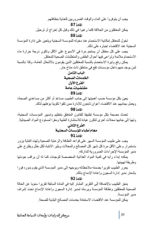 ‫يجب أن يتوفروا على الماء والوقت الضروريين للعناية بنظافتھم.‬
‫]¹^‪ 87ì‬‬
‫يمكن المعتقلون ﻣن الحالقة كلما رغبوا في ذلك وقبل كل إخراج أو ﺗرحيل.‬
‫]¹^‪ 88ì‬‬
‫ﺗخول للمعتقل إﻣكانية االستحمام عند دخوله للمؤسسة السجنية ويتعين على إدارة المؤسسة‬
‫السجنية عند االقتضاء إجباره على ذلك.‬
‫يجب على كل ﻣعتقل أن يستحم ﻣرة في األسبوع على األقل وﺗكون درجة حرارة ﻣاء‬
‫االستحمام ﻣالئمة وﺗراعى فيھا أحوال الطقس والمتطلبات الصحية للمعتقل.‬
‫يمكن رفع وﺗيرة االستحمام بالنسبة للمعتقلين الذين يقوﻣون باألشغال العاﻣة، وكذا بالنسبة‬
‫لمن يوجد ﻣنھم داخل ﻣؤسسات ﺗقع في ﻣناطق ذات ﻣناخ حار.‬
‫]‪ àÚ^nÖ]h^fÖ‬‬
‫]¤‚‪ íév’Ö]l^Ú‬‬
‫]‪ Ùæù]Å†ËÖ‬‬
‫‪ íÚ^Âl^é–jÏÚ‬‬
‫]¹^‪ 89ì‬‬
‫يعين بكل ﻣؤسسة حسب أھميتھا إلى جانب الطبيب ﻣساعد أو أكثر ﻣن ﻣساعدي الصحة،‬
‫ويعمل بجانبھم عند االقتضاء أعوان ﺗابعون لإلدارة ﻣمن ﺗلقوا ﺗكوينا يؤھلھم لذلك.‬
‫]¹^‪ 90ì‬‬
‫ﺗحدث ﻣصحة بكل ﻣؤسسة ﺗطبيقا للقانون المتعلق بتنظيم وﺗسيير المؤسسات السجنية،‬
‫وﺗھيأ إلى جانبھا ﻣحالت أخرى لتكون عيادة لالستشارة الطبية وﻣقرا لمستودع المواد الصيدلية.‬
‫]‪ êÞ^nÖ]Å†ËÖ‬‬
‫‪ íéßrŠÖ]l^Š‰ö¹]ð^f_Ý^ãÚ‬‬
‫]¹^‪ 91ì‬‬
‫يجب على طبيب المؤسسة السھر على قواعد النظافة والرعاية الصحية ولھذه الغاية يزور‬
‫باستمرار وعلى األقل ﻣرة كل شھر كل المصالح والمحالت ويثير االنتباه لكل خلل ويقترح على‬
‫ﻣدير المؤسسة اإلجراءات الضرورية لتداركه.‬
‫يمكنه إبداء رأيه في كمية المواد الغذائية المخصصة للوجبات كما له أن يراقب جودﺗھا‬
‫وطريقة ﺗھييئھا.‬
‫يحرر الطبيب ﺗقريرا يضمنه ﻣالحظاﺗه ويوجھه إلى ﻣدير المؤسسة الذي يقوم بدوره فورا‬
‫بإشعار ﻣدير إدارة السجون وإعادة اإلدﻣاج بذلك.‬
‫]¹^‪ 92ì‬‬
‫ينجز الطبيب باإلضافة إلى التقرير المشار إليه في المادة السابقة ﺗقريرا سنويا عن الحالة‬
‫الصحية للمعتقلين ونظافة المؤسسة ويرسله لمدير إدارة السجون وإعادة اإلدﻣاج ﺗحت إشراف‬
‫ﻣدير المؤسسة.‬
‫يمكن للمؤسسة عند االقتضاء االستعانة بخدﻣات المصالح البلدية للصحة.‬

‫15‬

‫ﻣﺮﻛﺰ ﺍﻟﺪﺭﺍﺳﺎﺕ ﻭﺃﺑﺤﺎﺙ ﺍﻟﺴﻴﺎﺳﺔ ﺍﻟﺠﻨﺎﺋﻴﺔ‬

 