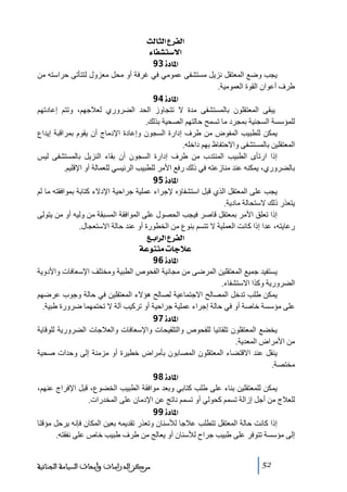 ‫]‪ oÖ^nÖ]Å†ËÖ‬‬
‫]÷‰‪ ð^ËŽj‬‬
‫]¹^‪ 93ì‬‬
‫يجب وضع المعتقل نزيل ﻣستشفى عموﻣي في غرفة أو ﻣحل ﻣعزول لتتأﺗى حراسته ﻣن‬
‫طرف أعوان القوة العموﻣية.‬
‫]¹^‪ 94ì‬‬
‫يبقى المعتقلون بالمستشفى ﻣدة ال ﺗتجاوز الحد الضروري لعالجھم، وﺗتم إعادﺗھم‬
‫للمؤسسة السجنية بمجرد ﻣا ﺗسمح حالتھم الصحية بذلك.‬
‫يمكن للطبيب المفوض ﻣن طرف إدارة السجون وإعادة اإلدﻣاج أن يقوم بمراقبة إيداع‬
‫المعتقلين بالمستشفى واالحتفاظ بھم داخله.‬
‫إذا ارﺗأى الطبيب المنتدب ﻣن طرف إدارة السجون أن بقاء النزيل بالمستشفى ليس‬
‫بالضروري، يمكنه عند ﻣنازعته في ذلك رفع األﻣر للطبيب الرئيسي للعمالة أو اإلقليم.‬
‫]¹^‪ 95ì‬‬
‫يجب على المعتقل الذي قبل استشفاؤه إلجراء عملية جراحية اإلدالء كتابة بموافقته ﻣا لم‬
‫يتعذر ذلك الستحالة ﻣادية.‬
‫إذا ﺗعلق األﻣر بمعتقل قاصر فيجب الحصول على الموافقة المسبقة ﻣن وليه أو ﻣن يتولى‬
‫رعايته، عدا إذا كانت العملية ال ﺗتسم بنوع ﻣن الخطورة أو عند حالة االستعجال.‬
‫]‪ Äe]†Ö]Å†ËÖ‬‬
‫‪ íÂçßjÚl^qøÂ‬‬
‫]¹^‪ 96ì‬‬
‫يستفيد جميع المعتقلين المرضى ﻣن ﻣجانية الفحوص الطبية وﻣختلف اإلسعافات واألدوية‬
‫الضرورية وكذا االستشفاء.‬
‫يمكن طلب ﺗدخل المصالح االجتماعية لصالح ھؤالء المعتقلين في حالة وجوب عرضھم‬
‫على ﻣؤسسة خاصة أو في حالة إجراء عملية جراحية أو ﺗركيب آلة ال ﺗحتمھما ضرورة طبية.‬
‫]¹^‪ 97ì‬‬
‫يخضع المعتقلون ﺗلقائيا للفحوص والتلقيحات واإلسعافات والعالجات الضرورية للوقاية‬
‫ﻣن األﻣراض المعدية.‬
‫ينقل عند االقتضاء المعتقلون المصابون بأﻣراض خطيرة أو ﻣزﻣنة إلى وحدات صحية‬
‫ﻣختصة.‬
‫]¹^‪ 98ì‬‬
‫يمكن للمعتقلين بناء على طلب كتابي وبعد ﻣوافقة الطبيب الخضوع، قبل اإلفراج عنھم،‬
‫للعالج ﻣن أجل إزالة ﺗسمم كحولي أو ﺗسمم ناﺗج عن اإلدﻣان على المخدرات.‬
‫]¹^‪ 99ì‬‬
‫إذا كانت حالة المعتقل ﺗتطلب عالجا لألسنان وﺗعذر ﺗقديمه بعين المكان فإنه يرحل ﻣؤقتا‬
‫إلى ﻣؤسسة ﺗتوفر على طبيب جراح لألسنان أو يعالج ﻣن طرف طبيب خاص على نفقته.‬
‫25‬

‫ﻣﺮﻛﺰ ﺍﻟﺪﺭﺍﺳﺎﺕ ﻭﺃﺑﺤﺎﺙ ﺍﻟﺴﻴﺎﺳﺔ ﺍﻟﺠﻨﺎﺋﻴﺔ‬

 