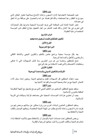 ‫]¹^‪ 104ì‬‬
‫ﺗعود للمصلحة االجتماعية إلدارة السجون وإعادة اإلدﻣاج صالحية اختيار المكان الذي‬
‫سيودع به الطفل رعيا لمصلحته، وذلك قبل فصله عن أﻣه والحصول على ﻣوافقة ﻣن له الحق‬
‫في حضانته.‬
‫ﺗخبر النيابة العاﻣة لدى المحكمة التي ﺗوجد المؤسسة السجنية بدائرﺗھا بكل المحاوالت‬
‫التي ﺗجرى في ھذا الشأن وذلك قصد التدخل ﻣن أجل التعجيل بإيداع الطفل لدى المؤسسة‬
‫المختصة برعاية الطفولة.‬
‫]‪ Ä‰^jÖ]h^fÖ‬‬
‫‪ Üãq^ÚcØéãŠi‚’Î°×ÏjÃ¹]Øéâ`i‬‬
‫]‪ Ùæù]Å†ËÖ‬‬
‫]‪ íèçeÖ]sÚ]Ö‬‬
‫]¹^‪ 105ì‬‬
‫يعد بكل ﻣؤسسة سجنية برناﻣج خاص بالتعليم والتكوين المھني والنشاط الثقافي‬
‫والرياضي والتأھيل والمساعدة الروحية.‬
‫ﺗمنح للمعتقلين وخاصة ﻣن ھم دون العشرين سنة كاﻣل التسھيالت التي ال ﺗتنافى‬
‫وﻣتطلبات االنضباط واألﻣن قصد االستفادة ﻣن ھذه البراﻣج.‬
‫]‪ ±æù]ì†ÏËÖ‬‬
‫]‪ íéuæ†Ö]ì‚Â^Š¹]æè‚Ö]Øéâ`jÖ]æ^…ý‬‬
‫]¹^‪ 106ì‬‬
‫يجب إعطاء المعتقلين كل التسھيالت للقيام بواجباﺗھم الدينية. ويتعين إعداد ﻣحل ألداء‬
‫الشعائر الدينية ﻣع ﻣراعاة وضعية المؤسسة والقواعد األﻣنية بھا.‬
‫]¹^‪ 107ì‬‬
‫يستفيد جميع المعتقلين المسلمين ﻣن التعليم الديني الذي يبرﻣج بتنسيق ﻣع الجھة الحكوﻣية‬
‫المكلفة بالشؤون اإلسالﻣية.‬
‫يجب أن ﺗحتوي خزانات المؤسسات السجنية على ﻣصاحف قرآنية وﻣؤلفات في التربية‬
‫اإلسالﻣية.‬
‫]¹^‪ 108ì‬‬
‫يستفيد المعتقلون المنتمون لديانات أخرى ﻣن زيارة ﻣمثلين عن دياناﺗھم ﻣرخص لھم ﻣن‬
‫طرف إدارة السجون وإعادة اإلدﻣاج بطلب ﻣن الھيئة الدينية المختصة، ويمكنھم التوصل بالكتب‬
‫الدينية واالحتفاظ بھا.‬
‫]¹^‪ 109ì‬‬
‫يرخص للمعتقلين ﺗحت ضمانات أﻣنية بالتوصل أو باالحتفاظ ﻣعھم باألشياء المتعلقة بأداء‬
‫شعائرھم الدينية وبالكتب الضرورية لملء حياﺗھم الروحية والفكرية.‬

‫45‬

‫ﻣﺮﻛﺰ ﺍﻟﺪﺭﺍﺳﺎﺕ ﻭﺃﺑﺤﺎﺙ ﺍﻟﺴﻴﺎﺳﺔ ﺍﻟﺠﻨﺎﺋﻴﺔ‬

 