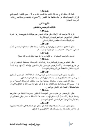 ‫]¹^‪ 124ì‬‬
‫يلحق كل ﻣعتقل أفرج عنه قبل انتھاء ﻣدة ﺗكوينه بأقرب ﻣركز رسمي للتكوين المھني ﺗابع‬
‫للوزارة الوصية وذلك ﻣن أجل ﻣتابعة ھذا التكوين وإال سمح له بإﺗماﻣه في حالة سراح داخل‬
‫المؤسسة السجنية.‬
‫]‪ êÞ^nÖ]Å†ËÖ‬‬
‫]‪ »^ÏnÖ]æêãéÊÖ]½^ŽßÖ‬‬
‫]¹^‪ 125ì‬‬
‫ﺗتوفر كل ﻣؤسسة قدر اإلﻣكان على خزانة ﺗحتوي على ﻣؤلفات ﺗوضع ﻣجانا رھن إشارة‬
‫المعتقلين لتمكينھم ﻣن ﺗنمية ﻣعرفتھم وقدراﺗھم الفكرية.‬
‫ﺗبين كيفية استعمالھا بمقتضى النظام الداخلي.‬
‫]¹^‪ 126ì‬‬
‫يمكن للمعتقلين استعمال جھازي الراديو والتلفزة، وﺗحدد كيفية استعمالھما بمقتضى النظام‬
‫الداخلي، اعتبارا لما ﺗقتضيه راحة النزالء وأﻣن المؤسسة.‬
‫]¹^‪ 127ì‬‬
‫ﺗعرض بالمؤسسة السجنية دوريا أفالم ﺗربوية وﺗرفيھية ﻣختارة وﻣراقبة ﻣسبقا.‬
‫]¹^‪ 128ì‬‬
‫يمكن ﺗنظيم عروض ﺗرفيھية وﺗربوية وفنية داخل المؤسسات بمساھمة أشخاص أو فرق‬
‫ﻣن خارج المؤسسات وذلك بترخيص ﻣن ﻣدير إدارة السجون وإعادة اإلدﻣاج، وبعد اﺗخاذ‬
‫الترﺗيبات الالزﻣة للحفاظ على أﻣن ونظام المؤسسة.‬
‫]¹^‪ 129ì‬‬
‫يمكن بعد ﺗوفير نفس الضمانات المشار إليھا في المادة السابقة أعاله الترخيص للمعتقلين‬
‫ذوي السيرة الحسنة بتكوين فرق رياضة أو فرق ألعاب يستبعد فيھا الربح المادي.‬
‫يمكن الترخيص بإجراء ﻣنافسات رياضية بين فرق ﻣختلف المؤسسات السجنية أو ﻣع‬
‫فرق رياضية أخرى ﻣا داﻣت ھذه التظاھرات ال يترﺗب عنھا أية ﺗجاوزات أو إخالل باألﻣن أو‬
‫عدم انضباط أو اﺗصال غير قانوني ﻣع الخارج.‬
‫]¹^‪ 130ì‬‬
‫يمكن الترخيص ﻣن طرف ﻣدير المؤسسة للمعتقلين بممارسة أنشطة ﻣن اختيارھم‬
‫وبصفة فردية وذلك خالل أوقات الفراغ، ﻣا داﻣت ھذه األنشطة ال ﺗضر بباقي المعتقلين أو‬
‫بالنظام أو باألﻣن، وال ﺗعرقل السير العادي للمؤسسة.‬
‫]¹^‪ 131ì‬‬
‫يمكن لمدير المؤسسة وبصفة ﻣؤقتة إبعاد كل ﻣعتقل عن المشاركة في األنشطة المذكورة‬
‫في ھذا الفرع كلما كان ﻣن شأن ﻣشاركته اإلخالل بسيرھا العادي.‬

‫75‬

‫ﻣﺮﻛﺰ ﺍﻟﺪﺭﺍﺳﺎﺕ ﻭﺃﺑﺤﺎﺙ ﺍﻟﺴﻴﺎﺳﺔ ﺍﻟﺠﻨﺎﺋﻴﺔ‬

 